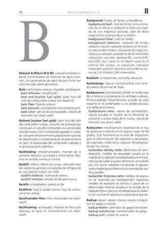 35                                                                                                        B




B
                                                        Background: fondo; de fondo; antecedentes.
                                                         background level: nivel de fondo; en la estima-
                                                         ción de un efecto o condición en base a la medi-
                                                         da de una magnitud asociada, valor de dicha
                                                         magnitud en ausencia de la condición.
                                                         background noise: ruido de fondo.
                                                         background radiation: radiación de fondo;
                                                         radiación natural; radiación existente en el entor-
                                                         no natural del hombre, incluyendo los rayos cós-
                                                         micos y la radiación procedente de los elementos
                                                         radiactivos naturales (potasio-40, uranio-238,
                                                         torio-232, etc.), tanto en el interior como en el
                                                         exterior del cuerpo. La exposición individual
                                                         media por radiación natural en el mundo se esti-
Babcock & Wilcox (B & W): compañía estadouni-            ma en 2,4 mSv/año (240 milirem/año).
dense suministradora de reactores de agua a pre-        Backlash: contrapresión; asimetría; desajuste.
sión, con generadores de vapor de paso único (ver
once-through steam generator).                          Backleakage: fuga en contracorriente o en senti-
                                                        do inverso (al normal de flujo).
Back: parte trasera; reverso; respaldar; desbloquear.
 back diffusion: retrodifusión.                         Backpressure: contrapresión; presión en la descarga
 back end (nuclear fuel cycle): parte final del         de un sistema o componente; en centrales nucleares,
 ciclo del combustible nuclear (ver backend).           término aplicado frecuentemente al grado de vacío
 back flow: flujo de retorno.                           existente en el condensador o a la presión absoluta
 back pressure: contrapresión (ver backpressure).       a la salida de la turbina.
 back valve: válvula de contrapresión; válvula de         backpressure valve: válvula de contrapresión;
 retención (ver check valve).                             válvula actuada en función de la diferencia de
                                                          presiones a ambos lados de la misma; válvula de
Backend (nuclear fuel cycle): parte final del ciclo
                                                          retención (ver check valve).
del combustible nuclear; conjunto de procesos que
constituyen el ciclo del combustible una vez extraído   Backscatter: retrodispersión; dispersión de un haz
este del reactor como combustible gastado o irradia-    de partículas o fotones en un ángulo mayor de 90
do. Incluye el almacenamiento provisional en piscinas   grados. Este fenómeno es la base de dispositivos
de desactivación o instalaciones de almacenamiento      para la determinación de espesores y densidades
en seco, el reprocesado del combustible irradiado y     de materiales, midiendo la radiación retrodispersa-
el almacenamiento definitivo.                           da por los mismos.
                                                         backscatter density meter: densímetro de retro-
Backfeeding: retroalimentación; inversión de la
                                                         dispersión; medidor de densidades basado en la
corriente eléctrica; suministro o alimentación eléc-
                                                         medida de la radiación retrodispersada por el mate-
trica en sentido inverso al normal.
                                                         rial cuya densidad se quiere determinar al irradiarlo
Backfill: relleno; relleno de zanjas; rellenado (fase    con una fuente radiactiva incorporada al aparato;
del accidente genérico con pérdida de refrigerante       suele emplearse para determinar la densidad de sue-
en una central nuclear; ver refill).                     los y paredes.
 backfill material: material de relleno.                 backscatter thickness meter: medidor de espeso-
 backfill method: método de llenado inverso.             res de materiales por retrodispersión; dispositivo
Backfit: remodelación; puesta al día.                    medidor de espesores de láminas o placas de un
                                                         determinado material, basado en la medida de la
Backflow: flujo o caudal inverso; flujo de contra-       radiación beta o gamma retrodispersada al irradiar-
corriente; reflujo.                                      lo con una fuente radiactiva incorporada al aparato.
Backflushable filter: filtro retrolavable (ver back-
                                                        Backup: apoyar; apoyo; reserva; equipo o disposi-
wash).
                                                        tivo de apoyo o reserva.
Backflushing: retrolavado; limpieza de filtros por        backup heater: calentador de apoyo (ver heater).
descarga de agua en contracorriente (ver back-            backup transformer: transformador de apoyo.
wash).                                                    backup unit: unidad de reserva.
 