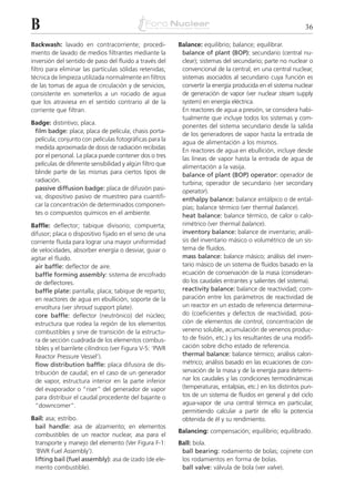 B                                                                                                            36

Backwash: lavado en contracorriente; procedi-              Balance: equilibrio; balance; equilibrar.
miento de lavado de medios filtrantes mediante la           balance of plant (BOP): secundario (central nu-
inversión del sentido de paso del fluido a través del       clear); sistemas del secundario; parte no nuclear o
filtro para eliminar las partículas sólidas retenidas;      convencional de la central; en una central nuclear,
técnica de limpieza utilizada normalmente en filtros        sistemas asociados al secundario cuya función es
de las tomas de agua de circulación y de servicios,         convertir la energía producida en el sistema nuclear
consistente en someterlos a un rociado de agua              de generación de vapor (ver nuclear steam supply
que los atraviesa en el sentido contrario al de la          system) en energía eléctrica.
corriente que filtran.                                      En reactores de agua a presión, se considera habi-
                                                            tualmente que incluye todos los sistemas y com-
Badge: distintivo; placa.
                                                            ponentes del sistema secundario desde la salida
 film badge: placa; placa de película; chasis porta-
                                                            de los generadores de vapor hasta la entrada de
 película; conjunto con películas fotográficas para la
                                                            agua de alimentación a los mismos.
 medida aproximada de dosis de radiación recibidas          En reactores de agua en ebullición, incluye desde
 por el personal. La placa puede contener dos o tres        las líneas de vapor hasta la entrada de agua de
 películas de diferente sensibilidad y algún filtro que     alimentación a la vasija.
 blinde parte de las mismas para ciertos tipos de           balance of plant (BOP) operator: operador de
 radiación.                                                 turbina; operador de secundario (ver secondary
 passive diffusion badge: placa de difusión pasi-           operator).
 va; dispositivo pasivo de muestreo para cuantifi-          enthalpy balance: balance entálpico o de ental-
 car la concentración de determinados componen-             pías; balance térmico (ver thermal balance).
 tes o compuestos químicos en el ambiente.                  heat balance: balance térmico, de calor o calo-
Baffle: deflector; tabique divisorio; compuerta;            rimétrico (ver thermal balance).
difusor; placa o dispositivo fijado en el seno de una       inventory balance: balance de inventario; análi-
corriente fluida para lograr una mayor uniformidad          sis del inventario másico o volumétrico de un sis-
de velocidades, absorber energía o desviar, guiar o         tema de fluidos.
agitar el fluido.                                           mass balance: balance másico; análisis del inven-
  air baffle: deflector de aire.                            tario másico de un sistema de fluidos basado en la
  baffle forming assembly: sistema de encofrado             ecuación de conservación de la masa (consideran-
  de deflectores.                                           do los caudales entrantes y salientes del sistema).
  baffle plate: pantalla; placa; tabique de reparto;        reactivity balance: balance de reactividad; com-
  en reactores de agua en ebullición, soporte de la         paración entre los parámetros de reactividad de
  envoltura (ver shroud support plate).                     un reactor en un estado de referencia determina-
  core baffle: deflector (neutrónico) del núcleo;           do (coeficientes y defectos de reactividad, posi-
  estructura que rodea la región de los elementos           ción de elementos de control, concentración de
  combustibles y sirve de transición de la estructu-        veneno soluble, acumulación de venenos produc-
  ra de sección cuadrada de los elementos combus-           to de fisión, etc.) y los resultantes de una modifi-
  tibles y el barrilete cilíndrico (ver Figura V-5: ‘PWR    cación sobre dicho estado de referencia.
  Reactor Pressure Vessel’).                                thermal balance: balance térmico; análisis calori-
  flow distribution baffle: placa difusora de dis-          métrico; análisis basado en las ecuaciones de con-
  tribución de caudal; en el caso de un generador           servación de la masa y de la energía para determi-
  de vapor, estructura interior en la parte inferior        nar los caudales y las condiciones termodinámicas
  del evaporador o “riser” del generador de vapor           (temperaturas, entalpías, etc.) en los distintos pun-
  para distribuir el caudal procedente del bajante o        tos de un sistema de fluidos en general y del ciclo
  “downcomer”.                                              agua-vapor de una central térmica en particular,
                                                            permitiendo calcular a partir de ello la potencia
Bail: asa; estribo.                                         obtenida de él y su rendimiento.
 bail handle: asa de alzamiento; en elementos
                                                           Balancing: compensación; equilibrio; equilibrado.
 combustibles de un reactor nuclear, asa para el
 transporte y manejo del elemento (Ver Figura F-1:         Ball: bola.
 ‘BWR Fuel Assembly’).                                      ball bearing: rodamiento de bolas; cojinete con
 lifting bail (fuel assembly): asa de izado (de ele-        los rodamientos en forma de bolas.
 mento combustible).                                        ball valve: válvula de bola (ver valve).
 