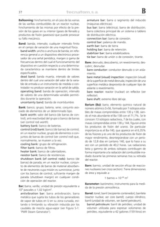 37                                                                                                          B
Ballooning: hinchamiento; en el caso de las vainas       armature bar: barra o segmento del inducido
de las varillas combustibles de un reactor nuclear,      (máquinas eléctricas).
hinchamiento de las mismas por efecto de la pre-         bus bar: barra (eléctrica); barra de distribución;
sión de los gases en su interior (gases de llenado y     barra colectora principal de un sistema o tablero
productos de fisión gaseosos) que puede provocar         de distribución eléctrica.
su fallo mecánico.                                       connection bar: barra de conexión.
                                                         control bar: palanca de mando.
Band: banda; intervalo; cualquier intervalo finito
                                                         earth bar: barra de tierra
en el campo de variación de una magnitud física.
                                                         holding bar: barra de retención.
 band width: ancho o anchura de banda; en refe-
                                                         stabilizer bar: barra estabilizadora.
 rencia general a un dispositivo electrónico proce-
                                                         tie bar: barra de unión o de conexión; tirante.
 sador de una señal periódica, margen o gama de
 frecuencias dentro del cual el funcionamiento del      Bare: desnudo; descubierto; sin revestimiento; des-
 dispositivo en cuestión respecto a una determina-      cubrir; desnudar.
 da característica se mantiene dentro de límites         bare conductor: conductor desnudo o sin aisla-
 especificados.                                          miento.
 dead band: banda muerta; intervalo de valores           bare metal (visual) inspection: inspección (visual)
 dentro del cual una variación del valor de la varia-    de la superficie de metal desnuda; inspección de una
 ble de entrada a un instrumento de medida o con-        superficie metálica desprovista de cualquier tipo de
 trolador no produce variación en la señal de salida.    aislante o revestimiento.
 operating band: banda de operación; intervalo           bare reactor: reactor (nuclear) sin reflector (ver
 de valores de una determinada variable permiti-         reflector).
 dos durante la operación.                               bare shaft: extremo libre del eje.
 uncertainty band: banda de incertidumbre.
                                                        Barium (Ba): bario; elemento químico natural de
Bank: banco; grupo; batería; serie; conjunto aso-       número atómico Z=56, formado por 7 isótopos esta-
ciado de elementos de un determinado tipo.              bles de masas comprendidas entre 130 y 138, sien-
  bank worth: valor del banco (de barras de con-        do el más abundante el Ba-138 con el 71,7%. Se le
  trol); anti-reactividad del grupo o banco de barras   conocen 13 isótopos radiactivos, 7 de los cuales, con
  (ver control rod worth).                              masas comprendidas entre 138 y 144, figuran entre
  battery bank: banco de baterías.                      los productos de fisión del uranio. De particular
  control (rod) bank: banco (de barras) de control;     importancia es el Ba-140, que aparece en el 6,35%
  en un reactor nuclear, grupo de elementos o con-      de las fisiones y es uno de los productos de fisión de
  juntos de barras de control (ver control rod) que,    mayor rendimiento, desintegrándose con un perío-
  normalmente, se mueven a la vez.                      do de 12,8 días en Lantano 140, que lo hace a su
  cooling bank: grupo de refrigeración.                 vez con un período de 40,2 horas. Las radiaciones
  filter bank: banco de filtros.                        beta y gamma de ambos isótopos contribuyen de
  heater bank: banco de calentadores.                   forma importante a la radiación del combustible irra-
  resistor bank: banco de resistencias.                 diado durante las primeras semanas tras su retirada
  shutdown bank (of control rods): banco (de            del reactor.
  barras) de parada; en un reactor nuclear, conjun-
  to de elementos de barras de material absorben-       Barn: barnio; unidad de sección eficaz de reaccio-
  te de neutrones cuya misión es suministrar, junto     nes nucleares (ver cross section). Tiene dimensiones
  con los bancos de control, suficiente margen de       de área y equivale a:
  parada (shutdown margin) en cualquier condi-                           1 barnio = 10-28 m2
  ción de operación del reactor.
                                                        Barometer: barómetro; instrumento para la medi-
Bar: barra; varilla; unidad de presión equivalente a    da de la presión atmosférica.
105 pascales o 1,02 kg/cm2.
 antivibration bar: barra antivibración; barra          Barrel: tonel; barril (recipiente contenedor); barrilete
 metálica que sujeta los tubos de los generadores       (reactor nuclear, ver core barrel); cuerpo cilíndrico;
 de vapor de tubos en U en su zona curvada, evi-        barril (unidad de volumen, ver barrel petroleum).
 tando o limitando su vibración inducida por los          barrel petroleum: barril de petróleo; unidad de
 caudales de mezcla agua-vapor (ver Figura S-1:           volumen utilizada para expresar volúmenes de
 ‘PWR Steam Generator’).                                  petróleo, equivalente a 42 galones (159 litros) en
 