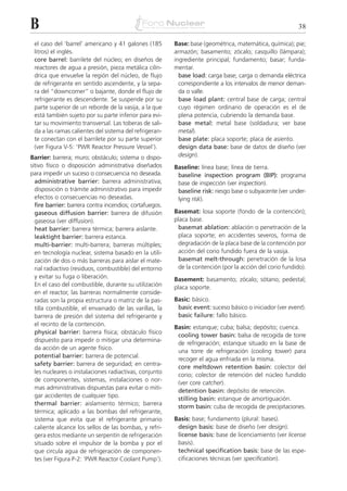 B                                                                                                          38

 el caso del ‘barrel’ americano y 41 galones (185        Base: base (geométrica, matemática, química); pie;
 litros) el inglés.                                      armazón; basamento; zócalo; casquillo (lámpara);
 core barrel: barrilete del núcleo; en diseños de        ingrediente principal; fundamento; basar; funda-
 reactores de agua a presión, pieza metálica cilín-      mentar.
 drica que envuelve la región del núcleo, de flujo         base load: carga base; carga o demanda eléctrica
 de refrigerante en sentido ascendente, y la sepa-         correspondiente a los intervalos de menor deman-
 ra del “downcomer” o bajante, donde el flujo de           da o valle.
 refrigerante es descendente. Se suspende por su           base load plant: central base de carga; central
 parte superior de un reborde de la vasija, a la que       cuyo régimen ordinario de operación es el de
 está también sujeto por su parte inferior para evi-       plena potencia, cubriendo la demanda base.
 tar su movimiento transversal. Las toberas de sali-       base metal: metal base (soldadura; ver base
 da a las ramas calientes del sistema del refrigeran-      metal).
 te conectan con el barrilete por su parte superior        base plate: placa soporte; placa de asiento.
 (ver Figura V-5: ‘PWR Reactor Pressure Vessel’).          design data base: base de datos de diseño (ver
Barrier: barrera; muro; obstáculo; sistema o dispo-        design).
sitivo físico o disposición administrativa diseñados     Baseline: línea base; línea de tierra.
para impedir un suceso o consecuencia no deseada.         baseline inspection program (BIP): programa
  administrative barrier: barrera administrativa;         base de inspección (ver inspection).
  disposición o trámite administrativo para impedir       baseline risk: riesgo base o subyacente (ver under-
  efectos o consecuencias no deseadas.                    lying risk).
  fire barrier: barrera contra incendios; cortafuegos.
  gaseous diffusion barrier: barrera de difusión         Basemat: losa soporte (fondo de la contención);
  gaseosa (ver diffusion).                               placa base.
  heat barrier: barrera térmica; barrera aislante.         basemat ablation: ablación o penetración de la
  leaktight barrier: barrera estanca.                      placa soporte; en accidentes severos, forma de
  multi-barrier: multi-barrera; barreras múltiples;        degradación de la placa base de la contención por
  en tecnología nuclear, sistema basado en la utili-       acción del corio fundido fuera de la vasija.
  zación de dos o más barreras para aislar el mate-        basemat melt-through: penetración de la losa
  rial radiactivo (residuos, combustible) del entorno      de la contención (por la acción del corio fundido).
  y evitar su fuga o liberación.                         Basement: basamento; zócalo; sótano; pedestal;
  En el caso del combustible, durante su utilización     placa soporte.
  en el reactor, las barreras normalmente conside-
  radas son la propia estructura o matriz de la pas-     Basic: básico.
  tilla combustible, el envainado de las varillas, la     basic event: suceso básico o iniciador (ver event).
  barrera de presión del sistema del refrigerante y       basic failure: fallo básico.
  el recinto de la contención.
                                                         Basin: estanque; cuba; balsa; depósito; cuenca.
  physical barrier: barrera física; obstáculo físico
                                                          cooling tower basin: balsa de recogida de torre
  dispuesto para impedir o mitigar una determina-
                                                          de refrigeración; estanque situado en la base de
  da acción de un agente físico.
                                                          una torre de refrigeración (cooling tower) para
  potential barrier: barrera de potencial.
                                                          recoger el agua enfriada en la misma.
  safety barrier: barrera de seguridad; en centra-
                                                          core meltdown retention basin: colector del
  les nucleares o instalaciones radiactivas, conjunto
                                                          corio; colector de retención del núcleo fundido
  de componentes, sistemas, instalaciones o nor-
                                                          (ver core catcher).
  mas administrativas dispuestas para evitar o miti-
                                                          detention basin: depósito de retención.
  gar accidentes de cualquier tipo.
                                                          stilling basin: estanque de amortiguación.
  thermal barrier: aislamiento térmico; barrera
                                                          storm basin: cuba de recogida de precipitaciones.
  térmica; aplicado a las bombas del refrigerante,
  sistema que evita que el refrigerante primario         Basis: base; fundamento (plural: bases).
  caliente alcance los sellos de las bombas, y refri-     design basis: base de diseño (ver design).
  gera estos mediante un serpentín de refrigeración       license basis: base de licenciamiento (ver license
  situado sobre el impulsor de la bomba y por el          basis).
  que circula agua de refrigeración de componen-          technical specification basis: base de las espe-
  tes (ver Figura P-2: ‘PWR Reactor Coolant Pump’).       cificaciones técnicas (ver specification).
 