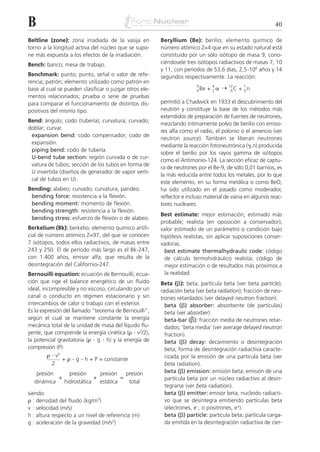 B                                                                                                         40

Beltline (zone): zona irradiada de la vasija en         Beryllium (Be): berilio; elemento químico de
torno a la longitud activa del núcleo que se supo-      número atómico Z=4 que en su estado natural está
ne más expuesta a los efectos de la irradiación.        constituido por un sólo isótopo de masa 9, cono-
Bench: banco; mesa de trabajo.                          ciéndosele tres isótopos radiactivos de masas 7, 10
                                                        y 11, con períodos de 53,6 días, 2,5.106 años y 14
Benchmark: punto; punto, señal o valor de refe-         segundos respectivamente. La reacción:
rencia; patrón; elemento utilizado como patrón en
                                                                               + 2␣ ¨
                                                                        9       4       12     1
base al cual se pueden clasificar o juzgar otros ele-                   4 Be             6C   + 0n
mentos relacionados; prueba o serie de pruebas
para comparar el funcionamiento de distintos dis-       permitió a Chadwick en 1933 el descubrimiento del
positivos del mismo tipo.                               neutrón y constituye la base de los métodos más
                                                        extendidos de preparación de fuentes de neutrones,
Bend: ángulo; codo (tubería); curvatura; curvado;
                                                        mezclando íntimamente polvo de berilio con emiso-
doblar; curvar.
                                                        res alfa como el radio, el polonio o el americio (ver
 expansion bend: codo compensador; codo de
                                                        neutron source). También se liberan neutrones
 expansión.
                                                        mediante la reacción fotoneutrónica (␥,n) producida
 piping bend: codo de tubería.
                                                        sobre el berilio por los rayos gamma de isótopos
 U-bend tube section: región curvada o de cur-
                                                        como el Antimonio-124. La sección eficaz de captu-
 vatura de tubos; sección de los tubos en forma de
                                                        ra de neutrones por el Be-9, de sólo 0,01 barnios, es
 U invertida (diseños de generador de vapor verti-
                                                        la más reducida entre todos los metales, por lo que
 cal de tubos en U).
                                                        este elemento, en su forma metálica o como BeO,
Bending: alabeo; curvado; curvatura; pandeo.            ha sido utilizado en el pasado como moderador,
 bending force: resistencia a la flexión.               reflector e incluso material de vaina en algunos reac-
 bending moment: momento de flexión.                    tores nucleares.
 bending strength: resistencia a la flexión.
                                                        Best estimate: mejor estimación; estimado más
 bending stress: esfuerzo de flexión o de alabeo.
                                                        probable; realista (en oposición a conservador);
Berkelium (Bk): berkelio; elemento químico artifi-      valor estimado de un parámetro o condición bajo
cial de número atómico Z=97, del que se conocen         hipótesis realistas, sin aplicar suposiciones conser-
7 isótopos, todos ellos radiactivos, de masas entre     vadoras.
243 y 250. El de período más largo es el Bk-247,          best estimate thermalhydraulic code: código
con 1.400 años, emisor alfa, que resulta de la            de cálculo termohidráulico realista; código de
desintegración del Californio-247.                        mejor estimación o de resultados más próximos a
Bernouilli equation: ecuación de Bernouilli; ecua-        la realidad.
ción que rige el balance energético de un fluido        Beta (␤): beta; partícula beta (ver beta particle);
ideal, incompresible y no viscoso, circulando por un    radiación beta (ver beta radiation); fracción de neu-
canal o conducto en régimen estacionario y sin          trones retardados (ver delayed neutron fraction).
intercambios de calor o trabajo con el exterior.          beta (␤) absorber: absorbente (de partículas)
Es la expresión del llamado “teorema de Bernouilli”,      beta (ver absorber).
según el cual se mantiene constante la energía                       –
                                                          beta-bar (␤): fracción media de neutrones retar-
mecánica total de la unidad de masa del líquido flu-      dados; ‘beta media’ (ver average delayed neutron
yente, que comprende la energía cinética (␳ . v2/2),      fraction).
la potencial gravitatoria (␳ . g . h) y la energía de     beta (␤) decay: decaimiento o desintegración
compresión (P):                                           beta; forma de desintegración radiactiva caracte-
         ␳ . v2
                + ␳ . g . h + P = constante               rizada por la emisión de una partícula beta (ver
           2                                              beta radiation).
   presión     presión     presión   presión              beta (␤) emission: emisión beta; emisión de una
           +             +         =                      partícula beta por un núcleo radiactivo al desin-
  dinámica   hidrostática estática    total
                                                          tegrarse (ver beta radiation).
siendo:                                                   beta (␤) emitter: emisor beta; nucleido radiacti-
␳ : densidad del fluido (kg/m3)                           vo que se desintegra emitiendo partículas beta
v : velocidad (m/s)                                       (electrones, e–, o positrones, e+).
h : altura respecto a un nivel de referencia (m)          beta (␤) particle: partícula beta; partícula carga-
g : aceleración de la gravedad (m/s2)                     da emitida en la desintegración radiactiva de cier-
 