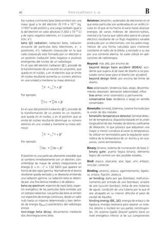 41                                                                                                          B
 tos núcleos o emisores beta (beta emitter) con una      Betatron: betatrón; acelerador de electrones en el
 masa igual a la del electrón (9.119 x 10-31 kg;         que estas partículas son aceleradas en un anillo cir-
 1/1837 la del protón) y una carga también igual a       cular en el que se ha hecho el vacío hasta alcanzar
 la del electrón en valor absoluto (1,602 x 10-19 C)     energías de varios millones de electrón-voltios,
 y de signo negativo (electrón, e- ) o positivo (posi-   merced a la fuerza que sobre ellos ejerce el campo
 trón, e+).                                              eléctrico resultante de un flujo magnético variable
 beta (␤) radiation: radiación beta; radiación           producido por un electroimán, con los polos mag-
 ionizante de partículas beta (electrones, e–, o         néticos de una forma calculada para mantener
 positrones, e+); radiación corpuscular en la que        constante el radio de la órbita, y excitado a su vez
 cada corpúsculo está formado por un electrón o          por una corriente alterna. Se suele utilizar en apli-
 un positrón (radiación beta negativa o positiva)        caciones de radioterapia.
 emergentes del núcleo de un radisótopo.
                                                         Beyond: más allá; por encima de.
 En el caso del electrón (radiación (␤–), procede de
                                                          beyond design basis accident (BDBA): acci-
 la transformación de un neutrón en un protón, que
                                                          dente que supera al de base de diseño o no pos-
 queda en el núcleo, y en el electrón que se emite
                                                          tulado como base para el diseño (ver accident).
 (el núcleo resultante aumenta su número atómico
                                                          beyond design limit: por encima del límite de
 en una unidad y mantiene su masa atómica):
                                                          diseño.
                   A
                   ZX    ¨ Z+1 Y + ␤+
                             A
                                                         Bias: polarización; tendencia; bias; sesgo; descentra-
                                                         miento; distorsión; derivación (electricidad); influir.
 Por ejemplo:                                             bias error: error sistemático o permanente.
                                                          conservative bias: tendencia o sesgo en sentido
                  60
                  27 Co   ¨ 60 Ni + ␤–
                            28                            conservador.

 En el caso del positrón (radiación (␤+), procede de     Bimetallic: bimetal; bilámina; sistema formado por
 la transformación de un protón en un neutrón,           la unión de dos metales.
 que queda en el núcleo, y en el positrón que se           bimetallic temperature detector: bimetal detec-
 emite (el núcleo resultante disminuye su número           tor de temperatura; dispositivo basado en la unión
 atómico en una unidad y mantiene su masa ató-             longitudinal de dos metales de distinto coeficiente
 mica):                                                    de dilatación, lo que provoca que adquieran una
                                                           mayor o menor curvatura al variar la temperatura.
                   A
                   ZX    ¨ Z–1 Y + ␤+
                             A
                                                           Se utilizan en termostatos para la regulación auto-
                                                           mática de la temperatura de un recinto y, en oca-
 Por ejemplo:                                              siones, como termómetros.
                 22
                 11 Na   ¨ 22 Ne + ␤+
                           10                            Binary: binario; sistema de numeración de base 2.
                                                          binary gate: puerta lógica binaria; elemento
 El positrón es una partícula altamente inestable que     lógico de control con dos posibles estados.
 se combina inmediatamente con un electrón, con-
                                                         Bind: atasco; atascarse; atar; ligar; unir; enlazar;
 virtiéndose las masas de ambos íntegramente en
                                                         vincular; conectar.
 energía (E = m . c2 = 1,02 MeV) que aparece en
 forma de dos rayos gamma. Normalmente el átomo          Binding: atranco; atasco; agarrotamiento; ligadu-
 resultante queda excitado y se desexcita emitiendo      ra; enlace; fijación; atadura.
 una radiación gamma. La radiación beta es deteni-         air binding: daño por gas (bombas); malfuncio-
 da por una fina lámina metálica o de plástico.            namiento por entrada de aire (bombas); arrastre
 beta ray spectrum: espectro de rayos beta; espec-         de aire (succión bombas); bolsa de aire (tuberías
 tro energético de las partículas beta emitidas por        de agua); condición de una tubería por la que el
 un isótopo radiactivo. Las partículas beta se emiten      aire atrapado en su interior dificulta el paso de
 con espectros de energía continuos, desde un valor        caudal de líquidos.
 nulo hasta un máximo determinado y bien defini-           binding energy (BE, ⌬E): energía de enlace o de
 do de energía (E␤max) característico del radisótopo       ligadura; energía necesaria para separar un siste-
 emisor.                                                   ma (átomo o núcleo) en sus partes constituyen-
 two-stage beta decay: decaimiento mediante                tes. Un sistema ligado (bound system) tiene un
 dos desintegraciones beta.                                nivel energético inferior al de sus componentes
 