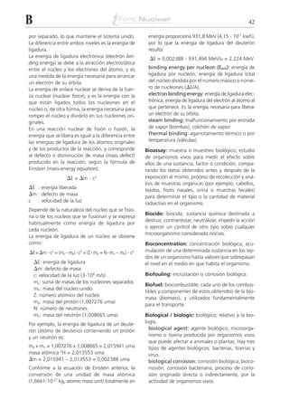 B                                                                                                                42

por separado, lo que mantiene el sistema unido.                energía proporciona 931,8 MeV (4,15 . 10-7 kwh),
La diferencia entre ambos niveles es la energía de             por lo que la energía de ligadura del deuterón
ligadura.                                                      resulta:
La energía de ligadura electrónica (electrón bin-               ⌬E = 0,002388 . 931,494 MeV/u = 2.224 MeV
ding energy) se debe a la atracción electrostática
entre el núcleo y los electrones del átomo, y es               binding energy per nucleon (Ee/A): energía de
una medida de la energía necesaria para arrancar               ligadura por nucleón; energía de ligadura total
un electrón de su órbita.                                      del núcleo dividida por el número másico o núme-
La energía de enlace nuclear se deriva de la fuer-             ro de nucleones (⌬E/A).
za nuclear (nuclear force), y es la energía con la             electron binding energy: energía de ligadura elec-
que están ligados todos los nucleones en el                    trónica; energía de ligadura del electrón al átomo al
núcleo o, de otra forma, la energía necesaria para             que pertenece. Es la energía necesaria para liberar
romper el núcleo y dividirlo en sus nucleones ori-             un electrón de su órbita.
ginales.                                                       steam binding: malfuncionamiento por entrada
En una reacción nuclear de fisión o fusión, la                 de vapor (bombas); colchón de vapor.
energía que se libera es igual a la diferencia entre           thermal binding: agarrotamiento térmico o por
las energías de ligadura de los átomos originales              temperatura (válvulas).
y de los productos de la reacción, y corresponde              Bioassay: muestra o muestreo biológico; estudio
al defecto o disminución de masa (mass defect)                de organismos vivos para medir el efecto sobre
producido en la reacción, según la fórmula de                 ellos de una sustancia, factor o condición, compa-
Einstein (mass-energy equation):                              rando los datos obtenidos antes y después de la
                     ⌬E = ⌬m . c2                             exposición al mismo; proceso de recolección y aná-
                                                              lisis de muestras orgánicas (por ejemplo, cabellos,
⌬E : energía liberada                                         tejidos, frotis nasales, orina o muestras fecales)
⌬m : defecto de masa                                          para determinar el tipo o la cantidad de material
c    : velocidad de la luz
                                                              radiactivo en el organismo.
Depende de la naturaleza del núcleo que se fisio-
                                                              Biocide: biocida; sustancia química destinada a
na o de los núcleos que se fusionan y se expresa
                                                              destruir, contrarrestar, neutralizar, impedir la acción
habitualmente como energía de ligadura por
                                                              o ejercer un control de otro tipo sobre cualquier
cada nucleón.
                                                              microorganismo considerado nocivo.
La energía de ligadura de un núcleo se obtiene
como:                                                         Bioconcentration: concentración biológica; acu-
⌬E = ⌬m . c2 = (ms – mb) . c2 = (Z . mp + N . mn – mb) . c2   mulación de una determinada sustancia en los teji-
                                                              dos de un organismo hasta valores que sobrepasan
    ⌬E: energía de ligadura                                   el nivel en el medio en que habita el organismo.
    ⌬m: defecto de masa
    c: velocidad de la luz (3.108 m/s)                        Biofouling: incrustación o corrosión biológica.
    ms: suma de masas de los nucleones separados
                                                              Biofuel: biocombustible; cada uno de los combus-
    mb: masa del núcleo unido
                                                              tibles y componentes de estos obtenidos de la bio-
    Z: número atómico del núcleo
                                                              masa (biomass), y utilizados fundamentalmente
    mp: masa del protón (1,007276 uma)
                                                              para el transporte.
    N: número de neutrones
    mn: masa del neutrón (1,008665 uma)                       Biological / biologic: biológico; relativo a la bio-
Por ejemplo, la energía de ligadura de un deute-              logía.
rón (átomo de deuterio) conteniendo un protón                   biological agent: agente biológico; microorga-
y un neutrón es:                                                nismo o toxina producida por organismos vivos
                                                                que puede afectar a animales o plantas. Hay tres
mp + mn = 1,007276 + 1,008665 = 2,015941 uma                    tipos de agentes biológicos: bacterias, toxinas y
masa atómica 2H = 2,013553 uma                                  virus.
⌬m = 2,015941 – 2,013553 = 0,002388 uma                         biological corrosion: corrosión biológica; bioco-
Conforme a la ecuación de Einstein anterior, la                 rrosión; corrosión bacteriana; proceso de corro-
conversión de una unidad de masa atómica                        sión originado directa o indirectamente, por la
(1,6661.10-27 kg, atomic mass unit) totalmente en               actividad de organismos vivos.
 