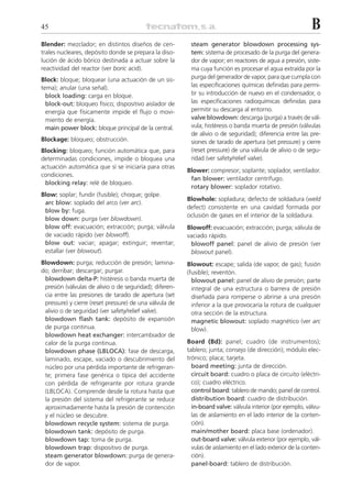 45                                                                                                           B
Blender: mezclador; en distintos diseños de cen-          steam generator blowdown processing sys-
trales nucleares, depósito donde se prepara la diso-      tem: sistema de procesado de la purga del genera-
lución de ácido bórico destinada a actuar sobre la        dor de vapor; en reactores de agua a presión, siste-
reactividad del reactor (ver boric acid).                 ma cuya función es procesar el agua extraída por la
Block: bloque; bloquear (una actuación de un sis-         purga del generador de vapor, para que cumpla con
tema); anular (una señal).                                las especificaciones químicas definidas para permi-
  block loading: carga en bloque.                         tir su introducción de nuevo en el condensador, o
  block-out: bloqueo físico; dispositivo aislador de      las especificaciones radioquímicas definidas para
  energía que físicamente impide el flujo o movi-         permitir su descarga al entorno.
  miento de energía.                                      valve blowdown: descarga (purga) a través de vál-
  main power block: bloque principal de la central.       vula; histéresis o banda muerta de presión (válvulas
                                                          de alivio o de seguridad); diferencia entre las pre-
Blockage: bloqueo; obstrucción.                           siones de tarado de apertura (set pressure) y cierre
Blocking: bloqueo; función automática que, para           (reset pressure) de una válvula de alivio o de segu-
determinadas condiciones, impide o bloquea una            ridad (ver safety/relief valve).
actuación automática que sí se iniciaría para otras
                                                         Blower: compresor; soplante; soplador, ventilador.
condiciones.
                                                          fan blower: ventilador centrífugo.
 blocking relay: relé de bloqueo.
                                                          rotary blower: soplador rotativo.
Blow: soplar; fundir (fusible); choque; golpe.
                                                         Blowhole: sopladura; defecto de soldadura (weld
 arc blow: soplado del arco (ver arc).
                                                         defect) consistente en una cavidad formada por
 blow by: fuga.
                                                         oclusión de gases en el interior de la soldadura.
 blow down: purga (ver blowdown).
 blow off: evacuación; extracción; purga; válvula        Blowoff: evacuación; extracción; purga; válvula de
 de vaciado rápido (ver blowoff).                        vaciado rápido.
 blow out: vaciar; apagar; extinguir; reventar;           blowoff panel: panel de alivio de presión (ver
 estallar (ver blowout).                                  blowout panel).
Blowdown: purga; reducción de presión; lamina-           Blowout: escape; salida (de vapor, de gas); fusión
do; derribar; descargar; purgar.                         (fusible); reventón.
 blowdown delta-P: histéresis o banda muerta de            blowout panel: panel de alivio de presión; parte
 presión (válvulas de alivio o de seguridad); diferen-     integral de una estructura o barrera de presión
 cia entre las presiones de tarado de apertura (set        diseñada para romperse o abrirse a una presión
 pressure) y cierre (reset pressure) de una válvula de     inferior a la que provocaría la rotura de cualquier
 alivio o de seguridad (ver safety/relief valve).          otra sección de la estructura.
 blowdown flash tank: depósito de expansión                magnetic blowout: soplado magnético (ver arc
 de purga continua.                                        blow).
 blowdown heat exchanger: intercambiador de
 calor de la purga continua.                             Board (Bd): panel; cuadro (de instrumentos);
 blowdown phase (LBLOCA): fase de descarga,              tablero; junta; consejo (de dirección); módulo elec-
 laminado, escape, vaciado o descubrimiento del          trónico; placa; tarjeta.
 núcleo por una pérdida importante de refrigeran-          board meeting: junta de dirección.
 te; primera fase genérica o típica del accidente          circuit board: cuadro o placa de circuito (eléctri-
 con pérdida de refrigerante por rotura grande             co); cuadro eléctrico.
 (LBLOCA). Comprende desde la rotura hasta que             control board: tablero de mando; panel de control.
 la presión del sistema del refrigerante se reduce         distribution board: cuadro de distribución.
 aproximadamente hasta la presión de contención            in-board valve: válvula interior (por ejemplo, válvu-
 y el núcleo se descubre.                                  las de aislamiento en el lado interior de la conten-
 blowdown recycle system: sistema de purga.                ción).
 blowdown tank: depósito de purga.                         main/mother board: placa base (ordenador).
 blowdown tap: toma de purga.                              out-board valve: válvula exterior (por ejemplo, vál-
 blowdown trap: dispositivo de purga.                      vulas de aislamiento en el lado exterior de la conten-
 steam generator blowdown: purga de genera-                ción).
 dor de vapor.                                             panel-board: tablero de distribución.
 