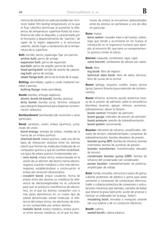 49                                                                                                      B
 mínima de ebullición en película estable (ver mini-      trones de enlace se encuentran deslocalizados
 mum stable film boiling temperature), en la que          entre los átomos sin pertenecer a uno de ellos
 el flujo calorífico disminuye al aumentar la dife-       en particular.
 rencia de temperatura superficie-fluido (la trans-
                                                       Bone: hueso.
 ferencia de calor se degrada), y caracterizado por
 la formación y desprendimiento de “parches” de         bone seeker: trazador óseo o de huesos; radisó-
 vapor de la región adyacente a la estructura           topo que tiende a acumularse en los huesos al
 caliente, dando lugar a oscilaciones de la tempe-      introducirlo en el organismo humano (por ejem-
 ratura de la superficie.                               plo, el estroncio 90, que tiene un comportamien-
                                                        to químico similar al calcio).
Bolt: tornillo; perno; espárrago; fijar con pernos.
 anchor bolt: perno de anclaje.                        Bonnet: casquete; sombrerete; tapa; capó.
 expansion bolt: perno de expansión.                    valve bonnet: sombrerete de válvula (ver valve).
 eye-bolt: perno de argolla; perno de anilla.
                                                       Book: libro.
 head spring bolt: tornillo de resorte de cabezal.
                                                        log book: libro de registro.
 rag bolt: perno de anclaje.
                                                        technical data book: libro de datos técnicos;
 vessel flange bolt: perno de la brida de la vasija.
                                                        libro de curvas de la central.
Bolting: atornillado; sujeto o unido mediante tor-
nillos o pernos.                                       Boom: pértiga; larguero; cordón; brazo; pluma
  bolting flange: brida atornillada.                   (grúa); barrera flotante (para retención de contami-
                                                       nantes).
Bomb: bomba; artilugio explosivo.
 atomic bomb (A-bomb): bomba atómica.                  Boost: refuerzo; aumento; ayuda; asistencia; exce-
 dirty bomb: bomba sucia; término coloquial            so de la presión de admisión sobre la atmosférica
 para designar dispositivos para dispersar contami-    (bombas); levantar; apoyar; reforzar; aumentar;
 nación radiactiva.                                    sobrepresionar; elevar la tensión.
                                                         boost control: limitador de admisión.
Bombardment: bombardeo (de neutrones u otras
                                                         boost gauge: indicador de presión de admisión.
partículas).
                                                         boost pressure: presión de sobrealimentación.
Bond: conexión; unión; enlace (químico); junta;          boost system: servomando.
modo de unión.
                                                       Booster: elemento de refuerzo; amplificador; ele-
 bond energy: energía de enlace; medida de la
                                                       vador de tensión; sobrealimentador; compresor de
 fuerza de un enlace químico.
                                                       sobrealimentación; bomba elevadora de presión.
 chemical bond: enlace químico; cada uno de los
 tipos de interacción atractiva entre los átomos         booster pump (BP): bomba de refuerzo; bomba
 (atom) que forman las moléculas (molecule) de un        intermedia; bomba de aumento de presión.
 compuesto químico y que les confiere estabilidad.       booster transformer: transformador elevador
 Los tipos de enlace químico fundamentales son:          de tensión.
 – ionic bond: enlace iónico; enlace basado en la        condensate booster pump (CBP): bomba de
   cesión de un electrón del átomo menos electro-        refuerzo del condensado (ver condensate).
   negativo (carácter metálico) a otro más electro-      power booster: sobrealimentador de potencia;
   negativo, estableciéndose a continuación el           amplificador de voltaje.
   enlace por atracción electrostática.                Boot: funda; envuelta; estructura o pieza de goma;
 – covalent bond: enlace covalente; forma de           cubierta protectora de plástico o goma para aislar
   enlace entre dos átomos no metálicos (la dife-      contactos o conexiones de conductores eléctricos;
   rencia de electronegatividad no es suficiente       fuelle o cubierta protectora de conexiones o articu-
   para que se produzca transferencia de electro-      laciones mecánicas (por ejemplo, cojinetes de bolas)
   nes), en el que los átomos comparten uno o          que retiene la grasa lubricante; acción de arrancar o
   más pares electrónicos en un nuevo tipo de          reiniciar un ordenador (en la jerga, ‘botar’).
   orbital denominado orbital molecular. A dife-
                                                         insulating boot: envuelta o manguito aislante
   rencia del enlace iónico, los electrones de enla-
                                                         (de una tubería o de un conductor eléctrico).
   ce son compartidos por ambos átomos.
 – metallic bond: enlace metálico; enlace quími-       Booth: cabina.
   co entre átomos metálicos, en el que los elec-       sealed booth: cabina estanca.
 