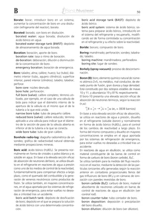 B                                                                                                             50

Borate: borar; introducir boro en un sistema;               boric acid storage tank (BAST): depósito de
aumentar la concentración de boro en una disolu-            ácido bórico.
ción (refrigerante del reactor); borato.                    boric acid system: sistema de ácido bórico; sis-
                                                            tema para preparar ácido bórico, introducirlo en
Borated: borado; con boro en disolución.
                                                            el sistema del refrigerante y recuperarlo, modifi-
 borated water: agua borada; disolución de
                                                            cando así de forma controlada su concentración
 ácido bórico en agua.
                                                            en el refrigerante y su efecto sobre la reactividad.
 borated water storage tank (BWST): depósito
 de almacenamiento de agua borada.                         Boride: boruro; compuesto de boro.
Boration: boración; aporte de boro.                        Boring: mandrinado; perforación; sondeo; taladra-
 boration rate: tasa o ritmo de boración.                  do; taladro.
 de-boration: deboración; dilución o disminución            boring machine: mandrinadora; perforadora.
 de la concentración de boro.                               boring site: lugar de sondeo.
 emergency boration: boración de emergencia.
                                                           Borkely (spray-vacuum): proceso de descontami-
Bore: taladro; alma; calibre; hueco; luz (tubo); diá-      nación.
metro interior (tubo, agujero cilíndrico); superficie
                                                           Boron (B): boro; elemento químico natural de núme-
interior; pared interior (cilindros); taladro; taladrar;
                                                           ro atómico Z=5, no metálico, mal conductor, de ele-
perforar.
                                                           vado punto de fusión, gran dureza y baja densidad.
  bore core: núcleo desnudo.                               Está constituido por dos isótopos estables de masas
  bore hole: perforación.                                  10 y 11, y abundancia 19 y 81% respectivamente.
  full bore (valve): calibre completo; término uti-        El boro-10 presenta una elevada sección eficaz de
  lizado, por ejemplo, en el caso de una válvula de        absorción de neutrones térmicos, según la reacción
  bola para indicar que el diámetro interno de la          (n,␣):
  apertura de la válvula es el mismo que el de la
                                                                     + 0 n ¨ 3 Li + 2 ␣ (␴a = 3838 barnios)
                                                               10      1     7     4
  tubería a la que está unida.                                  5B

  narrow bore tube: tubo de pequeño calibre.               En base a esta elevada sección eficaz de absorción,
  reduced bore (valve): calibre reducido; término          se utiliza en reactores de agua a presión, disuelto
  aplicado a una válvula para indicar que el diáme-        en el refrigerante (soluble boron) y normalmente
  tro de la sección de paso de la válvula abierta es       en forma de ácido bórico (H3BO3), para el control
  inferior al de la tubería a la que se conecta.           de los cambios de reactividad a largo plazo. En
  wide bore tube: tubo de gran calibre.                    forma del mismo compuesto y disuelto en mayores
                                                           concentraciones se emplea en el agua aportada
Borehole radio-log: diagrafía radiométrica de un
                                                           por los sistemas de refrigeración de emergencia,
sondeo; gráfica de radiactividad natural obtenida
                                                           para evitar vueltas no deseadas a criticidad tras un
mediante prospecciones mineras.
                                                           accidente.
Boric acid: ácido bórico (H3BO3). Se presenta nor-         En reactores de agua en ebullición, se utiliza como
malmente en forma de cristales o polvo blanco y es         material constituyente de las barras de control en
soluble en agua. En base a la elevada sección eficaz       forma de carburo de boro (boron carbide), B4C.
de absorción de neutrones del boro, se utiliza disuel-     Se utiliza también para la medida del flujo neutró-
to en el refrigerante en reactores de agua a presión       nico en el reactor, mediante la detección de las par-
como uno de los medios de control de la reactividad,       tículas ionizantes alfa generadas según la reacción
fundamentalmente para compensar efectos a largo            anterior en contadores proporcionales llenos del
plazo, como el quemado del combustible y la gene-          gas trifluoruro de boro (BF3) y en cámaras de ioni-
ración de venenos neutrónicos como productos de            zación con paredes revestidas de boro.
fisión. Se utiliza también, en mayores concentracio-         boron carbide (B4C): carburo de boro; material
nes, en el agua aportada por los sistemas de refrige-        absorbente de neutrones utilizado en barras de
ración de emergencia, para evitar vueltas no desea-          control de reactores de agua en ebullición (ver
das a criticidad tras un accidente.                          control rod).
  boric acid batch tank: depósito de dosificación            boron counter tube: tubo contador de boro.
  de boro; depósito en el que se prepara la solución         boron deposition: deposición o precipitación
  de ácido bórico con una determinada concentra-             del boro disuelto.
  ción.                                                      boron dilution: dilución de boro (ver dilution).
 