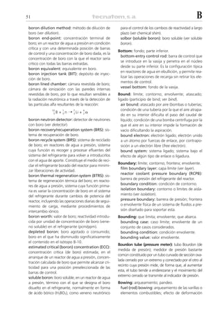 51                                                                                                         B
 boron dilution method: método de dilución de             para el control de los cambios de reactividad a largo
 boro (ver dilution).                                     plazo (ver chemical shim).
 boron end-point: concentración terminal de               solbor (soluble boron): boro soluble (ver soluble
 boro; en un reactor de agua a presión en condición       boron).
 crítica y con una determinada posición de barras
                                                         Bottom: fondo; parte inferior.
 de control y una concentración de boro dada, es la
                                                          bottom-entry control rod: barra de control que
 concentración de boro con la que el reactor sería
                                                          se introduce en la vasija y penetra en el núcleo
 crítico con todas las barras extraídas.
                                                          desde su parte inferior. Es la configuración típica
 boron equivalent: equivalente en boro.
                                                          en reactores de agua en ebullición, y permite rea-
 boron injection tank (BIT): depósito de inyec-
                                                          lizar las operaciones de recarga sin retirar los ele-
 ción de boro.
                                                          mentos de control.
 boron lined chamber: cámara revestida de boro;
                                                          vessel bottom: fondo de la vasija.
 cámara de ionización con las paredes internas
 revestidas de boro, por lo que resultan sensibles a     Bound: límite; contorno; envolvente; atascado;
 la radiación neutrónica a través de la detección de     ligado (participio de bind; ver bind).
 las partículas alfa resultantes de la reacción:           air bound: atascado por aire (bombas o tuberías;
                                                           condición de una tubería por la que el aire atrapa-
                      + 0 n ¨ 3 Li + 2 ␣
                10      1     7     4
                 5B
                                                           do en su interior dificulta el paso del caudal de
 boron neutron detector: detector de neutrones             líquido; condición de una bomba centrífuga por la
 con boro (ver detector).                                  que el aire en su interior impide la formación de
 boron recovery/recuperation system (BRS): sis-            vacío dificultando la aspiración.
 tema de recuperación de boro.                             bound electron: electrón ligado; electrón unido
 boron recycle system (BRS): sistema de reciclado          a un átomo por fuerzas de enlace, por contrapo-
 de boro; en reactores de agua a presión, sistema          sición a un electrón libre (free electrón).
 cuya función es recoger y procesar efluentes del          bound system: sistema ligado; sistema bajo el
 sistema del refrigerante para volver a introducirlos      efecto de algún tipo de enlace o ligadura.
 con el agua de aporte. Constituye el medio de reci-
                                                         Boundary: límite; contorno; frontera; envolvente.
 clar el refrigerante borado del reactor para minimi-
                                                          film boundary layer: capa límite (ver layer).
 zar liberaciones de actividad.
                                                          reactor coolant pressure boundary (RCPB):
 boron thermal regeneration system (BTRS): sis-
                                                          barrera de presión del refrigerante del reactor.
 tema de regeneración térmica del boro; en reacto-
                                                          boundary condition: condición de contorno.
 res de agua a presión, sistema cuya función prima-
 ria es variar la concentración de boro en el sistema     isolation boundary: contorno o límites de aisla-
 del refrigerante durante cambios de potencia del         miento (ver isolation).
 reactor, incluyendo las operaciones diarias de segui-    pressure boundary: barrera de presión; frontera
 miento de carga, mediante procedimientos de              o envolvente física de un sistema de fluidos a pre-
 intercambio iónico.                                      sión diseñado para soportar esta.
 boron worth: valor de boro; reactividad introdu-        Bounding: que limita; envolvente; que abarca.
 cida por unidad de concentración de boro (vene-          bounding case: caso límite; envolvente de un
 no soluble) en el refrigerante (pcm/ppm).                conjunto de casos considerados.
 depleted boron: boro agotado o consumido;                bounding condition: condición envolvente.
 boro en el que ha disminuido significativamente          bounding value: valor envolvente.
 el contenido en el isótopo B-10.
                                                         Bourdon tube (pressure meter): tubo Bourdon (de
 estimated critical (boron) concentration (ECC):
                                                         medida de presión); medidor de presión bastante
 concentración crítica (de boro) estimada; en el
                                                         común constituido por un tubo curvado de sección ova-
 arranque de un reactor de agua a presión, concen-
                                                         lada cerrado por un extremo y conectado por el otro al
 tración calculada de boro que permite alcanzar cri-
                                                         recinto cuya presión mide, de forma que, al aumentar
 ticidad para una posición preseleccionada de las
                                                         esta, el tubo tiende a enderezarse y el movimiento del
 barras de control.
                                                         extremo cerrado se transmite al indicador de presión.
 soluble boron: boro soluble; en un reactor de agua
 a presión, término con el que se designa el boro        Bowing: arqueamiento; pandeo.
 disuelto en el refrigerante, normalmente en forma        fuel (rod) bowing: arqueamiento de las varillas o
 de ácido bórico (H3BO3), como veneno neutrónico          elementos combustibles; efecto de deformación
 