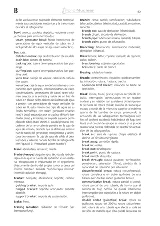 B                                                                                                            52

 de las varillas con el quemado alterando potencial-       Branch: rama; ramal; ramificación; tubuladura;
 mente sus condiciones mecánicas y la transmisión          bifurcación; derivar (electricidad, caudal); empalmar;
 de calor al refrigerante.                                 conectar.
                                                             branch box: caja de derivación (electricidad).
Bowl: cuenco; cazoleta; depósito; recipiente o vasi-
                                                             branch circuit: circuito de derivación.
ja cóncava para contener líquidos.
                                                             branch pipe: tubería secundaria; ramal de tubería.
  steam generator bowl: fondo hemisférico de
                                                             branch point: punto de bifurcación.
  generadores de vapor verticales de tubos en U,
  incluyendo las dos cajas de agua (ver water box).        Branching: bifurcación; ramificación (tuberías);
                                                           derivación (eléctrica).
Box: caja.
 distribution box: caja de distribución (de caudal).       Brass: bronce; latón; cojinete; casquillo de cojinete;
 drain box: cámara de turbina.                             collar; collarín.
 packing box: cajera de empaquetadura (ver pac-             brass bearing: cojinete soportador.
 king).                                                     brass wire: cable de bronce.
 stuffing box: cajera de empaquetadura (ver pac-
                                                           Brazing: soldadura fuerte.
 king box).
 valve box: cuerpo de válvula; cabezal de válvula          Breach: contravención; violación; quebrantamien-
 (ver valve).                                              to; infracción; rotura; fractura; brecha.
 water box: caja de agua; en ciertos sistemas o com-         operation limit breach: violación de límite de
 ponentes (por ejemplo, intercambiadores de calor,           operación.
 condensadores, generadores de vapor) gran volu-
                                                           Break: rotura; fisura; grieta; ruptura o corte de cir-
 men colector a la entrada y salida de un haz de
                                                           cuito; interruptor; conmutador; en un reactor
 tubos. En el caso de los diseños de reactores de agua
                                                           nuclear, y en relación con su sistema del refrigeran-
 a presión con generadores de vapor verticales de
                                                           te se habla de rotura (break) cuando el caudal que
 tubos en U, estos tienen dos cajas de agua en su
                                                           escapa a través de la misma es superior al máximo
 fondo hemisférico (ver steam generator channel
                                                           aporte de las bombas de carga, provocando la
 head / bowl) separadas por una placa divisoria (ver
                                                           actuación de las salvaguardias tecnológicas (ver
 divider plate) y limitadas por su parte superior por la
                                                           loss of coolant accident), hablándose de fuga (ver
 placa de tubos (tube sheet). El caudal primario pro-
                                                           leak) si el caudal de escape es menor y se puede
 cedente de la rama caliente penetra en la caja de
                                                           realizar una parada ordenada del reactor sin actua-
 agua de entrada, desde la que se distribuye entre el
                                                           ción de las salvaguardias.
 haz de tubos del generador, recogiéndose y unién-
                                                             break arc: arco de ruptura; chispa eléctrica al
 dose de nuevo en la caja de agua de salida al dejar
                                                             abrirse un circuito energizado.
 los tubos y saliendo hacia la bomba del refrigerante
                                                             break away: corrosión rápida.
 (ver Figura R-2: ‘Pressurized Water Reactor’).
                                                             break in: rodaje.
Brace: abrazadera; refuerzo; tirante.                        break out: desbloqueo.
                                                             break point: punto de ruptura.
Brachytherapy: braquiterapia; técnica de radiote-
                                                             break switch: disyuntor.
rapia en la que la fuente de radiación es un mate-
                                                             break-through: rotura pasante; perforación;
rial encapsulado e implantado en el organismo,
                                                             penetración; saturación (filtros); pérdida de la
directamente dentro del propio tumor o cerca del
                                                             capacidad de retención por saturación.
mismo. También llamada “radioterapia interna”
                                                             circumferential break: rotura circunferencial;
(internal radiation therapy).
                                                             rotura completa o en doble guillotina de una
Bracket: horquilla; abrazadera; soporte; cartela;            tubería (ver double ended guillotine break).
ménsula.                                                     communicative break: rotura parcial o lateral;
 guiding bracket: soporte guía.                              rotura parcial de una tubería; de forma que el
 hinged bracket: soporte articulado; soporte                 camino de flujo normal no queda totalmente
 abatible.                                                   interrumpido (por oposición a la rotura en doble
 support bracket: soporte de sustentación.                   guillotina).
                                                             double ended (guillotine) break: rotura en
Brake: freno.
                                                             guillotina; rotura del 200%; rotura circunferen-
Braking radiation: radiación de frenado (ver                 cial; rotura de una tubería que afecta a toda su
bremsstrahlung).                                             sección, de manera que esta queda separada en
 