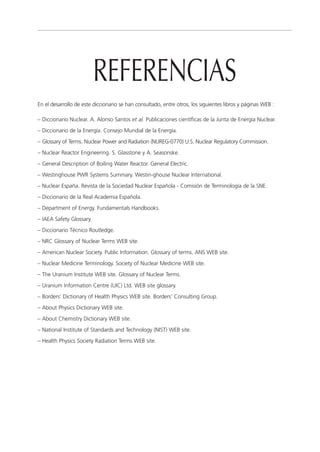REFERENCIAS
En el desarrollo de este diccionario se han consultado, entre otros, los siguientes libros y páginas WEB :

– Diccionario Nuclear. A. Alonso Santos et al. Publicaciones científicas de la Junta de Energía Nuclear.
– Diccionario de la Energía. Consejo Mundial de la Energía.
– Glossary of Terms. Nuclear Power and Radiation (NUREG-0770) U.S. Nuclear Regulatory Commission.
– Nuclear Reactor Engineering. S. Glasstone y A. Seasonske.
– General Description of Boiling Water Reactor. General Electric.
– Westinghouse PWR Systems Summary. Westin-ghouse Nuclear International.
– Nuclear España. Revista de la Sociedad Nuclear Española - Comisión de Terminología de la SNE.
– Diccionario de la Real Academia Española.
– Department of Energy. Fundamentals Handbooks.
– IAEA Safety Glossary.
– Diccionario Técnico Routledge.
– NRC Glossary of Nuclear Terms WEB site.
– American Nuclear Society. Public Information. Glossary of terms. ANS WEB site.
– Nuclear Medicine Terminology. Society of Nuclear Medicine WEB site.
– The Uranium Institute WEB site. Glossary of Nuclear Terms.
– Uranium Information Centre (UIC) Ltd. WEB site glossary.
– Borders’ Dictionary of Health Physics WEB site. Borders’ Consulting Group.
– About Physics Dictionary WEB site.
– About Chemistry Dictionary WEB site.
– National Institute of Standards and Technology (NIST) WEB site.
– Health Physics Society Radiation Terms WEB site.
 