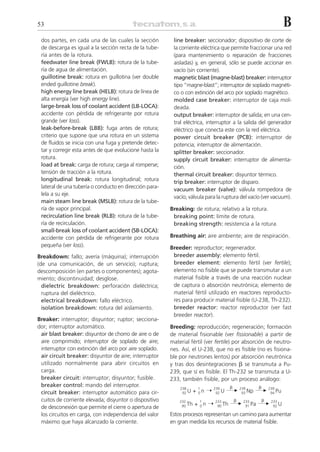 53                                                                                                         B
 dos partes, en cada una de las cuales la sección        line breaker: seccionador; dispositivo de corte de
 de descarga es igual a la sección recta de la tube-     la corriente eléctrica que permite fraccionar una red
 ría antes de la rotura.                                 (para mantenimiento o reparación de fracciones
 feedwater line break (FWLB): rotura de la tube-         aisladas) y, en general, sólo se puede accionar en
 ría de agua de alimentación.                            vacío (sin corriente).
 guillotine break: rotura en guillotina (ver double      magnetic blast (magne-blast) breaker: interruptor
 ended guillotine break).                                tipo “magne-blast”; interruptor de soplado magnéti-
 high energy line break (HELB): rotura de línea de       co o con extinción del arco por soplado magnético.
 alta energía (ver high energy line).                    molded case breaker: interruptor de caja mol-
 large-break loss of coolant accident (LB-LOCA):         deada.
 accidente con pérdida de refrigerante por rotura        output breaker: interruptor de salida; en una cen-
 grande (ver loss).                                      tral eléctrica, interruptor a la salida del generador
 leak-before-break (LBB): fuga antes de rotura;          eléctrico que conecta este con la red eléctrica.
 criterio que supone que una rotura en un sistema        power circuit breaker (PCB): interruptor de
 de fluidos se inicia con una fuga y pretende detec-     potencia; interruptor de alimentación.
 tar y corregir esta antes de que evolucione hasta la    splitter breaker: seccionador.
 rotura.                                                 supply circuit breaker: interruptor de alimenta-
 load at break: carga de rotura; carga al romperse;      ción.
 tensión de tracción a la rotura.                        thermal circuit breaker: disyuntor térmico.
 longitudinal break: rotura longitudinal; rotura         trip breaker: interruptor de disparo.
 lateral de una tubería o conducto en dirección para-
                                                         vacuum breaker (valve): válvula rompedora de
 lela a su eje.
                                                         vacío; válvula para la ruptura del vacío (ver vacuum).
 main steam line break (MSLB): rotura de la tube-
 ría de vapor principal.                                Breaking: de rotura; relativo a la rotura.
 recirculation line break (RLB): rotura de la tube-      breaking point: límite de rotura.
 ría de recirculación.                                   breaking strength: resistencia a la rotura.
 small-break loss of coolant accident (SB-LOCA):
 accidente con pérdida de refrigerante por rotura       Breathing air: aire ambiente; aire de respiración.
 pequeña (ver loss).                                    Breeder: reproductor; regenerador.
Breakdown: fallo; avería (máquina); interrupción         breeder assembly: elemento fértil.
(de una comunicación, de un servicio); ruptura;          breeder element: elemento fértil (ver fertile);
descomposición (en partes o componentes); agota-         elemento no fisible que se puede transmutar a un
miento; discontinuidad; desglose.                        material fisible a través de una reacción nuclear
  dielectric breakdown: perforación dieléctrica;         de captura o absorción neutrónica; elemento de
  ruptura del dieléctrico.                               material fértil utilizado en reactores reproducto-
  electrical breakdown: fallo eléctrico.                 res para producir material fisible (U-238, Th-232).
  isolation breakdown: rotura del aislamiento.           breeder reactor: reactor reproductor (ver fast
                                                         breeder reactor).
Breaker: interruptor; disyuntor; ruptor; secciona-
dor; interruptor automático.                            Breeding: reproducción; regeneración; formación
 air blast breaker: disyuntor de chorro de aire o de    de material fisionable (ver fissionable) a partir de
 aire comprimido; interruptor de soplado de aire;       material fértil (ver fertile) por absorción de neutro-
 interruptor con extinción del arco por aire soplado.   nes. Así, el U-238, que no es fisible (no es fisiona-
 air circuit breaker: disyuntor de aire; interruptor    ble por neutrones lentos) por absorción neutrónica
 utilizado normalmente para abrir circuitos en          y tras dos desintegraciones ␤ se transmuta a Pu-
 carga.                                                 239, que sí es fisible. El Th-232 se transmuta a U-
 breaker circuit: interruptor; disyuntor; fusible.      233, también fisible, por un proceso análogo:
 breaker control: mando del interruptor.                                               ␤       ␤
                                                                    + 0n ¨           ¨ 239 Np ¨ 239 Pu
                                                            238       1      239
 circuit breaker: interruptor automático para cir-           92 U             92 U      93       94

 cuitos de corriente elevada; disyuntor o dispositivo                                      ␤       ␤
                                                                     + 0n ¨            ¨ 233 Pa ¨ 233 U
                                                            232       1       233
 de desconexión que permite el cierre o apertura de          90 Th             90 Th      91       92

 los circuitos en carga, con independencia del valor    Estos procesos representan un camino para aumentar
 máximo que haya alcanzado la corriente.                en gran medida los recursos de material fisible.
 