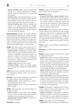 B                                                                                                             54

 blanket breeding ratio: razón de reproducción             Broach: punzón; brocha; fresa rectilínea de crema-
 externa; en un reactor reproductor (ver breeder           llera; mandril; brochar; desbastar.
 reactor), razón de reproducción en la capa fértil
                                                           Broached: brochado.
 (ver blanket).
                                                            broached hole (tube support plates): agujero
 breeding ratio: factor de reproducción; en reac-
                                                            brochado (placas soporte de los tubos del genera-
 tores reproductores (ver breeder reactor), denomi-
                                                            dor de vapor); agujero de placas soporte de tubos
 nación aplicada al factor de conversión (ver con-
                                                            cuya sección permite la adecuada sujeción del
 version ratio) cuando es mayor que la unidad.
                                                            tubo a la vez que el paso de un cierto caudal entre
 internal breeding ratio: razón de reproducción
                                                            este y la placa, a través de unos huecos entre
 interna; en un reactor reproductor (ver breeder
                                                            ambos, para evitar deposiciones.
 reactor), razón de reproducción de material fisio-
 nable considerando solamente el núcleo, excluyen-         Bromine (Br): bromo; elemento químico natural de
 do la zona fértil (ver blanket).                          número atómico Z=35 formado por dos isótopos
Bremsstrahlung: radiación de frenado; radiación            estables de masas 79 y 81 en proporción del 50%
electromagnética producida como consecuencia de la         aproximadamente. Se le conocen 15 isótopos ra-
pérdida de energía que experimenta un haz de elec-         diactivos de masas comprendidas entre 74 y 88, de
trones al incidir sobre un material y ser frenado y des-   los cuales el Br-82 es el de vida más larga, con perío-
viado. Constituye la mayor parte de la radiación que       do de 36 horas, y aparece como producto de fisión
emite un tubo de rayos X (junto con la emitida por los     del U-235.
electrones excitados al saltar a su nivel normal).         Brush: escobilla; contacto eléctrico deslizante entre
Bridge: alza; brida; puente; puente eléctrico o cir-       partes móviles.
cuito en derivación; establecer un puente eléctrico.       Brownout: condición de baja tensión de pequeña
 bridge amplifier: amplificador en puente; dispo-          duración.
 sitivo, basado en cuatro resistencias eléctricas for-
 mando un cuadrilátero, que permite conocer con            Bubble: burbuja; volumen o bolsa de gas o vapor
 precisión el valor de una de ellas conocidas las          en el seno de un líquido.
 otras tres. Se utiliza a menudo en la medida de            bubble flow: flujo en burbujas; régimen de flujo
 temperaturas mediante termoresistencias (ver               bifásico caracterizado por una fase gaseosa distri-
 resistance temperature detector).                          buida en forma de pequeñas burbujas en la fase
 bridge crane: puente grúa (ver crane).                     líquida. Es el régimen característico de una corrien-
 refueling bridge: puente de recarga; puente                te de agua líquida arrastrando pequeñas burbujas
 grúa que soporta la máquina de carga (refueling            de vapor producidas por una condición de ebulli-
 machine).                                                  ción nucleada saturada (ver saturated boiling).
                                                            bubble testing: prueba de burbujas; prueba de
Brief: breve; conciso; resumen; informe; instruccio-
                                                            estanqueidad; prueba para detección y localiza-
nes; competencia; abreviar; instruir; dar instruccio-
                                                            ción de fugas mediante burbujas.
nes; preparar.
                                                            pressurizer bubble: burbuja de vapor del presio-
Briefing: reunión; sesión informativa; instrucciones        nador; volumen de vapor en el presionador que se
de trabajo; órdenes; información preliminar.                establece mediante la actuación de los calentado-
 briefing session: sesión preparatoria; sesión o            res durante el arranque de la central, y se mantie-
 reunión para dar instrucciones.                            ne durante la operación para controlar la presión
 prejob briefing: charla o reunión preparatoria             en el sistema del refrigerante.
 para el trabajo.
                                                           Bubbler: ‘burbujeador’; dispositivo cuyo funciona-
Brittle: frágil; quebradizo; que se hace pedazos con       miento se basa en hacer pasar burbujas de un gas
facilidad; no dúctil.                                      o vapor a través de un medio líquido.
  brittle fracture: fractura frágil o por fragilidad;       bubbler condenser: condensador de burbujas;
  fractura o rotura sin deformación plástica previa         sistema de supresión o reducción de la presión en
  apreciable y con poca absorción de energía.               la contención de ciertos diseños de reactores,
  ductile-brittle transition (DBT): transición dúc-         como los VVER de diseño soviético (ver condenser).
  til-frágil (ver transition).
                                                           Bubbly: en burbujas; en forma de burbujas.
Brittleness: fragilidad.                                    bubbly flow: flujo en burbujas (ver bubble flow).
 