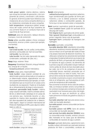 B                                                                                                         56

 bulk power system: sistema eléctrico; sistema          Burial: enterramiento.
 que incluye las centrales de generación, y los com-     radioactive burial ground: repositorio radiactivo;
 ponentes de control y transmisión a alta tensión.       lugar acondicionado para guardar de forma per-
 En general, el término puede hacer referencia a las     manente y con la debida protección residuos
 instalaciones de una misma compañía eléctrica o a       radiactivos sólidos o combustible gastado, de
 las instalaciones conectadas de varias compañías.       forma que no sea necesario volver a manipularlos.
 bulk temperature: temperatura global; tempe-
                                                        Burn: quemar; quemadura; grado de quemado.
 ratura del núcleo central de flujo turbulento de
                                                         core rundown burn: grado de quemado de la
 una corriente fluida en un conducto (fuera de la
                                                         descarga del núcleo.
 capa límite de flujo laminar).
                                                         first degree burn: quemadura de primer grado.
Bulkhead: pieza de obturación; tabique divisorio;        first / second / third burn fuel: combustible en el
mampara; muro de contención.                             primer / segundo / tercer ciclo de quemado.
Bump: golpe; sacudida; golpear; chocar; energizar        hydrogen burn: combustión de hidrógeno (ver
brevemente; arrancar y volver a parar (por ejemplo,      hydrogen).
una bomba).                                             Burnable: quemable; consumible.
Bundle: haz.                                             burnable absorber (BA): absorbente consumible;
 fuel (rod) bundle: haz de varillas combustibles;        absorbente neutrónico (neutron absorber) cuya efi-
 elemento combustible (ver fuel rod assembly).           cacia se reduce con el quemado del núcleo en base
 rod bundle: haz de barras.                              a las propias reacciones de absorción neutrónica. Se
 tube bundle: haz de tubos (generador de vapor,          utiliza para compensar las variaciones de reactividad
 condensador, cambiador de calor, etc.).                 a largo plazo (fundamentalmente la acumulación de
                                                         productos de fisión y el quemado del combustible).
Buoy: boya; sostener; flotar.
                                                         En reactores de agua a presión, los elementos de
Buoyancy: flotabilidad; flotación; empuje hidrostá-      la primera carga de combustible incluyen habitual-
tico; empuje de un líquido.                              mente varillas de silicato de boro (burnable absor-
  buoyancy pressure: presión hidrostática.               ber rods), con el fin de compensar el exceso de
Burden: carga; peso; responsabilidad.                    reactividad (excess reactivity) provocado por el
 body burden: carga corporal; cantidad de una            combustible fresco en todo el núcleo. Para com-
 determinada sustancia almacenada en el cuerpo en        pensar dicho exceso de reactividad mediante vene-
 un determinado instante, especialmente una sus-         no soluble, se precisaría una gran concentración de
 tancia potencialmente tóxica (por ejemplo, un mate-     éste en el refrigerante, que haría positivo el coefi-
 rial radiactivo) que se encuentra en el cuerpo como     ciente de temperatura del moderador.
 resultado de una exposición. Puede ser el resultado     Para aumentar la duración de los ciclos de combus-
 de un almacenamiento de larga o corta duración.         tible, se introduce también veneno consumible en
 maximum permissible body burden: máxima                 las sucesivas recargas para compensar el exceso de
 carga corporal admisible; máxima actividad admisi-      reactividad inicial necesario para ciclos más largos.
 ble de un determinado radisótopo en el cuerpo de        En reactores de agua en ebullición se utiliza
 una persona que, mantenida durante un año,              habitualmente el trióxido de gadolinio (Gd2O3) o
 supondría la máxima dosis equivalente admisible         gadolinia.
 (ver dose equivalent) de irradiación de un determi-     burnable absorber rod: barra de veneno consu-
 nado órgano. Según la Comisión Internacional de         mible (ver burnable absorber).
 Protección Radiológica (ICRP) y para algunos radisó-    burnable poison: veneno consumible (ver burna-
 topos su valor es:                                      ble absorber).
                                                         burnable poison rod (BPR): barra de veneno
                       Máxima carga corporal
        Radisótopo                                       consumible (ver burnable absorber).
                       admisible (microcurios)
                                                         wet annular burnable absorber (WABA): vene-
       carbono-14               200,0   ␮Ci              no consumible anular húmedo; venenos consumi-
       fósforo-32                 4,0   ␮Ci              bles insertados en los tubos guía de elementos
       yodo-131                   0,5   ␮Ci              combustibles de reactores de agua a presión.
       estroncio-90               1,5   ␮Ci
       plutonio-239              0,03   ␮Ci             Burnout: quemado destructivo; agotamiento (com-
                                                        bustible nuclear); eliminación por quemado (venenos
 work burden: carga de trabajo.                         productos de fisión o consumibles); condición de
 