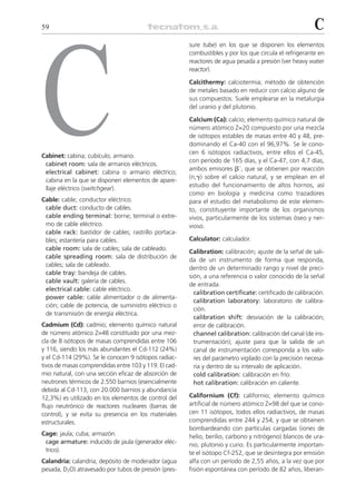 59                                                                                                       C




C
                                                       sure tube) en los que se disponen los elementos
                                                       combustibles y por los que circula el refrigerante en
                                                       reactores de agua pesada a presión (ver heavy water
                                                       reactor).

                                                       Calcithermy: calciotermia; método de obtención
                                                       de metales basado en reducir con calcio alguno de
                                                       sus compuestos. Suele emplearse en la metalurgia
                                                       del uranio y del plutonio.

                                                       Calcium (Ca): calcio; elemento químico natural de
                                                       número atómico Z=20 compuesto por una mezcla
                                                       de isótopos estables de masas entre 40 y 48, pre-
                                                       dominando el Ca-40 con el 96,97%. Se le cono-
                                                       cen 6 isótopos radiactivos, entre ellos el Ca-45,
Cabinet: cabina; cubículo; armario.
                                                       con período de 165 días, y el Ca-47, con 4,7 días,
 cabinet room: sala de armarios eléctricos.
                                                       ambos emisores ␤–, que se obtienen por reacción
 electrical cabinet: cabina o armario eléctrico;
                                                       (n,␥) sobre el calcio natural, y se emplean en el
 cabina en la que se disponen elementos de apare-
                                                       estudio del funcionamiento de altos hornos, así
 llaje eléctrico (switchgear).
                                                       como en biología y medicina como trazadores
Cable: cable; conductor eléctrico.                     para el estudio del metabolismo de este elemen-
 cable duct: conducto de cables.                       to, constituyente importante de los organismos
 cable ending terminal: borne; terminal o extre-       vivos, particularmente de los sistemas óseo y ner-
 mo de cable eléctrico.                                vioso.
 cable rack: bastidor de cables; rastrillo portaca-
 bles; estantería para cables.                         Calculator: calculador.
 cable room: sala de cables; sala de cableado.
                                                       Calibration: calibración; ajuste de la señal de sali-
 cable spreading room: sala de distribución de
                                                       da de un instrumento de forma que responda,
 cables; sala de cableado.
                                                       dentro de un determinado rango y nivel de preci-
 cable tray: bandeja de cables.
                                                       sión, a una referencia o valor conocido de la señal
 cable vault: galería de cables.
                                                       de entrada.
 electrical cable: cable eléctrico.
                                                         calibration certificate: certificado de calibración.
 power cable: cable alimentador o de alimenta-
                                                         calibration laboratory: laboratorio de calibra-
 ción; cable de potencia, de suministro eléctrico o
                                                         ción.
 de transmisión de energía eléctrica.
                                                         calibration shift: desviación de la calibración;
Cadmium (Cd): cadmio; elemento químico natural           error de calibración.
de número atómico Z=48 constituido por una mez-          channel calibration: calibración del canal (de ins-
cla de 8 isótopos de masas comprendidas entre 106        trumentación); ajuste para que la salida de un
y 116, siendo los más abundantes el Cd-112 (24%)         canal de instrumentación corresponda a los valo-
y el Cd-114 (29%). Se le conocen 9 isótopos radiac-      res del parámetro vigilado con la precisión necesa-
tivos de masas comprendidas entre 103 y 119. El cad-     ria y dentro de su intervalo de aplicación.
mio natural, con una sección eficaz de absorción de      cold calibration: calibración en frío.
neutrones térmicos de 2.550 barnios (esencialmente       hot calibration: calibración en caliente.
debida al Cd-113, con 20.000 barnios y abundancia
12,3%) es utilizado en los elementos de control del    Californium (Cf): californio; elemento químico
flujo neutrónico de reactores nucleares (barras de     artificial de número atómico Z=98 del que se cono-
control), y se evita su presencia en los materiales    cen 11 isótopos, todos ellos radiactivos, de masas
estructurales.                                         comprendidas entre 244 y 254, y que se obtienen
                                                       bombardeando con partículas cargadas (iones de
Cage: jaula; cuba; armazón.                            helio, berilio, carbono y nitrógeno) blancos de ura-
 cage armature: inducido de jaula (generador eléc-     nio, plutonio y curio. Es particularmente importan-
 trico).                                               te el isótopo Cf-252, que se desintegra por emisión
Calandria: calandria; depósito de moderador (agua      alfa con un período de 2,55 años, a la vez que por
pesada, D2O) atravesado por tubos de presión (pres-    fisión espontánea con período de 82 años, liberan-
 