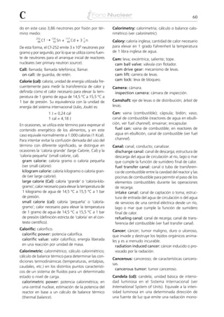 C                                                                                                             60

do en este caso 3,86 neutrones por fisión por tér-          Calorimetry: calorimetría; cálculo o balance calo-
mino medio:                                                 rimétrico (ver calorimetric).
           252
            98 Cf   ¨ 132 Sn + 117 Cd + 3 1 n
                       50       48        0                 Calory: caloría inglesa; cantidad de calor necesario
                                        9
De esta forma, el Cf-252 emite 3 x 10 neutrones por         para elevar en 1 grado Fahrenheit la temperatura
gramo y por segundo, por lo que se utiliza como fuen-       de 1 libra inglesa de agua.
te de neutrones para el arranque inicial de reactores       Cam: leva; excéntrica; saliente; tope.
nucleares (ver primary neutron source).                      cam ball valve: válvula con flotador.
Call: llamada; llamada telefónica; llamar.                   cam drive gear: mecanismo de levas.
 on call: de guardia; de retén.                              cam lift: carrera de levas.
Calorie (cal): caloría; unidad de energía utilizada fre-     cam lock: leva de bloqueo.
cuentemente para medir la transferencia de calor y          Camera: cámara.
definida como el calor necesario para elevar la tem-         inspection camera: cámara de inspección.
peratura de 1 gramo de agua de 14,5 °C a 15,5 °C a
1 bar de presión. Su equivalencia con la unidad de          Camshaft: eje de levas o de distribución; árbol de
energía del sistema internacional (Julio, Joule) es:        levas.
                     1 J = 0,24 cal                         Can: vaina (combustible); cápsula; bidón; vaso;
                     1 cal = 4,18 J                         canal de combustible (reactores de agua en ebulli-
En ocasiones, se utiliza este término para expresar el      ción, ver fuel channel); envainar; encapsular.
contenido energético de los alimentos, y en este              fuel can: vaina de combustible; en reactores de
caso equivale normalmente a 1.000 calorías (1 Kcal).          agua en ebullición, canal de combustible (ver fuel
Para intentar evitar la confusión derivada del uso del        channel).
término con diferente significado, se distingue en          Canal: canal; conducto; canalizar.
ocasiones la ‘caloría grande’ (large Calorie, Cal) y la      discharge canal: canal de descarga; estructura de
‘caloría pequeña’ (small calorie, cal).                      descarga del agua de circulación al río, lago o mar
  gram calorie: caloría gramo o caloría pequeña              que cumple la función de sumidero final de calor.
  (ver small calorie).                                       fuel transfer canal: canal o tubo de transferen-
  kilogram calorie: caloría kilogramo o caloría gran-        cia de combustible entre la cavidad del reactor y las
  de (ver large calorie).                                    piscinas de combustible para permitir el paso de los
  large calorie (Cal): caloría ‘grande’ o ‘caloría-kilo-     elementos combustibles durante las operaciones
  gramo’; calor necesario para elevar la temperatura de      de recarga.
  1 kilogramo de agua de 14,5 °C a 15,5 °C a 1 bar           intake canal: canal de captación o toma; estruc-
  de presión.                                                tura de entrada del agua de circulación o del agua
  small calorie (cal): caloría ‘pequeña’ o ‘caloría-         de servicios de una central eléctrica desde un río,
  gramo’; calor necesario para elevar la temperatura         lago o mar que cumple la función de sumidero
  de 1 gramo de agua de 14,5 °C a 15,5 °C a 1 bar            final de calor.
  de presión (definición estricta de ‘caloría’ en el con-    refueling canal: canal de recarga; canal de trans-
  texto científico).                                         ferencia del combustible (ver fuel transfer canal).
Calorific: calorífico.                                      Cancer: cáncer; tumor maligno, duro o ulceroso,
 calorific power: potencia calorífica.                      que invade y destruye los tejidos orgánicos anima-
 calorific value: valor calorífico; energía liberada        les y es a menudo incurable.
 en una reacción por unidad de masa.                          radiation induced cancer: cáncer inducido o pro-
Calorimetric: calorimétrico; cálculo calorimétrico;           vocado por la radiación.
cálculo de balance térmico para determinar las con-
                                                            Cancerous: canceroso; de características cancero-
diciones termodinámicas (temperaturas, entalpías,
                                                            sas.
caudales, etc.) en los distintos puntos característi-
                                                              cancerous tumor: tumor canceroso.
cos de un sistema de fluidos para un determinado
estado o nivel de carga.                                    Candela (cd): candela; unidad básica de intensi-
  calorimetric power: potencia calorimétrica; en            dad luminosa en el Sistema Internacional (ver
  una central nuclear, estimación de la potencia del        International System of Units). Equivale a la inten-
  reactor en base a un cálculo de balance térmico           sidad luminosa en una determinada dirección de
  (thermal balance).                                        una fuente de luz que emite una radiación mono-
 