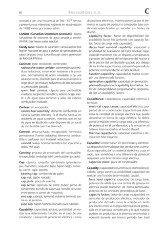 61                                                                                                         C
cromática con una frecuencia de 540 . 1012 hercios       dispositivos eléctricos, máxima potencia que el ele-
y presenta una intensidad radiante en esa dirección      mento es capaz de producir o transportar bajo con-
de 1/683 vatios por esteroradián.                        diciones especificadas sin exceder sus límites de
                                                         diseño.
CANDU (Canadian-Deuterium-Uranium): diseño
                                                           capability factor: factor de disponibilidad (ver
canadiense de reactores de agua pesada a presión
                                                           availability factor. No confundir con capacity fac-
(PHWR) (ver heavy water reactor).
                                                           tor, factor de carga o de capacidad).
Candy cane: ‘bastón de caramelo’; rama caliente (hot       decay heat removal capability: capacidad o
leg) en reactores de agua a presión de generadores de      posibilidad de evacuación del calor residual; capa-
vapor de paso único (once-through steam generator)         cidad de mantener tras un disparo la temperatura
de Babcock&Wilcox.                                         y presión del sistema del refrigerante del reactor y
Canister: bote; recipiente; contenedor.                    de la piscina del combustible gastado por debajo
 radioactive waste canister: contenedor para resi-         de los límites especificados, extrayendo para ello la
 duos radiactivos; contenedor resistente a la corro-       potencia correspondiente al calor residual.
 sión, normalmente de acero inoxidable o de una            function capability: capacidad de realizar o cum-
 aleación inerte, diseñado para el almacenamiento a        plir una determinada función.
 largo plazo de residuos radiactivos de alta actividad     generation capability: capacidad de generación.
 o combustible gastado.                                    planned/unplanned capability loss factor: fac-
 spent fuel canister: cápsula para combustible             tor de indisponibilidad programada/no programa-
 irradiado; recipiente hermético, relleno de gas iner-     da (ver un-availability factor).
 te o de agua, para contener y aislar del exterior       Capacitance: capacitancia; capacidad (eléctrica o
 combustible irradiado.                                  térmica).
Canless: sin encapsular.                                   electrical capacitance: capacidad eléctrica; pro-
 canless fuel assembly: elemento combustible sin           piedad de un condensador (capacitor) que deter-
 canal o paredes laterales. Es el diseño habitual en       mina la cantidad de energía eléctrica que puede
 reactores de agua a presión, mientras que en los          almacenar en forma de carga eléctrica. Se define
 de agua en ebullición suele disponer de un canal          como la relación entre la carga total y la diferencia
 de combustible (ver fuel channel).                        de potencial en el condensador, y la unidad en el
                                                           Sistema Internacional es el faradio (farad).
Canned: encartuchado; encapsulado hermético                thermal capacitance: capacidad calorífica o tér-
permanente (fuente radiactiva, elemento combus-            mica (ver heat capacity).
tible o cualquier otro material radiactivo).
  canned pump: bomba hermética (sin inyección a          Capacitor: condensador; en electricidad y electróni-
  sellos. Ver seal).                                     ca, dispositivo formado por dos conductores o arma-
                                                         duras separados por un material dieléctrico o por el
Canning: proceso de envainado del combustible;
                                                         vacío, que sometidos a una diferencia de potencial
encapsulado; embalaje (del combustible gastado).
                                                         adquieren una determinada carga eléctrica.
Cap: cápsula; casquillo; sombrerete (prensaesto-          capacitor plate: placa de condensador.
pas, cojinetes); casquete; tapa; tapón ciego; cubier-
                                                         Capacity: capacidad (volumétrica o electrostática);
ta; cierre; tope; bonete.
                                                         cabida; carga; potencia; posibilidad; capacidad (de
  bearing cap: sombrerete de palier.
                                                         realizar una función determinada); caudal.
  cap nut: tapón roscado.
                                                           base load capacity: capacidad de carga base;
  cap plate: placa de asiento.
                                                           potencia de salida que una central de generación
  cap screw: caperuza de cierre (tubo); perno de
                                                           eléctrica puede mantener de forma continuada;
  sombrerete; tornillo de caperuza; tornillo de unión
                                                           potencia de las unidades generadoras de base.
  entre piezas o partes de máquinas.
                                                           capacity factor: factor de carga o capacidad; en
  end cap: cabezal; terminal; cubierta terminal; cie-
                                                           centrales de producción eléctrica, indicador de
  rre en el extremo.
                                                           producción definido como la relación en tanto
  pipe cap: tapón hembra roscado para tuberías.
                                                           por ciento entre la energía eléctrica bruta produ-
Capability: capacidad; aptitud; posibilidad de rea-        cida en el período considerado y la que hubiera
lizar una determinada función; en el caso de una           podido ser producida a la potencia reconocida o
instalación o equipo de generación eléctrica u otros       nominal durante ese mismo período (ver load
 