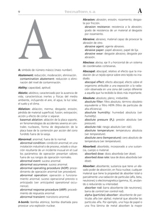 9                                                                                                         A




A
                                                        Abrasion: abrasión; erosión; rozamiento; desgas-
                                                        te por fricción.
                                                          abrasion resistance: resistencia a la abrasión;
                                                          grado de resistencia de un material al desgaste
                                                          por rozamiento.
                                                        Abrasive: abrasivo; material capaz de provocar la
                                                        abrasión de otro.
                                                         abrasive agent: agente abrasivo.
                                                         abrasive paper: papel abrasivo; papel de lija.
                                                         abrasive wear: desgaste abrasivo; desgaste por
                                                         abrasión.
                                                        Abscissa: abcisa; eje X u horizontal de un sistema
                                                        de coordenadas cortesianas.
A: símbolo de número másico (mass number).              Abscopal: abscopal; relativo al efecto que la irra-
Abatement: reducción; moderación; eliminación.          diación de un tejido ejerce sobre otro tejido no irra-
 contamination abatement: reducción o elimi-            diado.
 nación del nivel de contaminación.                       abscopal effect: efecto abscopal; efecto sobre el
                                                          organismo atribuible a una exposición a la radia-
Ability: capacidad; aptitud.
                                                          ción observada en una zona del cuerpo diferente
Abiotic: abiótico; caracterizado por la ausencia de       a aquella que ha recibido la dosis más importante.
vida; características inertes y físicas del medio
                                                        Absolute: absoluto; pleno; irrebatible.
ambiente, incluyendo el aire, el agua, la luz solar,
                                                         absolute filter: filtro absoluto; término obsoleto
el suelo y el clima.
                                                         equivalente a filtro HEPA (filtro de partículas de
Ablation: ablación; merma; desgaste; erosión;            alta eficiencia).
pérdida de material superficial; fusión; extirpación;    absolute humidity: humedad absoluta (ver
acción y efecto de cortar o separar.                     humidity).
 basemat ablation: ablación de la placa soporte;         absolute pressure (Pa): presión absoluta (ver
 en fenomenologías de accidentes severos en cen-         pressure).
 trales nucleares, forma de degradación de la            absolute risk: riesgo absoluto (ver risk).
 placa base de la contención por acción del corio        absolute temperature: temperatura absoluta
 fundido fuera de la vasija.                             (ver temperature).
                                                         absolute zero (temperature): cero absoluto de
Abnormal: anormal; fuera de lo normal.
                                                         temperatura (ver temperature).
 abnormal condition: condición anormal; en una
 instalación industrial o de proceso, estado o situa-   Absorbed: absorbido; incorporado a una sustan-
 ción resultante de un incidente inusual en el cual     cia, cuerpo o material.
 los parámetros de operación presentan valores            absorbed dose: dosis absorbida (ver dose).
 fuera de sus rangos de operación normales.               absorbed dose rate: tasa de dosis absorbida (ver
 abnormal event: suceso anormal.                          dose).
 abnormal occurrence: suceso anormal.
                                                        Absorber: absorbente; sustancia que tiene un ele-
 abnormal operating procedure (AOP): proce-
                                                        vado poder de absorción; en física nuclear, cualquier
 dimiento de operación anormal (ver procedure).
                                                        material que tiene la propiedad de absorber total o
 abnormal operation: operación o funciona-
                                                        parcialmente una radiación de partículas (alfa, beta,
 miento anormal; suceso operacional previsto o
                                                        neutrones) o electromagnética (gamma, X), anulan-
 anticipado (ver anticipated operational occu-
                                                        do o reduciendo su intensidad.
 rrence).
                                                         absorber rod: barra absorbente (de neutrones);
 abnormal response procedure (ARP): procedi-
                                                         barra de control (ver control rod).
 miento de respuesta anormal.
                                                         alpha (particles) absorber: absorbente de par-
 abnormal transient: transitorio anormal.
                                                         tículas alfa (ver alpha); material que absorbe las
A-bomb: bomba atómica; bomba diseñada para               partículas alfa. Por ejemplo, una hoja de papel o
provocar una explosión nuclear.                          una fina lámina de metal absorben la mayor
 