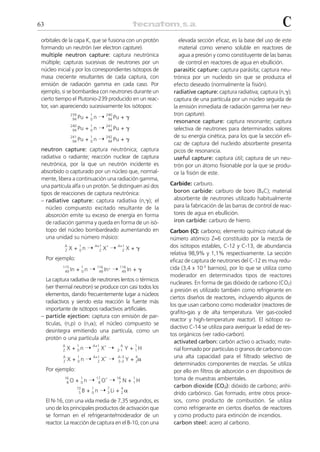 63                                                                                                                   C
 orbitales de la capa K, que se fusiona con un protón                  elevada sección eficaz, es la base del uso de este
 formando un neutrón (ver electron capture).                           material como veneno soluble en reactores de
 multiple neutron capture: captura neutrónica                          agua a presión y como constituyente de las barras
 múltiple; capturas sucesivas de neutrones por un                      de control en reactores de agua en ebullición.
 núcleo inicial y por los correspondientes isótopos de              parasitic capture: captura parásita; captura neu-
 masa creciente resultantes de cada captura, con                    trónica por un nucleido sin que se produzca el
 emisión de radiación gamma en cada caso. Por                       efecto deseado (normalmente la fisión).
 ejemplo, si se bombardea con neutrones durante un                  radiative capture: captura radiativa; captura (n,␥);
 cierto tiempo el Plutonio-239 producido en un reac-                captura de una partícula por un núcleo seguida de
 tor, van apareciendo sucesivamente los isótopos:                   la emisión inmediata de radiación gamma (ver neu-
                                                                    tron capture).
                              + 0n ¨                  +␥
                 239              1          240
                  94 Pu                       94 Pu
                                                                    resonance capture: captura resonante; captura
                 240
                  94 Pu       +
                                  1
                                  0n    ¨    241
                                              94 Pu   +␥            selectiva de neutrones para determinados valores
                                                                    de su energía cinética, para los que la sección efi-
                 241
                  94 Pu       +
                                  1
                                  0n    ¨    242
                                              94 Pu   +␥
                                                                    caz de captura del nucleido absorbente presenta
 neutron capture: captura neutrónica; captura                       picos de resonancia.
 radiativa o radiante; reacción nuclear de captura                  useful capture: captura útil; captura de un neu-
 neutrónica, por la que un neutrón incidente es                     trón por un átomo fisionable por la que se produ-
 absorbido o capturado por un núcleo que, normal-                   ce la fisión de este.
 mente, libera a continuación una radiación gamma,
 una partícula alfa o un protón. Se distinguen así dos             Carbide: carburo.
 tipos de reacciones de captura neutrónica:                         boron carbide: carburo de boro (B4C); material
 – radiative capture: captura radiativa (n,␥); el                   absorbente de neutrones utilizado habitualmente
    núcleo compuesto excitado resultante de la                      para la fabricación de las barras de control de reac-
    absorción emite su exceso de energía en forma                   tores de agua en ebullición.
    de radiación gamma y queda en forma de un isó-                  iron carbide: carburo de hierro.
    topo del núcleo bombardeado aumentando en                      Carbon (C): carbono; elemento químico natural de
    una unidad su número másico:                                   número atómico Z=6 constituido por la mezcla de
             A
                 X + 0n ¨
                      1               A+1
                                            X* ¨
                                                    A+1
                                                          X+␥      dos isótopos estables, C-12 y C-13, de abundancia
             Z                          Z             Z
                                                                   relativa 98,9% y 1,1% respectivamente. La sección
     Por ejemplo:                                                  eficaz de captura de neutrones del C-12 es muy redu-
            115
                     + 0n ¨
                          1            116
                                                  ¨ 116 In + ␥     cida (3,4 x 10-3 barnios), por lo que se utiliza como
             49 In                      49 In
                                              *
                                                     49
                                                                   moderador en determinados tipos de reactores
   La captura radiativa de neutrones lentos o térmicos
                                                                   nucleares. En forma de gas dióxido de carbono (CO2)
   (ver thermal neutron) se produce con casi todos los
                                                                   a presión es utilizado también como refrigerante en
   elementos, dando frecuentemente lugar a núcleos
                                                                   ciertos diseños de reactores, incluyendo algunos de
   radiactivos y siendo esta reacción la fuente más
                                                                   los que usan carbono como moderador (reactores de
   importante de isótopos radiactivos artificiales.
                                                                   grafito-gas y de alta temperatura. Ver gas-cooled
 – particle ejection: captura con emisión de par-
                                                                   reactor y high-temperature reactor). El isótopo ra-
   tículas, (n,p) o (n,␣); el núcleo compuesto se
                                                                   diactivo C-14 se utiliza para averiguar la edad de res-
   desintegra emitiendo una partícula, como un
                                                                   tos orgánicos (ver radio-carbon).
   protón o una partícula alfa:
                                                                     activated carbon: carbón activo o activado; mate-
                X + 0n ¨                    X* ¨
            A        1                A+1             A      1
            Z                           Z           Z-1   Y + 1H     rial formado por partículas o granos de carbono con
                                                                     una alta capacidad para el filtrado selectivo de
                X + 0n ¨                    X* ¨          Y + 2␣
            A        1                A+1           A–3      4
            Z                           Z           Z–2
                                                                     determinados componentes de mezclas. Se utiliza
     Por ejemplo:                                                    por ello en filtros de adsorción o en dispositivos de
             16
                     + 0n ¨
                         1             17 *
                                              ¨ 16 N + 1 H           toma de muestras ambientales.
              8O                        8O       7     1
                                                                     carbon dioxide (CO2): dióxido de carbono; anhí-
                              + 0 n ¨ 3 Li + 2 ␣
                     10           1          7        4
                      5B                                             drido carbónico. Gas formado, entre otros proce-
     El N-16, con una vida media de 7,35 segundos, es                sos, como producto de combustión. Se utiliza
     uno de los principales productos de activación que              como refrigerante en ciertos diseños de reactores
     se forman en el refrigerante/moderador de un                    y como producto para extinción de incendios.
     reactor. La reacción de captura en el B-10, con una             carbon steel: acero al carbono.
 