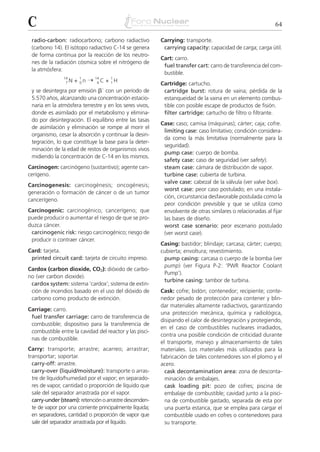 C                                                                                                           64

 radio-carbon: radiocarbono; carbono radiactivo           Carrying: transporte.
 (carbono 14). El isótopo radiactivo C-14 se genera        carrying capacity: capacidad de carga; carga útil.
 de forma continua por la reacción de los neutro-
                                                          Cart: carro.
 nes de la radiación cósmica sobre el nitrógeno de
                                                           fuel transfer cart: carro de transferencia del com-
 la atmósfera:
                                                           bustible.
                      + 0n ¨
                14     1       14     1
                 7N             6C   + 1H
                                                          Cartridge: cartucho.
 y se desintegra por emisión ␤– con un período de          cartridge burst: rotura de vaina; pérdida de la
 5.570 años, alcanzando una concentración estacio-         estanqueidad de la vaina en un elemento combus-
 naria en la atmósfera terrestre y en los seres vivos,     tible con posible escape de productos de fisión.
 donde es asimilado por el metabolismo y elimina-          filter cartridge: cartucho de filtro o filtrante.
 do por desintegración. El equilibrio entre las tasas
                                                          Case: caso; camisa (máquinas); cárter; caja; cofre.
 de asimilación y eliminación se rompe al morir el
                                                           limiting case: caso limitativo; condición considera-
 organismo, cesar la absorción y continuar la desin-
                                                           da como la más limitativa (normalmente para la
 tegración, lo que constituye la base para la deter-
                                                           seguridad).
 minación de la edad de restos de organismos vivos
                                                           pump case: cuerpo de bomba.
 midiendo la concentración de C-14 en los mismos.
                                                           safety case: caso de seguridad (ver safety).
Carcinogen: carcinógeno (sustantivo); agente can-          steam case: cámara de distribución de vapor.
cerígeno.                                                  turbine case: cubierta de turbina.
                                                           valve case: cabezal de la válvula (ver valve box).
Carcinogenesis: carcinogénesis; oncogénesis;
                                                           worst case: peor caso postulado; en una instala-
generación o formación de cáncer o de un tumor
                                                           ción, circunstancia desfavorable postulada como la
cancerígeno.
                                                           peor condición previsible y que se utiliza como
Carcinogenic: carcinogénico; cancerígeno; que              envolvente de otras similares o relacionadas al fijar
puede producir o aumentar el riesgo de que se pro-         las bases de diseño.
duzca cáncer.                                              worst case scenario: peor escenario postulado
 carcinogenic risk: riesgo carcinogénico; riesgo de        (ver worst case).
 producir o contraer cáncer.
                                                          Casing: bastidor; blindaje; carcasa; cárter; cuerpo;
Card: tarjeta.                                            cubierta; envoltura; revestimiento.
 printed circuit card: tarjeta de circuito impreso.        pump casing: carcasa o cuerpo de la bomba (ver
                                                           pump) (ver Figura P-2: ‘PWR Reactor Coolant
Cardox (carbon dioxide, CO2): dióxido de carbo-
                                                           Pump’).
no (ver carbon dioxide).
                                                           turbine casing: tambor de turbina.
 cardox system: sistema ‘cardox’; sistema de extin-
 ción de incendios basado en el uso del dióxido de        Cask: cofre; bidón; contenedor; recipiente; conte-
 carbono como producto de extinción.                      nedor pesado de protección para contener y blin-
                                                          dar materiales altamente radiactivos, garantizando
Carriage: carro.
                                                          una protección mecánica, química y radiológica,
 fuel transfer carriage: carro de transferencia de
                                                          disipando el calor de desintegración y protegiendo,
 combustible; dispositivo para la transferencia de
                                                          en el caso de combustibles nucleares irradiados,
 combustible entre la cavidad del reactor y las pisci-
                                                          contra una posible condición de criticidad durante
 nas de combustible.
                                                          el transporte, manejo y almacenamiento de tales
Carry: transporte; arrastre; acarreo; arrastrar;          materiales. Los materiales más utilizados para la
transportar; soportar.                                    fabricación de tales contenedores son el plomo y el
  carry-off: arrastre.                                    acero.
  carry-over (liquid/moisture): transporte o arras-         cask decontamination area: zona de desconta-
  tre de líquido/humedad por el vapor; en separado-         minación de embalajes.
  res de vapor, cantidad o proporción de líquido que        cask loading pit: pozo de cofres; piscina de
  sale del separador arrastrada por el vapor.               embalaje de combustible; cavidad junto a la pisci-
  carry-under (steam): retención o arrastre descenden-      na de combustible gastado, separada de esta por
  te de vapor por una corriente principalmente líquida;     una puerta estanca, que se emplea para cargar el
  en separadores, cantidad o proporción de vapor que        combustible usado en cofres o contenedores para
  sale del separador arrastrada por el líquido.             su transporte.
 