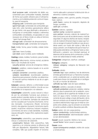 65                                                                                                         C
 dual purpose cask: contenedor de doble uso;             miento adecuado o provocar la destrucción de un
 contenedor para combustible irradiado, diseñado         elemento o sistema completo.
 de forma que puede utilizarse para el almacena-        Catch: pasador; retén; gancho; pestillo; trinquete;
 miento y, con la debida protección contra el impac-    tope; captura.
 to, para el transporte.                                  catch basin: cuenca de recepción; depósito de
 shipping cask: contenedor para transporte.               fangos; sumidero.
 spent fuel cask: contenedor de combustible gas-          catch pit: sumidero.
 tado (US); cofre hermético generalmente relleno
 de gas inerte o de agua destinado a almacenar o        Catcher: colector; captador.
 transportar el combustible irradiado o elementos        catcher cavity: cavidad de captación.
 combustibles consolidados, encapsulados en caso         core catcher: cenicero; colector de material fun-
 necesario (en el Reino Unido se utiliza el término      dido (corio) para caso de accidente severo; crisol de
 “spent fuel storage flask”).                            seguridad; en algunos diseños de reactor, receptá-
 storage cask: contenedor de almacenamiento.             culo de material refractario bajo la vasija cuya fun-
 transportation cask: contenedor de transporte.          ción es recoger el material fundido en caso de acci-
                                                         dente severo con fusión del núcleo y fallo de la
Cast: molde; forma; pieza fundida; colada (meta-         vasija a presión, con el objetivo de que la masa fun-
lurgia).                                                 dida pueda extenderse y refrigerarse hasta su reso-
  cast iron: hierro fundido.                             lidificación y prevenir una criticidad eventual, el
  cast steel: acero fundido; acero moldeado.             deterioro de las barreras de la contención y la libe-
Casting: colada; moldeo; fundición; pieza fundida.       ración de radiactividad al medio ambiente.

Casualty: fallecimiento; víctima mortal; accidente      Categorize: categorizar; clasificar; catalogar.
fatal o con resultado de muerte.                        Category: categoría.
  casualty service: servicio de emergencia médica.       release category: categoría de liberación (ver
                                                         release).
Catalytic: catalítico; sistema basado en la acción
de un catalizador.                                      Cathode: cátodo.
 catalytic converter: convertidor catalítico.            cathode rays: rayos catódicos; haz de electrones
 catalytic recombiner: recombinador catalítico;          emitidos generalmente por un filamento incandes-
 dispositivo para provocar o facilitar una determina-    cente y acelerados por un potencial positivo ade-
 da reacción química mediante el uso de un agen-         cuado para chocar con la pantalla de un oscilógra-
 te catalizador.                                         fo o de un monitor de televisión.
                                                         cathode ray tube: tubo de rayos catódicos.
Cataract: catarata; defecto o enfermedad ocular
debido a la opacidad del cristalino. Una de sus cau-    Cathodic: catódico; asociado al cátodo.
sas posibles es la exposición a la radiación.            cathodic protection: protección catódica; sistema
                                                         eléctrico para la prevención de la oxidación, corro-
Catastrophe: catástrofe; suceso natural o induci-        sión, y picadura de la superficie de metales en con-
do por las actividades humanas que produce o             tacto con agua o tierra. Consiste en provocar una
puede producir grandes daños en vidas humanas,           corriente de poco voltaje a través del liquido o de la
materiales o al ambiente. Ejemplos de catástrofes        tierra en contacto con el metal de forma que la fuer-
son los causados por huracanes (hurricane), torna-       za externa electromotriz haga que el metal se com-
dos (tornado), inundaciones (flood), tormentas           porte como cátodo, y que la corrosión se concentre
(storm), olas gigantes (tsunami), terremotos (earth-     en partes auxiliares anódicas dispuestas para ello.
quake), erupciones volcánicas (volcanic eruption),
corrimientos de tierra o lodo (landslide, mudslide),    Cation: catión; ión con carga positiva.
sequías (drought), fuegos (fire), explosiones (explo-    cation conductivity: conductividad catiónica.
sion), etc.                                              cation demineralizer: desmineralizador catióni-
                                                         co (ver demineralizer).
Catastrophic: catastrófico; que presenta caracte-
rísticas o condiciones de catástrofe.                   Causal: causal; causante; relativo a las causas.
  catastrophic failure: fallo catastrófico; fallo        causal factor: factor causal o causante.
  repentino y sin síntomas previos (a diferencia del    Cause: causa.
  fallo por degradación, degradation failure); fallo     cause-consequence analysis: análisis de causas
  completo; fallo que puede impedir el funciona-         y consecuencias.
 