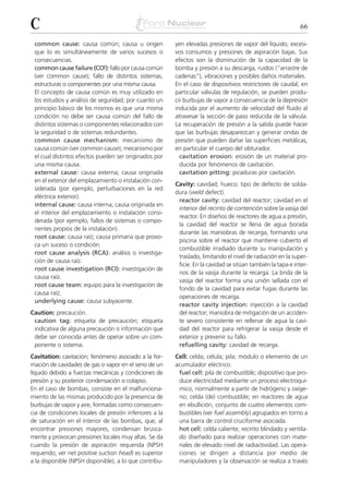C                                                                                                           66

 common cause: causa común; causa u origen              yen elevadas presiones de vapor del líquido, excesi-
 que lo es simultáneamente de varios sucesos o          vos consumos y presiones de aspiración bajas. Sus
 consecuencias.                                         efectos son la disminución de la capacidad de la
 common cause failure (CCF): fallo por causa común      bomba y presión a su descarga, ruidos (“arrastre de
 (ver common cause); fallo de distintos sistemas,       cadenas”), vibraciones y posibles daños materiales.
 estructuras o componentes por una misma causa.         En el caso de dispositivos restrictores de caudal, en
 El concepto de causa común es muy utilizado en         particular válvulas de regulación, se pueden produ-
 los estudios y análisis de seguridad, por cuanto un    cir burbujas de vapor a consecuencia de la depresión
 principio básico de los mismos es que una misma        inducida por el aumento de velocidad del fluido al
 condición no debe ser causa común del fallo de         atravesar la sección de paso reducida de la válvula.
 distintos sistemas o componentes relacionados con      La recuperación de presión a la salida puede hacer
 la seguridad o de sistemas redundantes.                que las burbujas desaparezcan y generar ondas de
 common cause mechanism: mecanismo de                   presión que pueden dañar las superficies metálicas,
 causa común (ver common cause); mecanismo por          en particular el cuerpo del obturador.
 el cual distintos efectos pueden ser originados por      cavitation erosion: erosión de un material pro-
 una misma causa.                                         ducida por fenómenos de cavitación.
 external cause: causa externa; causa originada           cavitation pitting: picaduras por cavitación.
 en el exterior del emplazamiento o instalación con-
                                                        Cavity: cavidad; hueco; tipo de defecto de solda-
 siderada (por ejemplo, perturbaciones en la red
                                                        dura (weld defect).
 eléctrica exterior).
                                                         reactor cavity: cavidad del reactor; cavidad en el
 internal cause: causa interna; causa originada en
                                                         interior del recinto de contención sobre la vasija del
 el interior del emplazamiento o instalación consi-
                                                         reactor. En diseños de reactores de agua a presión,
 derada (por ejemplo, fallos de sistemas o compo-
                                                         la cavidad del reactor se llena de agua borada
 nentes propios de la instalación).
                                                         durante las maniobras de recarga, formando una
 root cause: causa raíz; causa primaria que provo-
                                                         piscina sobre el reactor que mantiene cubierto el
 ca un suceso o condición.
                                                         combustible irradiado durante su manipulación y
 root cause analysis (RCA): análisis o investiga-
                                                         traslado, limitando el nivel de radiación en la super-
 ción de causa raíz.
                                                         ficie. En la cavidad se sitúan también la tapa e inter-
 root cause investigation (RCI): investigación de
                                                         nos de la vasija durante la recarga. La brida de la
 causa raíz.
                                                         vasija del reactor forma una unión sellada con el
 root cause team: equipo para la investigación de
                                                         fondo de la cavidad para evitar fugas durante las
 causa raíz.
                                                         operaciones de recarga.
 underlying cause: causa subyacente.
                                                         reactor cavity injection: inyección a la cavidad
Caution: precaución.                                     del reactor; maniobra de mitigación de un acciden-
 caution tag: etiqueta de precaución; etiqueta           te severo consistente en rellenar de agua la cavi-
 indicativa de alguna precaución o información que       dad del reactor para refrigerar la vasija desde el
 debe ser conocida antes de operar sobre un com-         exterior y prevenir su fallo.
 ponente o sistema.                                      refuelling cavity: cavidad de recarga.
Cavitation: cavitación; fenómeno asociado a la for-     Cell: celda; célula; pila; módulo o elemento de un
mación de cavidades de gas o vapor en el seno de un     acumulador eléctrico.
líquido debido a fuerzas mecánicas y condiciones de      fuel cell: pila de combustible; dispositivo que pro-
presión y su posterior condensación o colapso.           duce electricidad mediante un proceso electroquí-
En el caso de bombas, consiste en el malfunciona-        mico, normalmente a partir de hidrógeno y oxíge-
miento de las mismas producido por la presencia de       no; celda (de) combustible; en reactores de agua
burbujas de vapor y aire, formadas como consecuen-       en ebullición, conjunto de cuatro elementos com-
cia de condiciones locales de presión inferiores a la    bustibles (ver fuel assembly) agrupados en torno a
de saturación en el interior de las bombas, que, al      una barra de control cruciforme asociada.
encontrar presiones mayores, condensan brusca-           hot cell: celda caliente; recinto blindado y ventila-
mente y provocan presiones locales muy altas. Se da      do diseñado para realizar operaciones con mate-
cuando la presión de aspiración requerida (NPSH          riales de elevado nivel de radiactividad. Las opera-
requerido, ver net positive suction head) es superior    ciones se dirigen a distancia por medio de
a la disponible (NPSH disponible), a lo que contribu-    manipuladores y la observación se realiza a través
 