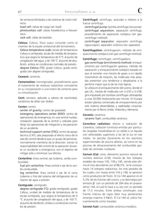 67                                                                                                        C
 de ventanas blindadas o de sistemas de visión indi-    Centrifugal: centrífugo; asociado o relativo a la
 recta.                                                 fuerza centrífuga.
 load cell: célula de carga (ver load).                   centrifugal pump: bomba centrífuga (ver pump).
 photovoltaic cell: célula fotoeléctrica o fotovol-       centrifugal separation: separación centrífuga;
 taica.                                                   procedimiento de separación isotópica (ver gas-
 rack cell: celda de bastidor.                            centrifuge method).
                                                          centrifugal separator: separador centrífugo
Celsius: Celsius; físico sueco conocido como el
                                                          (agua-vapor); separador ciclónico (ver separator).
inventor de la escala centesimal del termómetro.
  Celsius temperature scale: escala de temperatura      Centrifugation: centrifugación; método de enri-
  Celsius o centígrada; escala de medida de tempera-    quecimiento isotópico (ver gas-centrifuge method).
  tura que asigna la temperatura de 0 ºC al punto de
                                                        Centrifuge: centrifugar; centrifugadora.
  congelación del agua, y de 100 °C al punto de ebu-
                                                         gas-centrifuge (enrichment) method: enrique-
  llición, ambos en condiciones normales de presión.
                                                         cimiento por centrifugación gaseosa; método de
  degree Celsius (°C): grado Celsius; grado centí-
                                                         separación y enriquecimiento isotópico basado en
  grado (ver degree centigrade).
                                                         que al someter una mezcla de gases a un rápido
Cement: cemento.                                         movimiento de rotación, las moléculas más pesa-
Cementation: hormigonado; procedimiento para             das presentan una tendencia a desplazarse a la
el tratamiento de residuos radiactivos consistente       periferia mayor que la de las más ligeras.
en su incorporación a una matriz de cemento para         Se utiliza en el enriquecimiento del uranio, donde el
su inmovilización.                                       gas UF6, mezcla de moléculas con U-235 y U-238,
                                                         gira impulsado por bombas centrífugas ultrarápidas
Cent: centavo; aplicado a valores de reactividad,        a unas 50.000 revoluciones por minuto. En Europa
centésima de dólar (ver dollar).                         existen plantas comerciales de enriquecimiento por
Center: centro.                                          este sistema desarrolladas y explotadas conjunta-
 center of gravity: centro de gravedad.                  mente por el Reino Unido, Holanda y Alemania.
 emergency operations center (EOC): centro de           Ceramic: cerámico.
 operaciones de emergencia; en una central nuclear,      ceramic fuel: combustible cerámico.
 instalación separada de la central y utilizada para
 dirigir las operaciones de mitigación y recuperación   Cerenkov radiation: efecto o radiación de
 de un accidente.                                       Cerenkov; radiación luminosa emitida por partícu-
 technical support center (TSC): centro de apoyo        las cargadas moviéndose en un sólido o un líquido
 técnico (CAT); sala preparada al efecto cerca de la    con velocidades superiores a las de la luz en ese
 sala de control desde la que un grupo de personas,     medio. Se percibe claramente en los reactores
 normalmente miembros de la dirección, toman la         experimentales de piscina abierta, así como en las
 responsabilidad del control de la operación duran-     piscinas de almacenamiento del combustible gas-
 te un accidente o emergencia, con el objetivo de       tado de centrales nucleares.
 mitigar este y minimizar sus efectos.                  Cerium (Ce): cerio; elemento químico natural de
Centerline: línea central; eje (tubería, varilla com-   número atómico Z=58, mezcla de tres isótopos
bustible).                                              estables de masas 136, 138 y 140, siendo este últi-
 fuel pin centerline: línea central o eje de la vari-   mo el más abundante con el 88,5%. Se le conocen
 lla combustible.                                       hasta 14 isótopos radiactivos, los más pesados de
 leg centerline: línea central o eje de la rama         los cuales, con masas entre 143 y 148, se generan
 (caliente o fría) del sistema del refrigerante de un   como productos de fisión. El Ce-144 aparece en el
 reactor de agua a presión.                             5,3% de las fisiones del uranio, y se desintegra por
                                                        emisión ␤– con un período de 284 días en praseo-
Centigrade: centígrado.
                                                        dimio 144, el cual lo hace a su vez con un período
 degree centigrade (°C): grado centígrado; grado
                                                        de 17,5 minutos. Entre ambos constituyen una
 Celsius; unidad de medida de temperatura de la
                                                        fuente intensa de rayos beta muy penetrantes
 escala centígrada, que asigna la temperatura de 0
                                                        (energía máxima 3 MeV). El Ce-144 se utiliza fre-
 °C al punto de congelación del agua, y de 100 °C
                                                        cuentemente como trazador.
 al punto de ebullición, ambos a condiciones norma-
 les de presión.                                        Cermet fuel: combustible cerámico-metálico.
 