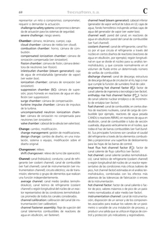69                                                                                                            C
representar un reto o compromiso; comprometer;             channel head (steam generator): cabezal inferior
requerir o demandar la actuación.                          (generador de vapor vertical de tubos en U); cajas de
  challenge to safety systems: compromiso o deman-         agua; fondo hemisférico incluyendo ambas cajas de
  da de actuación para los sistemas de seguridad.          agua del generador de vapor (ver water box).
  severe challenge: riesgo severo.                         channel wall: pared del canal; en reactores de
                                                           agua en ebullición pared del canal de combustible
Chamber: cámara; recámara; cuerpo; caja.
                                                           (ver fuel channel).
 cloud chamber: cámara de niebla (ver cloud).
                                                           coolant channel: canal de refrigerante; canal físi-
 combustion chamber: horno; cámara de com-
                                                           co por el que circula el refrigerante a través del
 bustión.
                                                           núcleo en ciertos diseños de reactores (reactores de
 compensated ionization chamber: cámara de
                                                           agua en ebullición, por ejemplo); región longitudi-
 ionización compensada (ver ionization).
                                                           nal en que se divide el núcleo para su análisis ter-
 fission chamber: cámara de fisión; cámara detec-
                                                           mohidráulico, y que consiste normalmente en el
 tora de neutrones (ver fission).
                                                           volumen de fluido entre un determinado número
 inlet/outlet chamber (steam generator): caja
                                                           de varillas de combustible.
 de agua de entrada/salida (generador de vapor)
                                                           discharge channel: canal de descarga; estructura
 (ver water box).
                                                           de descarga del agua de circulación al río, lago o mar
 ionization chamber: cámara de ionización (ver
                                                           que cumple la función de sumidero final de calor.
 ionization).                                                                                       E
                                                           engineering hot channel factor (FQ ): factor de
 suppression chamber (SC): cámara de supre-
                                                           canal caliente de ingeniería o tecnológico (ver factor).
 sión; pozo húmedo en reactores de agua en ebu-                                                       N
                                                           enthalpy rise hot channel factor (F⌬H ): factor
 llición (ver suppression).
                                                           de canal caliente nuclear entálpico o de incremen-
 surge chamber: cámara de compensación.
                                                           to de entalpía (ver factor).
 turbine impulse chamber: cámara de impulsos
                                                           fuel channel: canal de combustible; en ciertos dise-
 de la turbina.
                                                           ños de reactores nucleares, canal de carga de com-
 uncompensated neutron ionization cham-
                                                           bustible (por ejemplo, reactores de agua pesada
 ber: cámara de ionización no compensada para
                                                           CANDU o reactores RBMK); en reactores de agua en
 neutrones (ver ionization).
                                                           ebullición, canal de combustible o tubo de sección
 valve chamber: cabezal de la válvula (ver valve box).
                                                           cuadrada, dispuesto verticalmente en el núcleo, que
Change: cambio; modificación.                              rodea el haz de barras combustibles (ver fuel bund-
 change management: gestión de modificaciones.             le). Sus principales funciones son canalizar el caudal
 design change: cambio de diseño; en una insta-            del refrigerante a través de los elementos combusti-
 lación, sistema o equipo, modificación sobre el           bles y proporcionar una superficie de deslizamiento
 diseño original.                                          para las hojas de las barras de control.
                                                                                                   T
                                                           heat flux hot channel factor (FQ ): factor de
Changeover: relevo.
                                                           canal caliente de flujo calorífico (ver factor).
 shift changeover: relevo de turno (de operación).
                                                           hot channel: canal caliente (análisis termohidráuli-
Channel: canal (hidráulico); conducto; canal de refri-     co); canal teórico de refrigerante (coolant channel)
gerante (ver coolant channel); canal de combustible        o región longitudinal del núcleo de un reactor repre-
(ver fuel channel); canal de instrumentación (ver ins-     sentativo de las condiciones más críticas (valores de
trumentation channel); circuito eléctrico; vía de trans-   pico, hot channel factor) estimadas en el análisis ter-
misión; elemento o grupo de elementos que realizan         mohidráulico, combinadas con los efectos más
una función independientemente.                            adversos de las tolerancias de fabricación o errores
  average channel: canal medio (análisis termohi-          de la instrumentación.
  dráulico); canal teórico de refrigerante (coolant        hot channel factor: factor de canal caliente o fac-
  channel) o región longitudinal del núcleo de un reac-    tor de pico; valores máximos o de pico de un pará-
  tor representativo de las condiciones termohidráuli-     metro normalizados al valor medio (ver factor).
  cas promedio de todos los canales considerados.          instrumentation channel: canal de instrumenta-
  channel calibration: calibración del canal (de ins-      ción; disposición de un sensor y de los componen-
  trumentación) (ver calibration).                         tes asociados para evaluar los valores de un pará-
  channel fastener assembly: fleje de sujeción del         metro o variable de una instalación de proceso, y
  canal (elementos combustibles de reactores de            producir una salida que se utiliza en lógicas de con-
  agua en ebullición, ver fastener).                       trol y protección y/o indicadores y registradores.
 