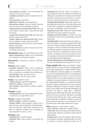 C                                                                                                                70

 intermediate channel: canal intermedio (de                charging line: línea de carga o de aporte; en
 monitores de flujo neutrónico).                           varios diseños de reactor, tubería para el aporte de
 irradiation channel: canal de irradiación (ver irra-      refrigerante al sistema de refrigerante del reactor
 diation).                                                 desde los sistemas de control químico o de volu-
 linear channel: canal lineal.                             men (ver chemical and volume control system).
 logarithmic channel: canal logarítmico.                   charging machine (fuel): máquina de carga o recar-
 monitoring channel: canal de medida; canal de             ga; equipo para colocar en el núcleo del reactor, extra-
 instrumentación (instrumentation channel).                er del mismo, transportar o manejar los elementos o
 nuclear axial hot channel factor (F N): factor de
                                         Z
                                                           conjuntos combustibles y otros componentes.
 canal caliente nuclear axial o factor de pico axial       charging pump (CP): bomba de carga; bomba
 (ver factor).                                             del sistema de carga o aporte (ver pump).
                                   N
 nuclear hot channel factor (FQ ): factor de canal         charging spring (breaker): muelle de carga
 caliente nuclear (ver factor).                            (interruptor); resorte que al ser liberado acciona el
                                           N
 nuclear radial hot channel factor (FXY): factor           interruptor.
 de canal caliente nuclear radial (ver factor).            charging system: sistema de carga o de aporte; sis-
 power channel: canal de potencia (de monitores            tema de aporte de inventario al sistema del refrige-
 de flujo neutrónico).                                     rante de un reactor nuclear (también llamado make-
 startup channel: canal de arranque (de monito-            up system). Junto con el sistema de purga o descarga
 res de flujo neutrónico).                                 (ver letdown system) constituyen el sistema de con-
                                                           trol de volumen (ver chemical and volume control
Characteristic curve: curva característica (ver curve).    system), y cumplen la función de mantener el volu-
 pump characteristic curve: curva característica           men de agua en el sistema del refrigerante del reac-
 de una bomba centrífuga (ver pump).                       tor dentro de la banda especificada.
Characterize: caracterizar; calificar; clasificar;         positive displacement charging pump: bomba
catalogar.                                                 de carga de desplazamiento positivo (ver pump).

Charcoal: carbón vegetal.                                 Charpy (impact) test: ensayo de impacto Charpy;
 activated charcoal: carbón activo; material de           ensayo mecánico en el que se mide la energía absorbi-
 carbono tratado para aumentar su eficacia como           da al romper probetas de un material metálico a distin-
 filtro, aumentando su superficie de transferencia.       tas temperaturas cuando se golpean con un péndulo.
 charcoal bed: lecho de carbón activo.                    La curva de energía absorbida frente a la temperatura
 charcoal filter: filtro de carbón activo.                presenta típicamente tres zonas: una zona de rotura
                                                          frágil (ver brittle fracture) a baja temperatura en la que
Charge: carga; aporte; cargar.                            se absorbe muy poca energía, una zona de transición
 coolant charge: aporte de refrigerante.                  (ver ductile-brittle transition) y una zona dúctil (ductile
 electrical charge: carga eléctrica.                      fracture) a mayores temperaturas en la que la energía
 static charge: carga (eléctrica) estática; electrici-    absorbida es elevada. El ensayo de impacto Charpy se
 dad estática.                                            utiliza así para determinar la llamada temperatura de
Charged: cargado.                                         transición de dúctil a frágil (RTNDT, Reference
 charged particle: partícula cargada eléctricamen-        Temperature for Nil Ductility Transition), de vital impor-
 te; partícula con carga eléctrica; ión.                  tancia en el caso de los aceros utilizados en las vasijas
                                                          de presión de los reactores por cuanto su valor puede
Charger: cargador; alimentador.                           verse afectado por la radiación y alcanzar el rango de
 battery charger: cargador de baterías.                   temperaturas de operación, lo que supondría un ries-
 charger-reader: lector-cargador; aparato con el          go potencial de rotura frágil repentina de la vasija.
 que se mide la carga residual de un dosímetro por-
                                                          Chart: diagrama; cuadro; gráfico; ábaco.
 tátil de ionización, deduciendo directamente la
                                                           chart recorder: registrador o registro gráfico.
 dosis de radiación recibida, para recargarlo de
                                                           chart strip: banda de papel para registro gráfico;
 nuevo llevando su lectura a cero.
                                                           carta de rollo; gráfica en banda de papel; rollo de
Charging: carga.                                           papel gráfico.
 charging flow: caudal de carga.                           nuclide chart: carta de nucleidos; tabla de todos
 charging fluid: carga; aporte de inventario de            los nucleidos conocidos, ordenada según el núme-
 líquido.                                                  ro atómico (Z, atomic number) de cada uno de
 