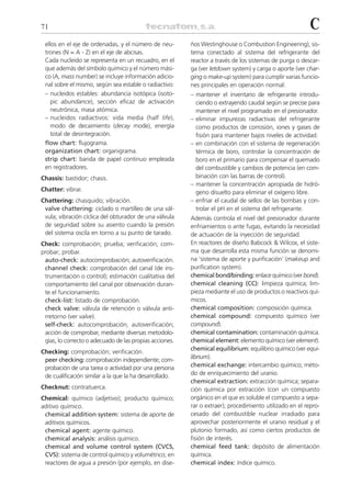 71                                                                                                       C
 ellos en el eje de ordenadas, y el número de neu-       ños Westinghouse o Combustion Engineering), sis-
 trones (N = A - Z) en el eje de abcisas.                tema conectado al sistema del refrigerante del
 Cada nucleido se representa en un recuadro, en el       reactor a través de los sistemas de purga o descar-
 que además del símbolo químico y el número mási-        ga (ver letdown system) y carga o aporte (ver char-
 co (A, mass number) se incluye información adicio-      ging o make-up system) para cumplir varias funcio-
 nal sobre el mismo, según sea estable o radiactivo:     nes principales en operación normal:
 – nucleidos estables: abundancia isotópica (isoto-      – mantener el inventario de refrigerante introdu-
    pic abundance), sección eficaz de activación           ciendo o extrayendo caudal según se precise para
    neutrónica, masa atómica.                              mantener el nivel programado en el presionador.
 – nucleidos radiactivos: vida media (half life),        – eliminar impurezas radiactivas del refrigerante
    modo de decaimiento (decay mode), energía              como productos de corrosión, iones y gases de
    total de desintegración.                               fisión para mantener bajos niveles de actividad.
 flow chart: flujograma.                                 – en combinación con el sistema de regeneración
 organization chart: organigrama.                          térmica de boro, controlar la concentración de
 strip chart: banda de papel continuo empleada             boro en el primario para compensar el quemado
 en registradores.                                         del combustible y cambios de potencia (en com-
Chassis: bastidor; chasis.                                 binación con las barras de control).
                                                         – mantener la concentración apropiada de hidró-
Chatter: vibrar.                                           geno disuelto para eliminar el oxígeno libre.
Chattering: chasquido; vibración.                        – enfriar el caudal de sellos de las bombas y con-
 valve chattering: ciclado o martilleo de una vál-         trolar el pH en el sistema del refrigerante.
 vula; vibración cíclica del obturador de una válvula    Además controla el nivel del presionador durante
 de seguridad sobre su asiento cuando la presión         enfriamientos o ante fugas, evitando la necesidad
 del sistema oscila en torno a su punto de tarado.       de actuación de la inyección de seguridad.
Check: comprobación; prueba; verificación; com-          En reactores de diseño Babcock & Wilcox, el siste-
probar; probar.                                          ma que desarrolla esta misma función se denomi-
 auto-check: autocomprobación; autoverificación.         na ‘sistema de aporte y purificación’ (makeup and
 channel check: comprobación del canal (de ins-          purification system).
 trumentación o control); estimación cualitativa del     chemical bond/binding: enlace químico (ver bond).
 comportamiento del canal por observación duran-         chemical cleaning (CC): limpieza química; lim-
 te el funcionamiento.                                   pieza mediante el uso de productos o reactivos quí-
 check-list: listado de comprobación.                    micos.
 check valve: válvula de retención o válvula anti-       chemical composition: composición química.
 rretorno (ver valve).                                   chemical compound: compuesto químico (ver
 self-check: autocomprobación; autoverificación;         compound).
 acción de comprobar, mediante diversas metodolo-        chemical contamination: contaminación química.
 gías, lo correcto o adecuado de las propias acciones.   chemical element: elemento químico (ver element).
                                                         chemical equilibrium: equilibrio químico (ver equi-
Checking: comprobación; verificación.
 peer checking: comprobación independiente; com-         librium).
 probación de una tarea o actividad por una persona      chemical exchange: intercambio químico; méto-
 de cualificación similar a la que la ha desarrollado.   do de enriquecimiento del uranio.
                                                         chemical extraction: extracción química; separa-
Checknut: contratuerca.                                  ción química por extracción (con un compuesto
Chemical: químico (adjetivo); producto químico;          orgánico en el que es soluble el compuesto a sepa-
aditivo químico.                                         rar o extraer); procedimiento utilizado en el repro-
 chemical addition system: sistema de aporte de          cesado del combustible nuclear irradiado para
 aditivos químicos.                                      aprovechar posteriormente el uranio residual y el
 chemical agent: agente químico.                         plutonio formado, así como ciertos productos de
 chemical analysis: análisis químico.                    fisión de interés.
 chemical and volume control system (CVCS,               chemical feed tank: depósito de alimentación
 CVS): sistema de control químico y volumétrico; en      química.
 reactores de agua a presión (por ejemplo, en dise-      chemical index: índice químico.
 