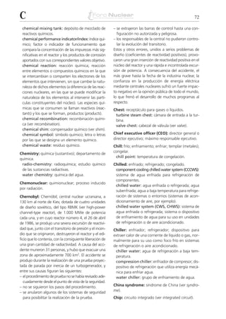 C                                                                                                               72

 chemical mixing tank: depósito de mezclado de             – se extrajeron las barras de control hasta una con-
 reactivos químicos.                                         figuración no autorizada y peligrosa.
 chemical performance indicator/index: índice quí-         – los responsables de la central no pudieron contro-
 mico; factor o indicador de funcionamiento que              lar la evolución del transitorio.
 compara la concentración de las impurezas más sig-        Estos y otros errores, unidos a serios problemas de
 nificativas en el reactor y los productos de corrosión    diseño (coeficientes de reactividad positivos), provo-
 aportados con sus correspondientes valores objetivo.      caron una gran inserción de reactividad positiva en el
 chemical reaction: reacción química; reacción             núcleo del reactor y una rápida e incontrolada excur-
 entre elementos o compuestos químicos en la que           sión de potencia. A consecuencia del accidente, el
 se intercambian o comparten los electrones de los         más grave hasta la fecha de la industria nuclear, la
 elementos que intervienen, sin que cambie la natu-        confianza en la producción de energía eléctrica
 raleza de dichos elementos (a diferencia de las reac-     mediante centrales nucleares sufrió un fuerte impac-
 ciones nucleares, en las que se puede modificar la        to negativo en la opinión pública de todo el mundo,
 naturaleza de los elementos al intervenir las partí-      lo que frenó el desarrollo de muchos programas al
 culas constituyentes del núcleo). Las especies quí-       respecto.
 micas que se consumen se llaman reactivos (reac-          Chest: receptáculo para gases o líquidos.
 tants) y los que se forman, productos (products).          turbine steam chest: cámara de entrada a la tur-
 chemical recombination: recombinación quími-               bina.
 ca (ver recombination).                                    valve chest: cabezal de válvula (ver valve).
 chemical shim: compensador químico (ver shim).
 chemical symbol: símbolo químico; letra o letras          Chief executive officer (CEO): director general o
 por las que se designa un elemento químico.               director ejecutivo; máximo responsable ejecutivo.
 chemical waste: residuo químico.                          Chill: frío; enfriamiento; enfriar; templar (metales);
                                                           congelar.
Chemistry: química (sustantivo); departamento de
                                                            chill point: temperatura de congelación.
química.
 radio-chemistry: radioquímica; estudio químico            Chilled: enfriado; refrigerado; congelado.
 de las sustancias radiactivas.                             component cooling chilled water system (CCCWS):
 water chemistry: química del agua.                         sistema de agua enfriada para refrigeración de
                                                            componentes.
Chemonuclear: quimionuclear; proceso inducido
                                                            chilled water: agua enfriada o refrigerada; agua
por radiación.
                                                            subenfriada; agua a baja temperatura para refrige-
Chernobyl: Chernóbil; central nuclear ucraniana, a          ración de sistemas o entornos (sistemas de acon-
130 km al norte de Kiev, dotada de cuatro unidades          dicionamiento de aire, por ejemplo).
de diseño soviético, del tipo RBMK (ver high-power          chilled water system (CWS, CHWS): sistema de
channel-type reactor), de 1.000 MWe de potencia             agua enfriada o refrigerada; sistema o dispositivo
cada una, y en cuyo reactor número 4, el 26 de abril        de enfriamiento de agua para su uso en unidades
de 1986, se produjo una severa excursión de reactivi-       de refrigeración o de aire acondicionado.
dad que, junto con el transitorio de presión y el incen-   Chiller: enfriador; refrigerador; dispositivo para
dio que se originaron, destruyeron el reactor y el edi-    extraer calor de una corriente de líquido o gas, nor-
ficio que lo contenía, con la consiguiente liberación de   malmente para su uso como foco frío en sistemas
una gran cantidad de radiactividad. A causa del acci-      de refrigeración o aire acondicionado.
dente murieron 31 personas, y hubo que evacuar una          chiller water: agua de refrigeración a baja tem-
zona de aproximadamente 700 km2. El accidente se            peratura.
produjo durante la realización de una prueba proyec-        compression chiller: enfriador de compresor; dis-
tada de parada por inercia de un turbogenerador, y          positivo de refrigeración que utiliza energía mecá-
entre sus causas figuran las siguientes:                    nica para enfriar agua.
– el procedimiento de prueba no se había revisado ade-      water chiller: grupo de enfriamiento de agua.
   cuadamente desde el punto de vista de la seguridad.
– no se siguieron los pasos del procedimiento.             China syndrome: síndrome de China (ver syndro-
– se anularon algunos de los sistemas de seguridad         me).
   para posibilitar la realización de la prueba.           Chip: circuito integrado (ver integrated circuit).
 