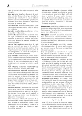 A                                                                                                          10

parte de las partículas que constituyen la radia-        soluble neutron absorber: absorbente soluble
ción alfa.                                               de neutrones; sustancia absorbente de neutro-
beta (particles) absorber: absorbente de partí-          nes, normalmente ácido bórico (boric acid), utili-
culas beta (ver beta); material que absorbe los          zada en reactores de agua a presión para com-
electrones que constituyen un haz de radiación           pensar efectos de reactividad a largo plazo, como
beta reduciendo su intensidad. Por ejemplo, unos         el quemado del combustible o la acumulación de
milímetros de aluminio absorben la mayor parte           productos de fisión, controlando su concentra-
de un haz de radiación beta.                             ción en el refrigerante.
black absorber: absorbente total o negro; mate-
                                                        Absorptance: absorptancia; relación entre el flujo
rial que absorbe prácticamente todos los neutro-
                                                        luminoso o radiante absorbido por un cuerpo y el
nes incidentes.
                                                        flujo incidente. Por definición, la absorptancia del
burnable absorber (BA): absorbente o veneno
                                                        cuerpo negro (black body) es 1.
consumible (ver burnable).
control absorber: absorbente de control; mate-          Absorption: absorción; en general, mecanismo
rial cuyas características como absorbente de           físico por el cual una sustancia o material atrae a
neutrones se utilizan para controlar el flujo neu-      otra (líquido o gas) y la incorpora en su interior (a
trónico y la potencia de reactores nucleares (ver       diferencia de la adsorción, que se limita a la super-
neutron absorber).                                      ficie del adsorbente).
gamma (rays) absorber: absorbente de rayos              En el caso de una radiación, proceso por el cual el
gamma; material que absorbe la radiación                número de partículas o de fotones que la constitu-
gamma. Por ejemplo, las paredes de plomo de los         yen se reduce o atenúa al atravesar un material por
recipientes diseñados para contener fuentes de          interacción con este.
radiación gamma, o las paredes de hormigón uti-         En el caso particular de una radiación de neutro-
lizadas en el blindaje de un reactor.                   nes, reacción de absorción neutrónica en la que un
gray absorber: absorbente gris; lámina o barra          neutrón incidente es absorbido por un núcleo ató-
de un material absorbente de neutrones que,             mico del material (ver neutron absorption).
con un espesor determinado, solo absorbe una              absorption coefficient (␮): coeficiente de absor-
fracción de los neutrones incidentes, no resul-           ción o atenuación; reducción fraccional de la inten-
tando totalmente opaco a la radiación neutró-             sidad de un haz de radiación por unidad de grosor
nica.                                                     del material que atraviesa (linear absorption coef-
high efficiency particulate absorber (HEPA):              ficient; coeficiente de absorción lineal), por unidad
filtro de aire de alta eficiencia; filtro HEPA.           de masa de este (mass absorption coefficient; coe-
ionizing radiation absorber: absorbente de la             ficiente de absorción másico), o por átomo de
radiación ionizante; cualquier material que absor-        absorbente (atomic absorption coefficient; coefi-
be o disminuye la intensidad de la radiación ioni-        ciente de absorción atómico) debido a la deposi-
zante. Por ejemplo, el plomo, el hormigón o el            ción de energía en el absorbente (ver attenuation).
acero atenúan la radiación gamma; una fina hoja           absorption cross section (␴a ): sección eficaz
de papel o de metal absorbe las partículas alfa y         (microscópica) de absorción; magnitud que mide la
la mayor parte de las beta; finalmente, son mate-         probabilidad de que una partícula o fotón sea
riales absorbentes de neutrones el boro, el hafnio        absorbido por el núcleo sobre el que incide. Tiene
o el cadmio.                                              dimensiones de área y se mide en barnios (1 bar-
neutron absorber: absorbente de neutrones;                nio = 10-24 cm2). El número de reacciones de absor-
sustancia que interacciona con los neutrones fun-         ción por unidad de volumen y tiempo (Ra) en un
damentalmente mediante reacciones de captura              medio o material determinado, con una densidad
(por ejemplo: hafnio, boro, cadmio o plata), en           de N átomos por cm3 y atravesada por un flujo de
base a su elevada sección eficaz de absorción             partículas o fotones (␾) viene dada, en función de
(absorption cross section).                               la sección eficaz de absorción ␴a, por:
Estos materiales se utilizan en la fabricación de las
                                                                           Ra = N   . ␴a . ␾
barras de control (control rod) de reactores nuclea-
res o disueltos en el refrigerante (chemical shim)       En el caso de la absorción de neutrones, depen-
para controlar el flujo neutrónico y, a través de él,    de fundamentalmente de la naturaleza del núcleo
la potencia del reactor (ver Figura C-1: ‘BWR            blanco y de la energía del neutrón incidente. Por
Control Rod Assembly’).                                  ejemplo, valores típicos de secciones eficaces de
 