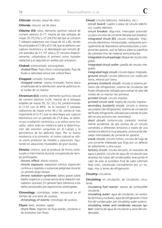 73                                                                                                            C
Chlorate: clorato; oxisal de cloro.                        Circuit: circuito (eléctrico, hidráulico, etc.).
Chloride: cloruro; sal de cloro.                            circuit board: cuadro o placa de circuito (eléctri-
                                                            co); cuadro eléctrico.
Chlorine (Cl): cloro; elemento químico natural de           circuit breaker: disyuntor; interruptor automáti-
número atómico Z=17, mezcla de dos isótopos de              co para circuitos de corriente elevada (ver breaker).
masas 35 (75,5%) y 37 (24,5%) del que se conocen            integrated circuit (IC): circuito integrado; ‘chip’;
7 isótopos radiactivos con masas de 32 a 40, siendo         circuito electrónico miniaturizado, compuesto prin-
los principales el Cl-36 y el Cl-38, que se obtienen por    cipalmente de dispositivos semiconductores y com-
captura neutrónica y se desintegran por emisión ␤–          ponentes pasivos, que se fabrica sobre la superficie
con períodos de 3 x 105 años y 37 minutos respecti-         de substrato fino de material semiconductor.
vamente, utilizándose el primero como trazador              integrated circuit package: bloque de circuito inte-
radiactivo y el segundo en análisis por activación.         grado.
Choked: entrecortado: estrangulado.                         integrated circuit wafer: pastilla de circuito inte-
 choked flow: flujo crítico o estrangulado; flujo de        grado.
 fluido a velocidad sónica (ver critical flow).             integrated logic circuit: circuito lógico integrado.
                                                            ground circuit: circuito (eléctrico) con vuelta por
Chopped: cortado; truncado.                                 tierra; retorno por tierra.
 chopped cosine: coseno truncado; forma típica              primary (coolant) circuit: circuito o sistema pri-
 simplificada de la distribución axial de potencia en       mario (de refrigerante); sistema de circulación del
 el núcleo de un reactor.                                   fluido refrigerante utilizado para extraer el calor del
                                                            núcleo de un reactor (ver primary).
Chromium (Cr): cromo; elemento químico natural
de número atómico Z=24, mezcla de 4 isótopos                printed circuit: circuito impreso.
estables de masas 50, 52, 53 y 54, predominando             printed circuit card: tarjeta de circuito impreso.
el Cr-52 con el 84%. Se le conocen 6 isótopos               secondary (coolant) circuit: circuito o sistema
radiactivos de masas entre 46 y 56, siendo el más           secundario (de refrigerante); sistema de circulación
importante el Cr-51 que se desintegra por captura           del fluido refrigerante utilizado para extraer el calor
electrónica con un período de 27,8 días, se obtie-          del circuito primario (ver secondary).
ne por irradiación neutrónica, y se utiliza como tra-       short circuit: cortocircuito; conexión, normal-
zador, sobre todo en medicina para la determina-            mente accidental, de dos puntos de un circuito
ción del volumen sanguíneo en el cuerpo y la                sometidos a diferentes tensiones a través de una
persistencia de los glóbulos rojos. Por su buena            resistencia eléctrica muy pequeña, provocando ele-
resistencia a la corrosión, el cromo natural se utili-      vadas intensidades de corriente en general.
za como protector de metales y aleaciones, figu-            sneak circuit: circuito furtivo; circuito de fuga de
rando en aleaciones inoxidables de gran dureza.             una corriente indeseada que fluye por un defecto
                                                            de aislamiento u otra causa.
Chronic: crónico; que se produce de forma conti-            tertiary circuit: circuito terciario; en reactores de
nuada o intermitente durante una periodo de tiem-           agua a presión, circuito de agua de circulación que
po prolongado.                                              atraviesa los tubos del condensador, evacuando el
 chronic effect: efecto crónico.                            calor de este al sumidero final de calor (ultimate
 chronic exposure: exposición crónica; exposición           heat sink), constituido normalmente por un río,
 continua o repetida a sustancias peligrosas durante        lago, mar o torres de refrigeración.
 un periodo largo tiempo.
                                                           Circuitry: circuitería.
 chronic radiation syndrome: daños graves sobre
 tejidos orgánicos a consecuencia de la radiación (ver     Circulating: en circulación; de circulación; circu-
 radiation sickness). En general hace referencia a los     lante.
 daños provocados por exposiciones prolongadas.              circulating fuel reactor: reactor de combustible
                                                             circulante.
Chronology: cronología; orden secuencial en el
                                                             circulating water: agua de circulación; en centra-
tiempo de una serie de sucesos.
                                                             les térmicas y nucleares, agua de refrigeración o foco
  chronology of events: cronología de sucesos.
                                                             frío del condensador (ver circulating water system).
Churn: batir; revolver; agitar.                              circulating water and condenser vacuum sys-
 churn flow: régimen de flujo batido, oscilante o            tem: sistema de agua de circulación y vacío del con-
 de borboteo (ver flow).                                     densador.
 