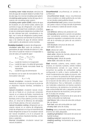 C                                                                                                               74

 circulating water intake structure: estructura de           Circumferential: circunferencial; en sentido cir-
 toma de agua de circulación desde el sumidero final         cunferencial.
 de calor, lago, río o mar (ver circulating water system).    circumferential break: rotura circunferencial;
 circulating water pump: bomba del agua de cir-               rotura completa o en doble guillotina de una tube-
 culación (ver circulating water system).                     ría (ver double ended guillotine break).
 circulating water system (CWS): sistema de agua              circumferential crack: grieta o rotura circunferen-
 de circulación; en una central nuclear, sistema que          cial; grieta o rotura a lo largo de todo el perímetro
 suministra el agua de refrigeración a los tubos del          de un conducto o tubería de sección circular.
 condensador principal (main condenser), y transfiere        Civil: civil.
 el calor de condensación desde éste al sumidero final        civil defence: defensa civil; protección civil.
 de calor (ultimate heat sink), normalmente un río,           civil penalty: penalización o sanción civil; penaliza-
 lago, mar o torres de refrigeración (cooling tower).         ción normalmente económica impuesta por un
 Además, proporciona normalmente el suministro de             organismo regulador o competente ante una viola-
 agua a los sistemas de agua de servicios (service            ción de la normativa por parte de una central o
 water system) y de protección contra incendios.              explotador.
Circulation (coolant): circulación (de refrigerante).         civil structure: estructura de obra civil.
 circulation ratio (RC): razón de circulación; en             civil work: obra civil.
 generadores de vapor verticales de tubos en U, rela-        Clack: válvula (ver valve).
 ción entre el caudal de mezcla en el evaporador o            clack box: caja de válvulas.
 zona de tubos y el caudal de vapor:                          clack valve: válvula de charnela; válvula de mari-
                  m’boiler       m’rec + m’fw                 posa (ver butterfly valve).
           RC =              =                                shutting clack: válvula de parada.
                  m’steam           m’fw
                                                              valve clack: obturador de válvula.
 m’boiler : caudal de mezcla en el evaporador
 m’steam : caudal de vapor a la salida del generador         Clad: revestido; cubierto; vaina; revestir; cubrir;
 m’rec : caudal de líquido recirculado desde los             envainar; en reactores nucleares, cilindro metálico
            separadores                                      herméticamente cerrado en cuyo interior se
 m’fw : caudal de agua de alimentación                       encuentran las pastillas de combustible nuclear,
                                                             configurando la varilla o barra combustible. Su
 Se relaciona con la razón de recirculación (RR, ver         misión fundamental es dar rigidez al conjunto, rete-
 recirculation ratio) por:                                   ner en su interior los productos de fisión gaseosos
                       RC = 1 + RR                           para impedir la contaminación del refrigerante y evi-
 forced circulation: circulación forzada; movi-              tar la reacción de éste último con el combustible a
 miento de un fluido en un circuito por la acción de         alta temperatura. Para su fabricación, se seleccio-
 un dispositivo impulsor (bombas, ventiladores o             nan materiales o aleaciones con buenas caracterís-
 soplantes).                                                 ticas mecánicas y de resistencia a la corrosión, ele-
 natural circulation: circulación natural; circula-          vada conductividad del calor y pequeñas secciones
 ción de un fluido en un circuito por convección             eficaces de absorción de neutrones, como por ejem-
 natural; en un sistema de fluidos, movimiento de            plo el zircaloy (ver zircaloy).
 estos sin la actuación de componentes activos                 clad ballooning: hinchamiento de la vaina de la
 (bombas), entre un foco caliente y uno frío a mayor           varilla combustible (ver balloning).
 altura, en virtud de la diferencia de densidades              clad failure: fallo o rotura de vaina (de combusti-
 entre el fluido caliente y frío (ver convection).             ble; ver failure).
 natural circulation cooling: refrigeración por cir-           fuel clad: vaina del combustible (ver clad).
 culación natural; en un sistema de refrigeración,             zircaloy clad: vaina de zircaloy.
 modo de refrigeración en el que el movimiento del           Cladding: vaina; envainado; recubrimiento; reves-
 fluido refrigerante se basa en la circulación natural       timiento (ver clad); plaqueado.
 (ver natural circulation) y no en la actuación de             cladding hydridation: hidruración de vainas (ver
 componentes activos impulsores (bombas, ventila-              hydride buildup).
 dores o soplantes).                                           cladding material: material de la vaina.
 thermal circulation: circulación natural (ver                 cladding swelling: hinchamiento de vainas (ver
 natural circulation).                                         swelling).
 