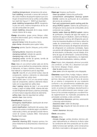75                                                                                                            C
 cladding temperature: temperatura de vainas.             Clean-up: limpieza; purificación.
 fuel cladding: envainado o vainas del combusti-           clean-up system: sistema de purificación.
 ble; tubos metálicos de pequeño espesor que cons-         containment atmosphere cleanup system
 tituyen el revestimiento de las varillas combustibles     (CACS): sistema de purificación de la atmósfera
 (ver clad) (Ver Figura F-1: ‘BWR Fuel Assembly’).         del recinto de contención.
 peak cladding temperature (PCT): temperatu-               fuel and containment pools cooling and cle-
 ra pico de vaina; máxima temperatura de las vai-          anup (FCPCC) system: sistema de purificación y
 nas del combustible (ver peak).                           refrigeración de las piscinas de combustible y de la
 vessel cladding: plaqueado de la vasija; revesti-         contención (ver cooling).
 miento interior de la vasija.                             reactor water clean-up (RWCU) system: sistema
Clamp: abrazadera; grapa; pinza; bloque; collar;           de purificación y limpieza del agua del reactor; en
empalme (electricidad); garra; mordaza de apriete;         reactores de agua en ebullición, sistema de filtrado y
mordaza de torno.                                          desmineralización continua del refrigerante para eli-
 ground clamp: brida de puesta a tierra.                   minar las impurezas disueltas en el mismo, reducir los
 pipe clamp: abrazadera para sujetar tubos.                niveles de contaminación y minimizar la corrosión.
                                                           También elimina el exceso de refrigerante del sistema
Clamping: apriete; fijación; bloqueo; junta; embri-        de refrigeración en condiciones controladas. Aspira
dado.                                                      una porción del refrigerante que circula por los lazos
 clamping device: dispositivo de apriete.                  de recirculación y la devuelve, una vez tratada, al sis-
 clamping method: método de sujeción.                      tema de agua de alimentación. Consta de bombas,
 clamping ring: anillo de fijación.                        cambiadores de calor regenerativos y no regenerati-
 clamping screw: tornillo de apriete; tornillo de          vos, filtros desmineralizadores, tuberías y válvulas.
 regulación; tornillo de sujeción.
                                                          Clear: limpio; claro; despejado; eliminar (una señal,
Class: clase; en una central nuclear cada uno de los      una condición, un fallo, etc.); desactivar (una alar-
grupos en que se clasifican los componentes, sistemas     ma); borrar; despejar; limpiar; aclarar.
o elementos, en base a distintos criterios, siendo el      clear to zero: puesta a cero.
más habitual su importancia para la seguridad.             clear zone: zona de seguridad; zona despejada.
 class 0E: clase 0E; en una central nuclear, clase de
 componente, sistema o elemento no relacionado            Clearance: espacio libre; huelgo; holgura; toleran-
 con la seguridad (ver safety class).                     cia; intersticio; margen de seguridad; autorización;
 class 1-2-3 E: clase 1-2-3 E; en una central nuclear,    permiso; descargo; condición de fuera de servicio
 clase de componente, sistema o elemento relacio-         de un sistema o componente de una instalación
 nado con la seguridad (ver safety class).                conforme a los procedimientos establecidos para
 class 1 piping: tuberías de clase 1; en una central      actividades de inspección, mantenimiento o repa-
 nuclear, y según el código ASME, tuberías del siste-     ración; en protección radiológica, desclasificación o
 ma del refrigerante del reactor y sistemas conectados    permiso de la administración para manejar y ges-
 al mismo hasta la segunda válvula de aislamiento.        tionar sin los controles exigidos por una determina-
 safety class: clase de seguridad (ver safety).           da reglamentación los materiales procedentes de
 seismic class: clase sísmica.                            actividades sometidas a tales controles.
                                                            administrative clearance: permiso, autorización
Classification: clasificación.
                                                            o descargo administrativo.
 emergency classification: clasificación de emer-
                                                            clearance order: orden de descargo.
 gencia (ver emergency).
                                                            clearance tag: etiqueta de fuera de servicio o de
 event classification: clasificación de sucesos; clasi-
                                                            descargo.
 ficación de sucesos o incidentes según una determi-
                                                            master clearance: descargo.
 nada escala y criterio, por ejemplo la escala interna-
 cional de sucesos nucleares (INES: International         Clevis: abrazadera.
 Nuclear Event Scale).
                                                          Climate: clima.
Cleaning: limpieza.                                        climate change: cambio climático; término utili-
 chemical cleaning (CC): limpieza química; lim-            zado habitualmente en referencia al efecto sobre
 pieza mediante el uso de productos o reactivos quí-       las condiciones del clima producido por las activi-
 micos.                                                    dades humanas (por ejemplo, como consecuencia
 self-cleaning strainer: filtro auto-limpiante.            del efecto invernadero o del agujero de ozono).
 