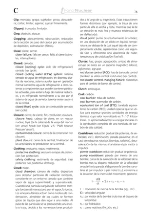 C                                                                                                               76

Clip: mordaza; grapa; sujetador; pinza; abrazade-            dos a lo largo de su trayectoria. Estas trazas tienen
ra; cortar; limitar; agarrar; sujetar firmemente.            formas distintivas (por ejemplo, la traza de una
                                                             partícula alfa es ancha y recta, mientras que la de
Clipped: truncado; limitado.
                                                             un electrón es más fina y muestra evidencias de
Clog: obstruir; atascar.                                     ser deflectada).
Clogging: atascamiento; obstrucción; reducción               cloud point: punto de enturbamiento o turbidez;
de la sección de paso del caudal por acumulación             en una disolución de un sólido en líquido, tempe-
de depósitos; colmatación (filtros).                         ratura por debajo de la cual aquel deja de ser com-
                                                             pletamente soluble, separándose como una segun-
Close: cierre; cerrar.
                                                             da fase y ofreciendo una apariencia de nube;
 close failure: fallo en cerrar; fallo al cierre (válvu-
                                                             temperatura de cristalización (fuel oil).
 las, interruptores).
                                                            Cluster: haz; grupo; agrupación; unidad de alma-
Closed: cerrado.
                                                            cenaje de datos en un soporte magnético (disco);
 closed (cooling) cycle: ciclo (de refrigeración)
                                                            aglomerar; agrupar.
 cerrado (ver cycle).
                                                             rod cluster control (RCC): haz de barras de control
 closed cooling water (CCW) system: sistema
                                                             (también se utiliza control rod cluster) (ver control).
 cerrado de agua de refrigeración; en distintos dise-
                                                             rod cluster control changing fixture: dispositivo
 ños de reactores, sistema auxiliar que en operación
                                                             para el cambio de barras de control.
 normal suministra agua de refrigeración a otros sis-
 temas y componentes que pueden contener partícu-           Clutch: embrague.
 las activadas, para evitar la fuga de material radiacti-
                                                            Coal: carbón.
 vo, y es refrigerado normalmente a su vez por el
                                                             coal bunker: tolva de carbón.
 sistema de agua de servicios (service water system)
 de la central.                                              coal burner: quemador de carbón.
 closed (fuel) cycle: ciclo de combustible cerrado           equivalent ton of coal (ETC): tonelada equiva-
 (ver cycle).                                                lente de carbón (TEC); unidad especial que se uti-
                                                             liza para expresar grandes cantidades de energía
                                                             térmica, cuyo valor normalizado es 7 . 106 kiloca-
Closure: cierre; de cierre; fin; conclusión; clausura.
 closure head: cabeza de cierre; en un reactor
                                                             lorías. Es aproximadamente la energía liberada en
 nuclear, tapa (de la cabeza) de la vasija del reactor
                                                             la combustión completa de una tonelada de car-
 (ver vessel head) (ver Figura V-5: ‘PWR Reactor
                                                             bón de alta calidad.
 Pressure Vessel’).
 containment closure: cierre de la contención (ver          Coastdown: reducción gradual (de potencia, de ve-
 closure).                                                  locidad, etc.); disminución; parada paulatina; en el
 plant closure: cierre de la central; finalización de       caso de máquinas rotativas (bombas, turbinas), desa-
 las actividades de producción de la central.               celeración de las mismas al anularse el par motor o
Clothing: vestuario; ropas; vestimenta.                     impulsor.
 protective clothing: vestuario o ropas de protec-            power coastdown: reducción gradual de potencia.
 ción (ver protective).                                       pump coastdown: parada por inercia de una
 safety clothing: vestimenta de seguridad; traje              bomba; curva de la evolución de la velocidad de la
 protector (ver protective clothing).                         bomba tras su disparo; reducción de la velocidad
Cloud: nube.                                                  angular hasta parada al dispararse la bomba y anu-
 cloud chamber: cámara de niebla; dispositivo                 larse el par impulsor o par motor (␶m), conforme a
 para detectar partículas de radiación ionizante,             la ecuación de la inercia del movimiento giratorio:
 consistente en un entorno cerrado que contiene                                 d⍀
 vapor de agua superenfriado y supersaturado.                           I   .        = ⌺␶ = ␶m – ␶h – ␶f
                                                                                dt
 Cuando una partícula cargada de suficiente ener-
 gía (ionizante) interacciona con el vapor, lo ioniza.       I : momento de inercia de la bomba (kg . m2)
 Los iones resultantes actúan como núcleos de con-           ⍀ : velocidad angular
 densación, alrededor de los cuales se forman                ␶m : par motor de la bomba (nulo tras el disparo de
 gotas de líquido que dan lugar a una niebla. Al                  la bomba)
 paso de las partículas se va produciendo una este-          ␶h : par hidráulico
 la o traza, debido a los numerosos iones produci-           ␶r : pares resistivos (fricción, etc.)
 