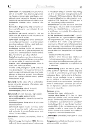 C                                                                                                            80

 combustion air: aire de combustión; en una reac-        na fundada en 1946 para controlar el desarrollo y
 ción de combustión, masa de aire que proporcio-         uso de la energía nuclear para aplicaciones civiles
 na el oxígeno necesario para la combustión com-         y militares. En 1974 se escindió en el ERDA (Energy
 pleta y limpia del combustible, liberando la máxima     Research and Development Administration), perte-
 cantidad de energía (calor de combustión) posible.      neciente al DOE (Department of Energy) y en la
 combustion chamber: horno; cámara de com-               NRC (Nuclear Regulatory Commission).
 bustión.                                                de-commission: clausura; retirada de servicio de
 Combustion Engineering (CE): compañía nor-              forma segura y reducción de la radiactividad resi-
 teamericana fabricante y suministradora de reac-        dual de una instalación hasta un nivel que permi-
 tores nucleares.                                        ta la utilización no restringida del emplazamiento
 combustion gas: gas de combustión; cada uno             (ver decommission).
 de los gases que se generan como subproducto en         Nuclear Regulatory Commission (NRC): comisión
 la combustión de un material.                           reguladora americana; organismo regulador (regula-
 combustion power plant: central térmica con-            tory body) de los Estados Unidos, formado en 1975
 vencional (por contraposición a la central nuclear);    en sustitución de la ‘Atomic Energy Commission’,
 central de producción eléctrica a partir de la com-     para regular la utilización comercial e institucional de
 bustión de un combustible fósil.                        la energía nuclear, incluyendo las centrales nucleares.
 combustion turbine: turbina de combustión;              Bajo la responsabilidad de preservar la salud y segu-
 turbina accionada por los gases a alta presión pro-     ridad del público, sus principales funciones regulado-
 ducidos en la combustión de un material combus-         ras son:
 tible, normalmente gas natural o fuel-oil.              – establecer normas reguladoras.
 heat of combustion: calor de combustión; can-           – aprobar y emitir licencias para instalaciones
 tidad de energía que puede liberarse en la combus-         nucleares y usuarios de materiales nucleares.
 tión de una unidad de masa de combustible.              – inspeccionar las instalaciones y usuarios de mate-
 internal combustion engine/motor: motor de                 riales nucleares para verificar el cumplimiento de
 combustión interna (ver motor).                            la normativa.
 internal combustion power plant: central tér-          Commissioning: puesta en servicio; puesta a
 mica de combustión interna; central térmica en la      punto; puesta en explotación; proceso de puesta
 cual la energía mecánica que impulsa el generador      en servicio de una instalación y verificación de las
 eléctrico se obtiene de un motor de combustión         hipótesis de diseño y de los criterios de funciona-
 interna (ver internal combustion motor), general-      miento; en una instalación nuclear o radiactiva,
 mente diésel o de gas.                                 proceso mediante el cual las estructuras, sistemas
Command: mando; orden; señal de control o tele-         o componentes, tras su construcción y montaje, se
mando; comando (programa informático); orde-            ponen en operación para comprobar que concuer-
nar; tener el mando.                                    dan con el proyecto y satisfacen los criterios de fun-
 command module: módulo de mando.                       cionamiento requeridos.
 command post: puesto de mando.                         Common: común.
Commercial: comercial; destinado a la producción.        common line: línea o tubería común.
 commercial grade: grado comercial.                      common cause failure (CCF): fallo por causa
 commercial operation: operación comercial (ver          común (ver common cause); fallo de distintos sis-
 operation).                                             temas o componentes por una misma causa.
 commercial power plant: central de producción           El concepto de causa común es muy utilizado en
 eléctrica comercial.                                    los estudios y análisis de seguridad, por cuanto un
 commercial reactor: reactor comercial; reactor          principio básico de los mismos es que una misma
 nuclear de potencia; reactor nuclear cuyo objetivo      condición no debe ser causa común del fallo de
 es la producción de energía eléctrica para el sumi-     distintos sistemas o componentes relacionados con
 nistro a los consumidores.                              la seguridad o de sistemas redundantes.
                                                        Commutator: conmutador; interruptor de varias
Commission: comisión; encomendar; poner en
                                                        posiciones.
marcha.
 Atomic Energy Commission (AEC): Comisión               Compacted: consolidado (combustible) o compac-
 de Energía Atómica; agencia federal norteamerica-      tado (combustible o residuos).
 