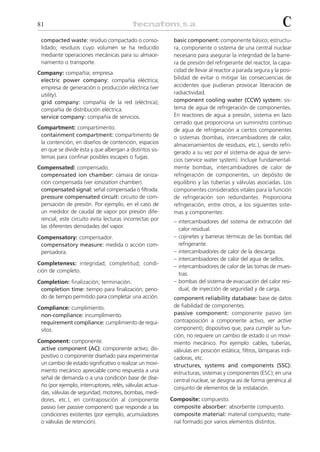 81                                                                                                          C
 compacted waste: residuo compactado o conso-              basic component: componente básico; estructu-
 lidado; residuos cuyo volumen se ha reducido              ra, componente o sistema de una central nuclear
 mediante operaciones mecánicas para su almace-            necesario para asegurar la integridad de la barre-
 namiento o transporte.                                    ra de presión del refrigerante del reactor, la capa-
Company: compañía; empresa.                                cidad de llevar al reactor a parada segura y la posi-
 electric power company: compañía eléctrica;               bilidad de evitar o mitigar las consecuencias de
 empresa de generación o producción eléctrica (ver         accidentes que pudieran provocar liberación de
 utility).                                                 radiactividad.
 grid company: compañía de la red (eléctrica);             component cooling water (CCW) system: sis-
 compañía de distribución eléctrica.                       tema de agua de refrigeración de componentes.
 service company: compañía de servicios.                   En reactores de agua a presión, sistema en lazo
                                                           cerrado que proporciona un suministro continuo
Compartment: compartimento.                                de agua de refrigeración a ciertos componentes
 containment compartment: compartimento de                 o sistemas (bombas, intercambiadores de calor,
 la contención; en diseños de contención, espacios         almacenamientos de residuos, etc.), siendo refri-
 en que se divide ésta y que albergan a distintos sis-     gerado a su vez por el sistema de agua de servi-
 temas para confinar posibles escapes o fugas.
                                                           cios (service water system). Incluye fundamental-
Compensated: compensado.                                   mente bombas, intercambiadores de calor de
 compensated ion chamber: cámara de ioniza-                refrigeración de componentes, un depósito de
 ción compensada (ver ionization chamber).                 equilibrio y las tuberías y válvulas asociadas. Los
 compensated signal: señal compensada o filtrada.          componentes considerados vitales para la función
 pressure compensated circuit: circuito de com-            de refrigeración son redundantes. Proporciona
 pensación de presión. Por ejemplo, en el caso de          refrigeración, entre otros, a los siguientes siste-
 un medidor de caudal de vapor por presión dife-           mas y componentes:
 rencial, este circuito evita lecturas incorrectas por     – intercambiadores del sistema de extracción del
 las diferentes densidades del vapor.
                                                             calor residual.
Compensatory: compensador.                                 – cojinetes y barreras térmicas de las bombas del
 compensatory measure: medida o acción com-                  refrigerante.
 pensadora.                                                – intercambiadores de calor de la descarga.
                                                           – intercambiadores de calor del agua de sellos.
Completeness: integridad; completitud; condi-
                                                           – intercambiadores de calor de las tomas de mues-
ción de completo.
                                                             tras.
Completion: finalización; terminación.                     – bombas del sistema de evacuación del calor resi-
 completion time: tiempo para finalización; perio-           dual, de inyección de seguridad y de carga.
 do de tiempo permitido para completar una acción.         component reliability database: base de datos
Compliance: cumplimiento.                                  de fiabilidad de componentes.
 non-compliance: incumplimiento.                           passive component: componente pasivo (en
 requirement compliance: cumplimiento de requi-            contraposición a componente activo, ver active
 sitos.                                                    component); dispositivo que, para cumplir su fun-
                                                           ción, no requiere un cambio de estado o un movi-
Component: componente.                                     miento mecánico. Por ejemplo: cables, tuberías,
 active component (AC): componente activo; dis-            válvulas en posición estática, filtros, lámparas indi-
 positivo o componente diseñado para experimentar          cadoras, etc.
 un cambio de estado significativo o realizar un movi-     structures, systems and components (SSC):
 miento mecánico apreciable como respuesta a una           estructuras, sistemas y componentes (ESC); en una
 señal de demanda o a una condición base de dise-          central nuclear, se designa así de forma genérica al
 ño (por ejemplo, interruptores, relés, válvulas actua-    conjunto de elementos de la instalación.
 das, válvulas de seguridad, motores, bombas, medi-
 dores, etc.), en contraposición al componente            Composite: compuesto.
 pasivo (ver passive component) que responde a las         composite absorber: absorbente compuesto.
 condiciones existentes (por ejemplo, acumuladores         composite material: material compuesto; mate-
 o válvulas de retención).                                 rial formado por varios elementos distintos.
 