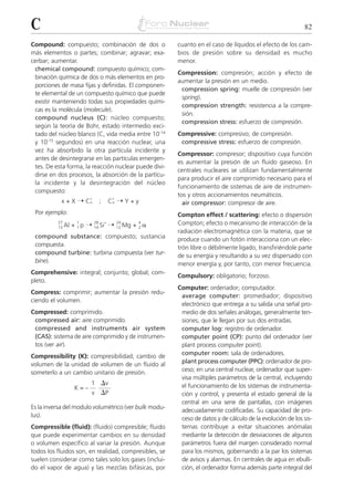 C                                                                                                           82

Compound: compuesto; combinación de dos o                cuanto en el caso de líquidos el efecto de los cam-
más elementos o partes; combinar; agravar; exa-          bios de presión sobre su densidad es mucho
cerbar; aumentar.                                        menor.
 chemical compound: compuesto químico; com-
                                                         Compression: compresión; acción y efecto de
 binación química de dos o más elementos en pro-
                                                         aumentar la presión en un medio.
 porciones de masa fijas y definidas. El componen-
                                                          compression spring: muelle de compresión (ver
 te elemental de un compuesto químico que puede
                                                          spring).
 existir manteniendo todas sus propiedades quími-
                                                          compression strength: resistencia a la compre-
 cas es la molécula (molecule).
                                                          sión.
 compound nucleus (C): núcleo compuesto;
                                                          compression stress: esfuerzo de compresión.
 según la teoría de Bohr, estado intermedio exci-
 tado del núcleo blanco (C, vida media entre 10-14       Compressive: compresivo; de compresión.
 y 10-15 segundos) en una reacción nuclear, una           compressive stress: esfuerzo de compresión.
 vez ha absorbido la otra partícula incidente y
                                                         Compressor: compresor; dispositivo cuya función
 antes de desintegrarse en las partículas emergen-
                                                         es aumentar la presión de un fluido gaseoso. En
 tes. De esta forma, la reacción nuclear puede divi-
                                                         centrales nucleares se utilizan fundamentalmente
 dirse en dos procesos, la absorción de la partícu-
                                                         para producir el aire comprimido necesario para el
 la incidente y la desintegración del núcleo
                                                         funcionamiento de sistemas de aire de instrumen-
 compuesto:
                                                         tos y otros accionamientos neumáticos.
           x + X ¨ C*
                    n            ;     C* ¨ Y + y
                                        n                  air compressor: compresor de aire.
 Por ejemplo:                                            Compton effect / scattering: efecto o dispersión
          27          1
                           ¨   28 *
                                       ¨   24
                                                   + ␣
                                                    4    Compton; efecto o mecanismo de interacción de la
          13 Al   +   1p       14 Si       12 Mg    2
                                                         radiación electromagnética con la materia, que se
 compound substance: compuesto; sustancia                produce cuando un fotón interacciona con un elec-
 compuesta.                                              trón libre o débilmente ligado, transfiriéndole parte
 compound turbine: turbina compuesta (ver tur-           de su energía y resultando a su vez dispersado con
 bine).
                                                         menor energía y, por tanto, con menor frecuencia.
Comprehensive: integral; conjunto; global; com-
                                                         Compulsory: obligatorio; forzoso.
pleto.
                                                         Computer: ordenador; computador.
Compress: comprimir; aumentar la presión redu-
                                                          average computer: promediador; dispositivo
ciendo el volumen.
                                                          electrónico que entrega a su salida una señal pro-
Compressed: comprimido.                                   medio de dos señales análogas, generalmente ten-
 compressed air: aire comprimido.                         siones, que le llegan por sus dos entradas.
 compressed and instruments air system                    computer log: registro de ordenador.
 (CAS): sistema de aire comprimido y de instrumen-        computer point (CP): punto del ordenador (ver
 tos (ver air).                                           plant process computer point).
Compressibility (K): compresibilidad; cambio de           computer room: sala de ordenadores.
volumen de la unidad de volumen de un fluido al           plant process computer (PPC): ordenador de pro-
someterlo a un cambio unitario de presión.                ceso; en una central nuclear, ordenador que super-
                                                          visa múltiples parámetros de la central, incluyendo
                           1 ⌬v                           el funcionamiento de los sistemas de instrumenta-
                  K=–
                           v ⌬P                           ción y control, y presenta el estado general de la
                                                          central en una serie de pantallas, con imágenes
Es la inversa del modulo volumétrico (ver bulk modu-
                                                          adecuadamente codificadas. Su capacidad de pro-
lus).
                                                          ceso de datos y de cálculo de la evolución de los sis-
Compressible (fluid): (fluido) compresible; fluido        temas contribuye a evitar situaciones anómalas
que puede experimentar cambios en su densidad             mediante la detección de desviaciones de algunos
o volumen específico al variar la presión. Aunque         parámetros fuera del margen considerado normal
todos los fluidos son, en realidad, compresibles, se      para los mismos, gobernando a la par los sistemas
suelen considerar como tales solo los gases (inclui-      de avisos y alarmas. En centrales de agua en ebulli-
do el vapor de agua) y las mezclas bifásicas, por         ción, el ordenador forma además parte integral del
 