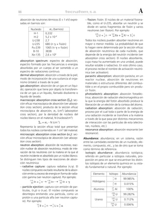 11                                                                                                                   A
 absorción de neutrones térmicos (E < 1 eV) expre-          – fission: fisión. El núcleo de un material fisiona-
 sadas en barnios son:                                        ble, como el U-235, absorbe un neutrón y se
                                                              divide en varios fragmentos de fisión y varios
          Nucleido              ␴a (barnios)                  neutrones (ver fission). Por ejemplo:
            H-1           0,332
                                                                             + 0n ¨
                                                                     235      1       141            92        1
                                                                      92 U             56 Ba     +   36 Kr   + 30n
            H-2           5,2 x 10-4
           U-238          2,7                               Todos los núcleos pueden absorber neutrones en
           U-235          680 (n ␥ + fisión)                mayor o menor medida. La probabilidad de que
          Pu-239          1065 (n ␥ + fisión)               lo hagan viene determinada por la sección eficaz
            B-10          3838                              de absorción neutrónica de cada nucleido, que
          Xe-135          2,6 x 106                         depende de la energía del neutrón incidente (ver
                                                            absorption cross section). El núcleo absorbente,
 absorption spectrum: espectro de absorción;                cuya masa ha aumentado en una unidad, puede
 espectro formado por las frecuencias o energías            resultar estable o radiactivo. En este último caso,
 absorbidas por un cuerpo al ser sometido a un              el proceso recibe el nombre de activación neutró-
 espectro de radiaciones continuo.                          nica (ver activation).
 dermal absorption: absorción a través de la piel;          parasitic absorption: absorción parásita; en un
 modo de incorporación de una sustancia al orga-            reactor nuclear, absorción de neutrones en
 nismo (intake) a través de la piel.                        materiales o estructuras diferentes del combus-
 gas absorption: absorción de un gas en un líqui-           tible o en el propio combustible pero sin produ-
 do; operación que tiene por objeto la transferen-          cir fisión.
 cia de un gas a un líquido, llamado disolvente o           photoelectric absorption: absorción fotoeléc-
 líquido de lavado.                                         trica; absorción de radiación electromagnética en
 macroscopic absorption cross section (⌺a): sec-            la que la energía del fotón absorbido produce la
 ción eficaz macroscópica de absorción (ver absorp-         liberación de un electrón de la corteza del átomo.
 tion cross section); producto de la sección eficaz         radiation absorption: absorción de radiación;
 microscópica de absorción, ␴a (cm2) (absorption            proceso por el cual toda o parte de la energía de
 cross section), por la densidad de núcleos del             una radiación incidente se transfiere a la materia
 núcleo blanco en el material, N (núcleos/cm3):             a través de la que pasa por distintos mecanismos
                  ⌺a = ␴a . N (cm-1)                        de interacción con las partículas de esta (electro-
 Representa la sección eficaz total que presentan           nes, núcleos, etc.).
 todos los núcleos contenidos en 1 cm3 del material.        resonance absorption: absorción resonante (ver
 microscopic absorption cross section (␴a): sec-            resonance).
 ción eficaz microscópica de absorción (ver absorp-        Abundance: abundancia; en un sistema, razón
 tion cross section).                                      entre las cantidades existentes de un nucleido, ele-
 neutron absorption: absorción de neutrones; reac-         mento, compuesto, etc., y las de otro que se toma
 ción nuclear de absorción neutrónica; modo de inte-       como término de referencia.
 racción de los neutrones con la materia en la que el       isotopic abundance: abundancia isotópica;
 neutrón incidente es absorbido por un núcleo blanco.       referido en particular a isótopos naturales, pro-
 Se distinguen tres tipos de reacciones de absor-           porción en peso en que se encuentran los distin-
 ción neutrónica:                                           tos isótopos de un elemento químico en su esta-
 – radiative capture: captura radiativa (n,␥). El           do fundamental o natural. Por ejemplo:
   núcleo compuesto excitado resultante de la absor-
   ción emite su exceso de energía en forma de radia-              Elemento       Isótopo            Abundancia
   ción gamma (ver neutron capture). Por ejemplo:                                      1
                                                                                       1    H          99.985%
               In + 0 n ¨           In* ¨         In + ␥
         115          1       116           116
          49                   49            49
                                                                  Hidrógeno            2
                                                                                       1    H          0.015%
 – particle ejection: captura con emisión de par-                                      27
   tículas, (n,p) o (n,␣). El núcleo compuesto se                  Aluminio            13   Al           100%
                                                                                      238
   desintegra emitiendo una partícula, como un                                         92   U          99.282%
   protón o una partícula alfa (ver neutron captu-                                    235
                                                                    Uranio             92   U          0.712%
   re). Por ejemplo:
                                                                                      234
                 10
                      B + n ¨ Li + ␣
                          1          7      4
                                                                                       92   U          0.006%
                  5       0          3      2
 