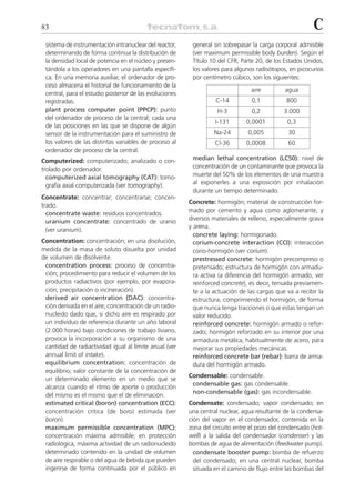 83                                                                                                        C
 sistema de instrumentación intranuclear del reactor,     general sin sobrepasar la carga corporal admisible
 determinando de forma continua la distribución de        (ver maximum permissible body burden). Según el
 la densidad local de potencia en el núcleo y presen-     Título 10 del CFR, Parte 20, de los Estados Unidos,
 tándola a los operadores en una pantalla específi-       los valores para algunos radisótopos, en picocurios
 ca. En una memoria auxiliar, el ordenador de pro-        por centímetro cúbico, son los siguientes:
 ceso almacena el historial de funcionamiento de la
                                                                                 aire         agua
 central, para el estudio posterior de las evoluciones
 registradas.                                                      C-14          0,1           800
 plant process computer point (PPCP): punto                         H-3          0,2          3.000
 del ordenador de proceso de la central; cada una
                                                                   I-131       0,0001          0,3
 de las posiciones en las que se dispone de algún
 sensor de la instrumentación para el suministro de                Na-24        0,005           30
 los valores de las distintas variables de proceso al              Cl-36       0,0008           60
 ordenador de proceso de la central.
Computerized: computerizado; analizado o con-             median lethal concentration (LC50): nivel de
trolado por ordenador.                                    concentración de un contaminante que provoca la
  computerized axial tomography (CAT): tomo-              muerte del 50% de los elementos de una muestra
  grafía axial computerizada (ver tomography).            al exponerles a una exposición por inhalación
                                                          durante un tiempo determinado.
Concentrate: concentrar; concentrarse; concen-
                                                         Concrete: hormigón; material de construcción for-
trado.
                                                         mado por cemento y agua como aglomerante, y
  concentrate waste: residuos concentrados.
                                                         diversos materiales de relleno, especialmente grava
  uranium concentrate: concentrado de uranio
                                                         y arena.
  (ver uranium).
                                                           concrete laying: hormigonado.
Concentration: concentración; en una disolución,           corium-concrete interaction (CCI): interacción
medida de la masa de soluto disuelta por unidad            corio-hormigón (ver corium).
de volumen de disolvente.                                  prestressed concrete: hormigón precompreso o
 concentration process: proceso de concentra-              pretensado; estructura de hormigón con armadu-
 ción; procedimiento para reducir el volumen de los        ra activa (a diferencia del hormigón armado, ver
 productos radiactivos (por ejemplo, por evapora-          reinforced concrete), es decir, tensada previamen-
 ción, precipitación o incineración).                      te a la actuación de las cargas que va a recibir la
 derived air concentration (DAC): concentra-               estructura, comprimiendo el hormigón, de forma
 ción derivada en el aire; concentración de un radio-      que nunca tenga tracciones o que estas tengan un
 nucleido dado que, si dicho aire es respirado por         valor reducido.
 un individuo de referencia durante un año laboral         reinforced concrete: hormigón armado o refor-
 (2.000 horas) bajo condiciones de trabajo liviano,        zado; hormigón reforzado en su interior por una
 provoca la incorporación a su organismo de una            armadura metálica, habitualmente de acero, para
 cantidad de radiactividad igual al límite anual (ver      mejorar sus propiedades mecánicas.
 annual limit of intake).                                  reinforced concrete bar (rebar): barra de arma-
 equilibrium concentration: concentración de               dura del hormigón armado.
 equilibrio; valor constante de la concentración de
                                                         Condensable: condensable.
 un determinado elemento en un medio que se
                                                          condensable gas: gas condensable.
 alcanza cuando el ritmo de aporte o producción
                                                          non-condensable (gas): gas incondensable.
 del mismo es el mismo que el de eliminación.
 estimated critical (boron) concentration (ECC):         Condensate: condensado; vapor condensado; en
 concentración crítica (de boro) estimada (ver           una central nuclear, agua resultante de la condensa-
 boron).                                                 ción del vapor en el condensador, contenida en la
 maximum permissible concentration (MPC):                zona del circuito entre el pozo del condensado (hot-
 concentración máxima admisible; en protección           well) a la salida del condensador (condenser) y las
 radiológica, máxima actividad de un radionucleido       bombas de agua de alimentación (feedwater pump).
 determinado contenido en la unidad de volumen             condensate booster pump: bomba de refuerzo
 de aire respirable o del agua de bebida que pueden        del condensado; en una central nuclear, bomba
 ingerirse de forma continuada por el público en           situada en el camino de flujo entre las bombas del
 