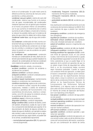 85                                                                                                          C
 tente en el condensador. Se suele medir como la           – moderately frequent transients (DC-2):
 diferencia entre las columnas de mercurio corres-           transitorios de frecuencia moderada.
 pondientes a ambas presiones.                             – infrequent transients (DC-3): transitorios
 condenser vacuum system: sistema de vacío del               infrecuentes.
 condensador; sistema cuya función es la evacua-           – postulated accidents (DC-4): accidentes pos-
 ción de gases incondensables del condensador                tulados.
 mediante eyectores (ver air ejector) para mantener        Esta clasificación coincide prácticamente con la de
 en el mismo una presión inferior a la atmosférica,        condiciones de transitorio dada por la ANSI N 18.2
 con lo que aumenta el rendimiento de la turbina           para reactores de agua a presión (ver transient
 (aumenta el salto entálpico a través de la misma) y       condition).
 se reducen los posibles daños por la incidencia de        emergency condition: condición de emergencia
 gotas de agua sobre los álabes de la última etapa.        (ver emergency).
 condenser water box: caja de agua del conden-             equilibrium condition: condición de equilibrio.
 sador.                                                    estimated critical condition (ECC): condición
 ice condenser: condensador de hielo; recinto con-         crítica (de criticidad) estimada (ver condition).
 teniendo hielo que se dispone en el interior de cier-     extent of condition: alcance o magnitud de una
 tos diseños de edificios de contención con el obje-       condición.
 tivo de contribuir a condensar el vapor liberado y        faulted condition: condición de fallo (ver faulted).
 reducir la presión en caso de accidente con pérdi-        infrequent condition: condición infrecuente.
 da de refrigerante.                                       limiting condition for operation (LCO): condi-
 ice condenser wet containment: contención                 ción límite de operación (CLO); en una central
 húmeda con condensadores de hielo; diseño de con-         nuclear, nivel mínimo de funcionamiento o grado
 tención para reactores de agua a presión basada en la     de disponibilidad (capacidad funcional) de los dis-
 utilización de condensadores de hielo (ice condenser)     tintos subsistemas al que se puede llegar en la
 como sistema de supresión en caso de accidente.           operación de la central con garantías de que no
                                                           se violará ningún límite de seguridad (ver safety
Condition: condición; estado; circunstancia.
                                                           limit) si, en las circunstancias dadas, ocurriera
 accident condition: condición de accidente o
                                                           algún transitorio postulado. Cuando se supera
 accidental (ver accident).
                                                           una condición límite de operación, se debe parar
 adverse condition: condición adversa.
                                                           el reactor o emprender cualquier acción correcto-
 analyzed condition: condición analizada (previs-
                                                           ra permitida por las especificaciones técnicas
 ta, considerada y estudiada).
                                                           hasta volver a situar la central en una condición
 condition based maintenance: mantenimiento
                                                           dentro de las condiciones límites de operación. Se
 basado en condiciones (ver maintenance).
                                                           definen en las Especificaciones Técnicas de
 condition monitoring: vigilancia de condiciones;
                                                           Funcionamiento (ver Performance Technical
 en una instalación nuclear, conjunto de pruebas,
                                                           Specification), y en algunos casos se actualizan
 inspecciones, medidas o análisis de tendencias
                                                           para cada ciclo de la central en documentos como
 continuas o periódicas del funcionamiento o las
                                                           el ‘Informe de Límites de Operación del Núcleo’
 características de estructuras, sistemas o compo-
                                                           (ver Core Operating Limits Report).
 nentes, con el fin de evaluar la condición actual y
                                                           low power condition: condición de baja poten-
 la posibilidad de fallo de los mismos.                    cia (ver power).
 condition report: informe de condición.                   no-load condition: condición de carga cero (ver load).
 degraded condition: condición degradada.                  nominal operating condition: condiciones no-
 design condition (DC): condición de diseño; condi-        minales de operación.
 ción (presión, temperatura, caudal, etc.) que un siste-   normal condition: condición (de operación) nor-
 ma o componente está diseñado para soportar. En la        mal (ver normal condition).
 documentación de diseño de algunas centrales nu-          off-normal condition: condición anormal.
 cleares (de agua en ebullición, por ejemplo) se asigna    operable condition: condición operable u ope-
 este nombre a cada uno de los tipos en que se agru-       rativa (ver operable).
 pan las condiciones que, según diseño, se pueden dar      operating condition: condición de operación; en
 en la central, considerándose típicamente:                una central nuclear, cada una de las distintas situa-
 – normal planned operation (DC-1): operación              ciones de funcionamiento del reactor, caracteriza-
   normal programada.                                      das por una combinación de valores de ciertos
 
