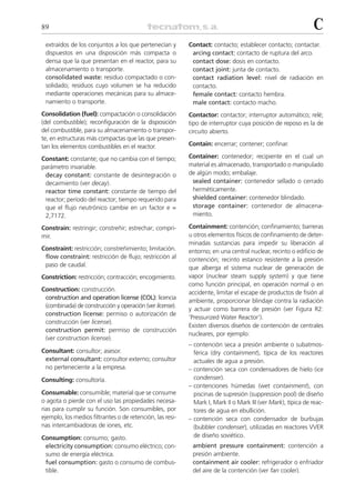 89                                                                                                            C
 extraídos de los conjuntos a los que pertenecían y        Contact: contacto; establecer contacto; contactar.
 dispuestos en una disposición más compacta o               arcing contact: contacto de ruptura del arco.
 densa que la que presentan en el reactor, para su          contact dose: dosis en contacto.
 almacenamiento o transporte.                               contact joint: junta de contacto.
 consolidated waste: residuo compactado o con-              contact radiation level: nivel de radiación en
 solidado; residuos cuyo volumen se ha reducido             contacto.
 mediante operaciones mecánicas para su almace-             female contact: contacto hembra.
 namiento o transporte.                                     male contact: contacto macho.
Consolidation (fuel): compactación o consolidación         Contactor: contactor; interruptor automático; relé;
(del combustible); reconfiguración de la disposición       tipo de interruptor cuya posición de reposo es la de
del combustible, para su almacenamiento o transpor-        circuito abierto.
te, en estructuras más compactas que las que presen-
tan los elementos combustibles en el reactor.              Contain: encerrar; contener; confinar.

Constant: constante; que no cambia con el tiempo;          Container: contenedor; recipiente en el cual un
parámetro invariable.                                      material es almacenado, transportado o manipulado
 decay constant: constante de desintegración o             de algún modo; embalaje.
 decaimiento (ver decay).                                   sealed container: contenedor sellado o cerrado
 reactor time constant: constante de tiempo del             herméticamente.
 reactor; período del reactor; tiempo requerido para        shielded container: contenedor blindado.
 que el flujo neutrónico cambie en un factor e =            storage container: contenedor de almacena-
 2,7172.                                                    miento.

Constrain: restringir; constreñir; estrechar; compri-      Containment: contención; confinamiento; barreras
mir.                                                       u otros elementos físicos de confinamiento de deter-
                                                           minadas sustancias para impedir su liberación al
Constraint: restricción; constreñimiento; limitación.      entorno; en una central nuclear, recinto o edificio de
 flow constraint: restricción de flujo; restricción al     contención; recinto estanco resistente a la presión
 paso de caudal.                                           que alberga el sistema nuclear de generación de
Constriction: restricción; contracción; encogimiento.      vapor (nuclear steam supply system) y que tiene
                                                           como función principal, en operación normal o en
Construction: construcción.
                                                           accidente, limitar el escape de productos de fisión al
 construction and operation license (COL): licencia
                                                           ambiente, proporcionar blindaje contra la radiación
 (combinada) de construcción y operación (ver license).
                                                           y actuar como barrera de presión (ver Figura R2:
 construction license: permiso o autorización de
                                                           ‘Pressurized Water Reactor’).
 construcción (ver license).
                                                           Existen diversos diseños de contención de centrales
 construction permit: permiso de construcción
                                                           nucleares, por ejemplo:
 (ver construction license).
                                                           – contención seca a presión ambiente o subatmos-
Consultant: consultor; asesor.                               férica (dry containment), típica de los reactores
 external consultant: consultor externo; consultor           actuales de agua a presión.
 no perteneciente a la empresa.                            – contención seca con condensadores de hielo (ice
Consulting: consultoría.                                     condenser).
                                                           – contenciones húmedas (wet containment), con
Consumable: consumible; material que se consume              piscinas de supresión (suppression pool) de diseño
o agota o pierde con el uso las propiedades necesa-          Mark I, Mark II o Mark III (ver Mark), típica de reac-
rias para cumplir su función. Son consumibles, por           tores de agua en ebullición.
ejemplo, los medios filtrantes o de retención, las resi-   – contención seca con condensador de burbujas
nas intercambiadoras de iones, etc.                          (bubbler condenser), utilizadas en reactores VVER
Consumption: consumo; gasto.                                 de diseño soviético.
 electricity consumption: consumo eléctrico; con-           ambient pressure containment: contención a
 sumo de energía eléctrica.                                 presión ambiente.
 fuel consumption: gasto o consumo de combus-               containment air cooler: refrigerador o enfriador
 tible.                                                     del aire de la contención (ver fan cooler).
 