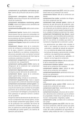 C                                                                                                              90

containment air purification and cleanup sys-             containment event tree (CET): árbol de sucesos
tem: sistema de purificación del aire de la conten-       (event tree) en la contención (ver event).
ción.                                                     containment failure: fallo de la contención (ver
containment atmosphere cleanup system                     failure).
(CACS): sistema de purificación de la atmósfera del       containment fan cooler: ventilador de refrigera-
recinto de contención.                                    ción de la contención (ver fan).
containment atmosphere monitoring system                  containment heat removal system: sistema de
(CAMS): sistema de vigilancia de la atmósfera del         extracción de calor del recinto de contención; siste-
recinto de contención.                                    ma cuya función es la extracción del calor aportado
containment building (CB): edificio de la conten-         a la contención por los distintos sistemas en su inte-
ción.                                                     rior en operación normal, basado fundamentalmen-
containment barrier: barrera de la contención;            te en unidades enfriadoras (containment fan cooler).
tercera barrera (tras las vainas de combustible y la      containment hemispherical top closure: cúpula
barrera de presión del refrigerante) contra el esca-      de la contención; cierre hemisférico de la contención.
pe de productos de fisión al ambiente.                    containment integrity: integridad de la conten-
containment building: edificio de la contención.          ción. En una central, se considera que existe o se
containment bypass: baipás de la contención (ver          mantiene la integridad de la contención cuando:
bypass).                                                  – las penetraciones que deben estar cerradas lo
containment closure: cierre de la contención;               están o son capaces de cerrar por un sistema
acción de configurar la contención primaria (reac-          automático y operable de válvulas de aislamien-
tor de agua a presión) o secundaria (reactor de             to, y sus sistemas de sellado están operables.
agua en ebullición) y sus sistemas, componentes y         – las esclusas de equipos y personal están cerradas
estructuras asociados como una barrera funcional            conforme a las especificaciones aplicables.
contra la liberación de productos de fisión bajo las      – se cumplen las especificaciones aplicables en
condiciones existentes en la central.                       relación con las fugas de la contención.
containment compartment: compartimento de                 containment isolation failure: fallo de aislamien-
la contención (ver compartment).                          to de la contención (ver isolation).
containment cooling system (CCS): sistema de              containment isolation system: sistema de aisla-
refrigeración de la contención (ver containment           miento de la contención (ver isolation).
heat removal system).                                     containment isolation valve: válvula de aisla-
containment depressurization system: sistema              miento de la contención (ver isolation).
de despresurización del recinto de contención.            containment penetration: penetración de la con-
containment dome: cúpula de la contención;                tención (ver penetration).
región superior de la contención.                         containment purge: purga de la contención (ver
containment entry: entrada en la contención.              purge).
containment equipment bay: hueco o espacio                containment sink: sumidero de la contención (ver
para equipos de la contención (durante la recarga).       sink).
containment environment control system: sis-              containment spray system (CSS): sistema de
tema de control de la atmósfera de la contención;         rociado de la contención (ver spray).
conjunto de sistemas para controlar los principales       containment steel liner: revestimiento de acero
parámetros de la contención (presión, temperatu-          de la contención (ver liner).
ra, concentración de hidrógeno y de productos de          containment structure: estructura de la conten-
fisión gaseosos) en operación normal o condicio-          ción; elementos de la contención que le confieren
nes de accidente.                                         las propiedades inherentes al cumplimiento de su
Incluyen los sistemas de extracción de calor de la con-   función: estanqueidad, integridad y rigidez.
tención (containment heat removal system), el siste-      containment sump: sumidero de la contención
ma de rociado (containment spray system), el siste-       (ver sump).
ma de purificación de la atmósfera del recinto de         containment systems tree (CST): árbol de siste-
contención (containment atmosphere cleanup sys-           mas de la contención; árbol de sucesos que parte
tem), los sistemas de control de gases combustibles       del estado final de las secuencias con daño al
(combustible gas control system) y los sistemas de        núcleo del análisis probabilista de seguridad (pro-
operación post-accidente.                                 babilistic safety análisis) de nivel 1, e incluye la eva-
 