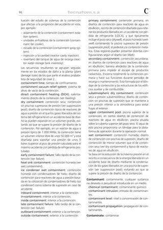 91                                                                                                         C
 luación del estado de sistemas de la contención          primary containment: contención primaria; en
 que afectan a la progresión del accidente en esta,       diseños de contención para reactores de agua en
 por ejemplo:                                             ebullición, recinto de contención diseñado para rete-
 – aislamiento de la contención (containment isola-       ner los productos liberados en un accidente con pér-
   tion system).                                          dida de refrigerante (LOCA), y que típicamente
 – unidades enfriadoras de la contención (contain-        incluye el pozo seco (drywell), el pozo húmedo (wet-
   ment fan cooler).                                      well) conteniendo la piscina supresora de presión
 – rociado de la contención (containment spray sys-       (suppression pool), el pedestal y la contención metá-
   tem).                                                  lica. Estas regiones pueden presentar distintas con-
 – inyección a la cavidad (reactor cavity injection).     figuraciones según el diseño (ver Mark).
 – inventario del tanque de agua de recarga (reac-        secondary containment: contención secundaria;
   tor water storage tank inventory).                     en diseños de contención para reactores de agua
                                                          en ebullición, barrera alrededor de la contención
 Las secuencias resultantes se agrupan seguida-
                                                          primaria para impedir el escape de productos
 mente en los estados de daño a la planta (plant
 damage state) de los que parte el análisis probabi-      radiactivos. Encierra totalmente la contención pri-
 lista de seguridad de nivel 2.                           maria y hace sus funciones durante periodos de
 containment time: tiempo de confinamiento.               recarga o mantenimiento. Está formada por el blin-
 containment vacuum relief system: sistema de             daje de la contención y las estructuras de los edifi-
 alivio de vacío de la contención.                        cios auxiliar y de combustible.
 direct containment heating (DCH): calenta-               subatmospheric dry containment: contención
 miento directo de la contención (ver heating).           seca a presión subatmosférica; diseño de conten-
 dry containment: contención seca; contención             ción sin piscinas de supresión que se mantiene a
 sin piscinas supresoras de presión (ver suppression      una presión inferior a la atmosférica para evitar
 pool); diseño de contención típico de reactores de       fugas al exterior.
 agua a presión en el que los gases liberados del sis-    upper containment pool: piscina superior de la
 tema del refrigerante en un accidente base de dise-      contención; en ciertos diseños de contención de
 ño se pueden expandir en un volumen grande, evi-         reactores de agua en ebullición, piscina situada
 tando así que se supere la presión de diseño de la       sobre la cubierta superior del pozo seco. El agua de
 contención. Por ejemplo, en un reactor de agua a         esta piscina proporciona un blindaje para la plata-
 presión típico de 1.000 MWe, la contención tiene         forma de operación durante la operación normal.
 un volumen interior libre de unos 50.000 m3 y está       wet containment: contención húmeda; diseño
 diseñada para soportar una presión de unos 5             de contención con piscinas de supresión; diseño de
 bares (superior al pico de presión calculado para el     contención de menor volumen que el de conten-
 máximo accidente con pérdida de refrigerante pos-        ción seca (ver dry containment) y típico de reacto-
 tulado).                                                 res de agua en ebullición.
 early containment failure: fallo rápido de la con-       Se basa en la reducción de la máxima presión en el
 tención (ver failure).                                   recinto a consecuencia de la energía liberada en un
 heat sink containment: contención húmeda (ver            accidente base de diseño mediante la condensa-
 wet containment).                                        ción de los gases liberados en una piscina de supre-
 ice condenser wet containment: contención                sión (ver suppression pool), evitando así que se
 húmeda con condensadores de hielo; diseño de             supere la presión de diseño de la contención.
 contención para reactores de agua a presión basa-
                                                         Contaminant: contaminante; cualquier sustancia
 da en la utilización de condensadores de hielo (ice
                                                         no deseada o perjudicial introducida en un medio.
 condenser) como sistema de supresión en caso de
                                                          chemical contaminant: contaminante químico.
 accidente.
                                                          contaminant intrusion: entrada de contaminan-
 inboard containment: interior a la contención.
                                                          tes.
 in-containment: interior a la contención.
                                                          contaminant level: nivel o concentración de con-
 inside containment: interior a la contención.
                                                          taminantes.
 late containment failure: fallo tardío de la con-
                                                          contaminant propagation: propagación de con-
 tención (ver failure).
                                                          taminantes.
 outboard containment: exterior a la contención.
 outside containment: exterior a la contención.          Contaminate: contaminar.
 