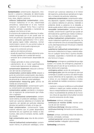 C                                                                                                             92

Contamination: contaminación; deposición, intro-            minación por sustancias radiactivas en el interior
ducción o presencia indeseadas de determinados              del organismo, producida por ejemplo por la inges-
materiales en la superficie o en el interior de estruc-     tión o inhalación de partículas radiactivas.
turas, áreas, objetos o personas.                           radioactive contamination: contaminación radiac-
  airborne (radioactive) contamination: conta-              tiva; deposición, ingestión, inhalación o presencia de
  minación (radiactiva) en el aire; radiactividad           una sustancia radiactiva en personas, materiales o
  atmosférica; radiactividad en el aire; material           ambientes donde su presencia no es deseable, y
  radiactivo en cualquier forma física o química            donde puede producir daños a personas o equipos.
  disuelto, mezclado, suspendido o mantenido de             removable contamination: contaminación re-
  cualquier otra forma en el aire.                          movible; contaminación superficial que puede ser
  En el entorno de instalaciones radiactivas, la radiac-    eliminada de las superficies por medios no destruc-
  tividad transportada por el aire puede estar en           tivos normales, como el cepillado o lavado.
  forma de partículas (soportadas por partículas de         surface (radioactive) contamination: contami-
  polvo), radioyodos (generalmente I-131) o activi-         nación (radiactiva) superficial o en la superficie. Se
  dad gaseosa (gases nobles radiactivos, normal-            mide normalmente como la actividad (bequerelios,
  mente kripton y xenon). En una central nuclear, la        curios, desintegraciones por minuto) por unidad de
  radiactividad en el aire puede originarse por:            área (m2, cm2, etc).
 – fugas en la contención primaria.                         waterborne (radioactive) contamination: con-
 – apertura de sistemas primarios.                          taminación (radiactiva) en el agua; material radiac-
 – secado de superficies húmedas altamente conta-           tivo en cualquier forma física o química disuelto,
   minadas (paredes de la cavidad del reactor).             mezclado, suspendido o mantenido de cualquier
 – remoción de la contaminación desprendible de             otra forma en el agua.
   suelos.
 – trabajos generales en áreas contaminadas.               Contingency: contingencia; posibilidad de que algo
 – calentamiento de un metal superficialmente              suceda o no suceda; de contingencia; preparado o
   contaminado (operaciones de soldadura).                 diseñado para el caso de que se produzca una con-
 contamination abatement: reducción o elimina-             dición distinta de la esperada.
 ción del nivel de contaminación.                            contingency action: acción de contingencia.
 contamination control station (CCS): estación o             contingency plan: plan de contingencia; plan que
 punto de control de la contaminación; área diseña-          contempla la posible ocurrencia de determinados
 da específicamente para permitir la entrada o salida        sucesos diferentes de los esperados y las medidas
 de personal de un área de control radiológico.              a tomar; en una instalación radiactiva o nuclear,
 contamination measuring gate: pórtico de                    plan aprobado de medidas correctoras o compen-
 medida de contaminación.                                    sadoras para:
 chemical contamination: contaminación quími-               – mantener o restaurar la defensa en profundidad
 ca; contaminación con productos químicos.                    (defence in depth) por medios variados al reve-
 contamination uptake: asimilación o incorpora-               larse la indisponibilidad de sistemas específicos.
 ción al organismo de contaminación (por inhala-            – reducir la probabilidad de pérdida de las funcio-
 ción o ingestión).                                           nes críticas de seguridad (critical safety function)
 external (radioactive) contamination: contami-               durante evoluciones de alto riesgo.
 nación externa; en protección radiológica, contami-
 nación por sustancias radiactivas en el exterior del      Continuous: continuo; continuado.
 organismo, por ejemplo por partículas radiactivas          continuous air monitor (CAM): monitor conti-
 discretas (ver particle) en el pelo, en la ropa, etc.      nuo de aire (ver monitor).
 fixed contamination: contaminación fijada;                 continuous discharge: descarga continua.
 material radiactivo que no puede desprenderse              continuous training: formación o entrenamiento
 fácilmente de una superficie por medios no des-            continuo.
 tructivos, tales como el contacto, barrido, cepilla-
                                                           Contract: contraer; contraerse; reducir de volumen;
 do o lavado.
                                                           contrato; contratado; contratar.
 high contamination area: área de alta contami-
                                                            contract personnel: personal subcontratado.
 nación.
                                                            contract worker: trabajador subcontratado.
 internal (radioactive) contamination: contami-
 nación interna; en protección radiológica, conta-         Contracting: contratante.
 