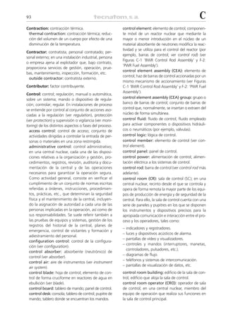 93                                                                                                         C
Contraction: contracción térmica.                         control element: elemento de control; componen-
 thermal contraction: contracción térmica; reduc-         te móvil de un reactor nuclear que mediante la
 ción del volumen de un cuerpo por efecto de una          mayor o menor introducción en el núcleo de un
 disminución de la temperatura.                           material absorbente de neutrones modifica la reac-
                                                          tividad y se utiliza para el control del reactor (por
Contractor: contratista; personal contratado; per-
                                                          ejemplo, barras de control; ver control rod) (ver
sonal externo; en una instalación industrial, persona
                                                          Figuras C-1 ‘BWR Control Rod Assembly’ y F-2:
o empresa ajena al explotador que, bajo contrato,
                                                          ‘PWR Fuel Assembly’).
proporciona servicios de gestión, operación, prue-
                                                          control element assembly (CEA): elemento de
bas, mantenimiento, inspección, formación, etc.
                                                          control; haz de barras de control accionadas por un
  outside contractor: contratista externo.
                                                          mismo mecanismo de accionamiento (ver Figuras
Contributor: factor contribuyente.                        C-1 ‘BWR Control Rod Assembly’ y F-2: ‘PWR Fuel
                                                          Assembly’).
Control: control; regulación, manual o automática,
sobre un sistema; mando o dispositivo de regula-          control element assembly (CEA) group: grupo o
ción; controlar; regular. En instalaciones de proceso     banco de barras de control; conjunto de barras de
se entiende por control al conjunto de acciones aso-      control que, normalmente, se insertan o extraen del
ciadas a la regulación (ver regulation), protección       núcleo de forma simultánea.
(ver protection) y supervisión o vigilancia (ver moni-    control fluid: fluido de control; fluido empleado
toring) de los distintos aspectos o fases del proceso.    para activar componentes o dispositivos hidráuli-
  access control: control de acceso; conjunto de          cos o neumáticos (por ejemplo, válvulas).
  actividades dirigidas a controlar la entrada de per-    control logic: lógica de control.
  sonas o materiales en una zona restringida.             control member: elemento de control (ver con-
  administrative control: control administrativo;         trol element).
  en una central nuclear, cada una de las disposi-        control panel: panel de control.
  ciones relativas a la organización y gestión, pro-      control power: alimentación de control; alimen-
  cedimientos, registros, revisión, auditoría y docu-     tación eléctrica a los sistemas de control.
  mentación de la central y de las operaciones            control rod: barra de control (ver control rod más
  necesarios para garantizar la operación segura.         adelante).
  Como actividad general, consiste en verificar el        control room (CR): sala de control (SC); en una
  cumplimiento de un conjunto de normas escritas          central nuclear, recinto desde el que se controla y
  referidas a órdenes, instrucciones, procedimien-        opera de forma remota la mayor parte de los equi-
  tos, prácticas, etc., que determinan la seguridad       pos de producción de energía y de seguridad de la
  física y el mantenimiento de la central, incluyen-      central. Para ello, la sala de control cuenta con una
  do la asignación de autoridad a cada una de las         serie de paneles y pupitres en los que se disponen
  personas implicadas en la operación, así como de        los instrumentos y dispositivos precisos para la
  sus responsabilidades. Se suele referir también a       apropiada comunicación e interacción entre el pro-
  las pruebas de equipos y sistemas, gestión de los       ceso y los operadores, tales como:
  registros del historial de la central, planes de
                                                          – indicadores y registradores.
  emergencia, control de visitantes y formación y
                                                          – luces y dispositivos acústicos de alarma.
  adiestramiento del personal.
                                                          – pantallas de vídeo y visualizadores.
  configuration control: control de la configura-
                                                          – controles y mandos (interruptores, manetas,
  ción (ver configuration).
                                                            controladores, pulsadores, etc.).
  control absorber: absorbente (neutrónico) de
                                                          – diagramas de flujo.
  control (ver absorber).
                                                          – teléfonos y sistemas de intercomunicación.
  control air: aire de instrumentos (ver instrument
                                                          – pantallas de visualización de datos, etc.
  air system).
  control blade: hoja de control; elemento de con-        control room building: edificio de la sala de con-
  trol de forma cruciforme en reactores de agua en        trol; edificio que aloja la sala de control.
  ebullición (ver blade).                                 control room operator (CRO): operador de sala
  control board: tablero de mando; panel de control.      de control; en una central nuclear, miembro del
  control desk: consola; tablero de control; pupitre de   equipo de operación que realiza sus funciones en
  mando; tablero donde se encuentran los mandos.          la sala de control principal.
 