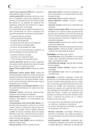 C                                                                                                          94

control room supervisor (CRS): jefe, supervisor o        open loop control: control de anticipación; con-
responsable de sala de control.                          trol en lazo abierto o sin realimentación (ver feed-
control system (CS): sistema de control; en un sis-      forward control).
tema o instalación, conjunto de dispositivos que         operating control: mando (máquinas).
permiten el control de las distintas facetas o fases     power-operated control: control o mando
del proceso en sus aspectos de regulación (ver           motorizado.
regulation), protección (ver protection) y supervi-      reactivity control: control de la reactividad (ver
sión o vigilancia (ver monitoring).                      reactivity).
En una central de agua a presión este sistema con-       reactor control system (RCS): sistema de control
trola normalmente de forma automática los                del reactor; en un reactor nuclear, conjunto de dis-
siguientes parámetros de proceso fundamentales:          positivos para modificar el ritmo de reacciones de
–   la potencia eléctrica de salida.                     fisión en el reactor ajustando la reactividad (reacti-
–   la temperatura del refrigerante.                     vity) para alcanzar o mantener el régimen de fun-
–   la presión del refrigerante.                         cionamiento deseado.
–   la concentración de boro en el refrigerante.         remote control: control remoto; control o mando
–   el nivel de agua en el presionador.                  a distancia; telecontrol.
–   el nivel en los generadores de vapor.                shim control: control de compensación (ver shim).
                                                         status control: control de estado; control de la
A su vez, en una central de agua en ebullición, un
                                                         condición de operatividad de sistemas.
sistema análogo controla principalmente:
– la potencia eléctrica de salida.                      Controlled: controlado; bajo control.
– la presión en la vasija del reactor.                   controlled area: zona controlada; en una central
– el nivel de agua en la vasija del reactor.             nuclear, zona o área de la central de acceso restrin-
                                                         gido y controlado (ver area).
control valve (CV): válvula de control, regulación
                                                         controlled seal leakage: fuga de sellos controla-
o laminado; válvula utilizada para regular el caudal
                                                         da (ver leakage).
de un fluido o su presión (ver valve).
                                                         controlled nuclear reaction: reacción nuclear
digital control system (DCS): sistema de control
                                                         controlada.
digital.
                                                         non-controlled area: zona no controlada (ver
distributed control system (DCS): sistema de
                                                         controlled area).
control distribuido; sistema de control en el que los
equipos (hardware) y programas (software) de con-       Controller: controlador; regulador; mando que
trol se encuentran en una red de módulos o pane-        permite fijar un punto de tarado utilizado en el con-
les de control distribuidos físicamente por toda la     trol de un determinado parámetro de una instala-
instalación que se controla.                            ción; instrumento que recibe información de un dis-
electrohydraulic control system (EHCS): sistema         positivo de medida (de temperatura, presión,
de control electrohidráulico de turbina (ver elec-      caudal, etc.) y genera, en función de dicha informa-
trohydraulic).                                          ción y de algún valor de tarado o de referencia, una
feedback control: control de realimentación;            señal para activar o regular otro dispositivo (por
control en lazo cerrado (ver feedback).                 ejemplo, una válvula) con el que se controla un pará-
feed-forward control: control de anticipación;          metro o magnitud de proceso de un sistema.
control en lazo abierto o sin realimentación (ver       Pueden ser de varios tipos:
feed-forward).
                                                        – en función de la naturaleza de la señal que gene-
instrumentation and control (I&C) system: sis-
                                                          ran: eléctricos, hidráulicos o neumáticos.
tema de instrumentación y control; en una central
                                                        – en función del parámetro controlado: de caudal,
nuclear, sistema o conjunto de sistemas que per-
                                                          de temperatura, de nivel, etc.
miten, por una parte, medir y registrar todas las
variables de proceso necesarias dentro de rangos         derivate controller: controlador diferencial o
definidos, y por otra, controlar de forma automá-        derivativo; controlador cuya salida es proporcio-
tica o manual los sistemas en funcionamiento en          nal a la velocidad o tasa de cambio de la señal de
todos los modos de operación.                            entrada.
main control room (MCR): sala de control prin-           electrohydraulic controller: controlador elec-
cipal (ver control room).                                trohidráulico; dispositivo de control que responde
manual control: control o mando manual.                  a señales eléctricas o mecánicas de entrada para
 