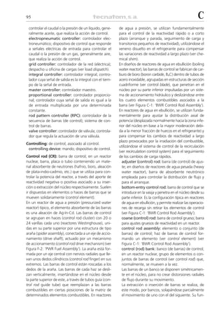 95                                                                                                            C
 controlar el caudal o la presión de un líquido, gene-    de agua a presión, se utilizan fundamentalmente
 ralmente aceite, que realiza la acción de control.       para el control de la reactividad rápido o a corto
 electropneumatic controller: controlador elec-           plazo (arranque y parada, seguimiento de carga y
 troneumático; dispositivo de control que responde        transitorios pequeños de reactividad), utilizándose el
 a señales eléctricas de entrada para controlar el        veneno disuelto en el refrigerante para compensar
 caudal o la presión de un gas, generalmente aire,        las variaciones de reactividad a largo plazo (ver che-
 que realiza la acción de control.                        mical shim).
 grid controller: controlador de la red (eléctrica);      En diseños de reactores de agua en ebullición (boiling
 despacho u oficina de cargas (ver load dispatch).        water reactor), las barras de control se fabrican de car-
 integral controller: controlador integral; contro-       buro de boro (boron carbide, B4C) dentro de tubos de
 lador cuya señal de salida es la integral con el tiem-   acero inoxidable, agrupadas en estructuras de sección
 po de la señal de entrada.                               cuadriforme (ver control blade), que penetran en el
 master controller: controlador maestro.                  núcleo por su parte inferior impulsadas por un siste-
 proportional controller: controlador proporcio-          ma de accionamiento hidráulico y deslizándose entre
 nal; controlador cuya señal de salida es igual a la      los cuatro elementos combustibles asociados a la
 de entrada multiplicada por una determinada              barra (ver Figura C-1: ‘BWR Control Rod Assembly’).
 constante.                                               En reactores de agua en ebullición, se utilizan funda-
 rod pattern controller (RPC): controlador de la          mentalmente para ajustar la distribución axial de
 secuencia de barras (de control); sistema de con-        potencia (desplazada normalmente hacia la zona infe-
 trol de barras.                                          rior del núcleo en base a la mayor moderación debi-
 valve controller: controlador de válvula; controla-      da a la menor fracción de huecos en el refrigerante) y
 dor que regula la actuación de una válvula.              para compensar los cambios de reactividad a largo
                                                          plazo provocados por la irradiación del combustible,
Controlling: de control; asociado al control.
                                                          utilizándose el sistema de control de la recirculación
 controlling device: mando; dispositivo de control.
                                                          (ver recirculation control system) para el seguimiento
Control rod (CR): barra de control; en un reactor         de los cambios de carga rápidos.
nuclear, barra, placa o tubo conteniendo un mate-           adjuster (control) rod: barra (de control) de ajus-
rial absorbente de neutrones (hafnio, boro, aleación        te; en diseños de reactores de agua pesada (heavy
de plata-indio-cadmio, etc.) que se utiliza para con-       water reactor), barra de absorbente neutrónico
trolar la potencia del reactor, a través del aporte de      empleada para controlar la distribución de flujo y
reactividad negativa o positiva asociado a su inser-        para el arranque.
ción o extracción del núcleo respectivamente. Suelen        bottom-entry control rod: barra de control que se
ir dispuestas en elementos o haces de barras que se         introduce en la vasija y penetra en el núcleo desde su
mueven solidariamente (control element).                    parte inferior. Es la configuración típica en reactores
En un reactor de agua a presión (pressurized water          de agua en ebullición, y permite realizar las operacio-
reactor) típico, el elemento absorbente de las barras       nes de recarga sin retirar los elementos de control
es una aleación de Ag-In-Cd. Las barras de control          (ver Figura C-1: ‘BWR Control Rod Assembly’).
se agrupan en haces (control rod cluster) con 20 o          coarse (control) rod: barra de control grueso; barra
24 varillas cada uno (reactores Westinghouse), uni-         para ajustes gruesos de reactividad en un reactor.
das en su parte superior por una estructura de tipo         control rod assembly: elemento o conjunto (de
araña (spider assembly), conectada a un eje de accio-       barras) de control; haz de barras de control for-
namiento (drive shaft), actuado por un mecanismo            mando un elemento (ver control element) (ver
de accionamiento (control rod drive mechanism) (ver         Figura C-1: ‘BWR Control Rod Assembly’).
Figura F-2: ‘PWR Fuel Assembly’). La araña está for-        control (rod) bank: banco (de barras) de control;
mada por un eje central con nervios radiales que lle-       en un reactor nuclear, grupo de elementos o con-
van unos dedos cilíndricos (control rod finger) en sus      juntos de barras de control (ver control rod) que,
extremos. Las barras de control están roscadas a los        normalmente, se mueven a la vez.
dedos de la araña. Las barras de cada haz se desli-         Las barras de un banco se disponen simétricamen-
zan verticalmente, insertándose en el núcleo desde          te en el núcleo, para no crear distorsiones radiales
la parte superior de este, a través de tubos guía (con-     de flujo durante su movimiento.
trol rod guide tube) que reemplazan a las barras            La extracción o inserción de barras se realiza, de
combustibles en ciertas posiciones de la matriz de          este modo, por bancos, solapándose parcialmente
determinados elementos combustibles. En reactores           el movimiento de uno con el del siguiente. Su fun-
 