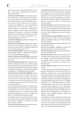 C                                                                                                          96

ción es provocar los cambios deseados de reactivi-       control rod drive shaft: eje de accionamiento de
dad a corto plazo, necesarios para controlar la          barras de control; en reactores de agua a presión,
potencia del reactor.                                    eje acoplado a la estructura tipo araña del haz de
control rod cluster (CRC): haz de barras de con-         barras de control, al que transmite el movimiento
trol (también se usa ‘rod cluster control’); elemen-     de inserción o extracción provocado por el meca-
to de control típico de reactores de agua a presión      nismo de accionamiento de barras de control en la
(ver control element); conjuntos de barras de con-       tapa de la vasija (ver Figura V-5: ‘PWR Reactor
trol unidas en su parte superior por una estructu-       Pressure Vessel’).
ra tipo araña, acoplada a su vez a un eje de accio-      control rod drop: caída de barras de control; en
namiento (ver control rod drive shaft), que se           reactores en los que las barras de control se inser-
mueve mediante un mecanismo montado en la                tan por la parte superior del núcleo (típicamente
tapa de la vasija (ver control rod drive mechanism),     reactores de agua a presión), inserción de las barras
permitiendo la inserción o extracción controlada         por acción de la gravedad para provocar el dispa-
del haz en el núcleo para el control de la reactivi-     ro del reactor.
dad (ver Figuras F-2, ‘PWR Fuel Assembly’ y V-5,         control rod drop accident (CRDA): accidente de
‘PWR Reactor Pressure Vessel’).                          caída de barra de control; en reactores de agua a
control rod depletion: agotamiento de barra de           presión accidente por inserción no intencionada de
control (ver depletion).                                 barras de control.
(control) rod differential worth: valor diferen-         control rod drop test: prueba de caída de barras
cial de barra de control (ver control rod worth);        de control (ver test).
reactividad introducida por unidad de longitud de        control rod ejection accident: accidente de
barra insertada (⌬␳ / ⌬x; pcm / cm).                     eyección de barra de control (ver ejection).
control rod drive (CRD): accionamiento de barras         control rod element: elemento de barras de con-
de control (ver Figura R-1: ‘Boiling Water Reactor’      trol (ver control element).
y R-2: ‘Pressurized Water Reactor’).                     control rod finger: dedo de elemento de control;
control rod drive housing (CRDH): alojamiento            en diseños de reactores de agua a presión, estruc-
de los mecanismos de accionamiento de las barras         tura soldada en el extremo de cada uno de los ner-
de control.                                              vios radiales unidos al eje de la “araña” (spider
control rod drive hydraulic line: tubería de accio-      assembly), a la cual se roscan y remachan las vari-
namiento hidráulico de barras de control; tubería        llas de control.
por la que circula el agua a presión para el acciona-    control rod guide tube: tubo guía de barras de
miento de las barras de control en reactores de agua     control.
en ebullición (ver hydraulic control rod drive system)   En reactores de agua a presión, tubos verticales dis-
(ver Figura V-4: ‘BWR Reactor Pressure Vessel’).         puestos simétricamente en ciertos elementos com-
control rod drive mechanism (CRDM): mecanis-             bustibles, reemplazando a las correspondientes
mo de accionamiento de las barras de control;            barras combustibles, por el interior de los cuales se
mecanismo cuya función es extraer, mantener o            introducen o extraen en el núcleo las barras de con-
insertar los haces de barras de control o de parada      trol del haz asociado al elemento combustible, evi-
en respuesta a las señales de demanda de movi-           tando el pandeo de estas (ver Figuras F-2, ‘PWR Fuel
miento generadas por el operador o por el sistema        Assembly’ y V-5, ‘PWR Reactor Pressure Vessel’).
de control automático.                                   Cumplen también la función de servir como freno
En reactores de agua en ebullición, los mecanismos       o amortiguador hidráulico en caso de disparo
de accionamiento de las barras de control introdu-       (inserción por gravedad) en la última parte del reco-
cen las barras por la parte inferior de la vasija,       rrido de inserción de las barras (ver dashpot region).
moviéndolos mediante un sistema hidráulico de            Típicamente están fabricados con Zircaloy-4 y se
pistón (ver hydraulic control rod drive system) (ver     sujetan a ambos cabezales, superior e inferior, del
Figura V-4: ‘BWR Reactor Pressure Vessel’).              elemento combustible.
En reactores de agua a presión, las barras se intro-     En reactores de agua en ebullición, proporcionan
ducen por la parte superior, mediante la acción de       el alineamiento a las barras de control fuera de la
unas bobinas magnéticas (ver Figura V-5: ‘PWR            zona del núcleo, entre la parte superior del aloja-
Reactor Pressure Vessel’).                               miento de los mecanismos de accionamiento de
control rod drive pump: bomba de accionamien-            barras hasta la pieza soporte del combustible (ver
to de barras de control (ver pump).                      Figura V-4: ‘BWR Reactor Pressure Vessel’).
 