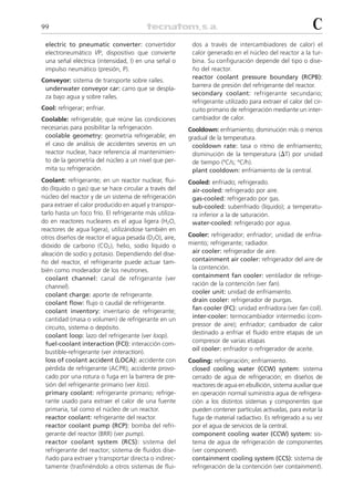 99                                                                                                         C
 electric to pneumatic converter: convertidor             dos a través de intercambiadores de calor) el
 electroneumático I/P; dispositivo que convierte          calor generado en el núcleo del reactor a la tur-
 una señal eléctrica (intensidad, I) en una señal o       bina. Su configuración depende del tipo o dise-
 impulso neumático (presión, P).                          ño del reactor.
                                                          reactor coolant pressure boundary (RCPB):
Conveyor: sistema de transporte sobre raíles.
                                                          barrera de presión del refrigerante del reactor.
 underwater conveyor car: carro que se despla-
                                                          secondary coolant: refrigerante secundario;
 za bajo agua y sobre raíles.
                                                          refrigerante utilizado para extraer el calor del cir-
Cool: refrigerar; enfriar.                                cuito primario de refrigeración mediante un inter-
Coolable: refrigerable; que reúne las condiciones         cambiador de calor.
necesarias para posibilitar la refrigeración.            Cooldown: enfriamiento; disminución más o menos
 coolable geometry: geometría refrigerable; en           gradual de la temperatura.
 el caso de análisis de accidentes severos en un          cooldown rate: tasa o ritmo de enfriamiento;
 reactor nuclear, hace referencia al mantenimien-         disminución de la temperatura (⌬T) por unidad
 to de la geometría del núcleo a un nivel que per-        de tiempo (ºC/s; ºC/h).
 mita su refrigeración.                                   plant cooldown: enfriamiento de la central.
Coolant: refrigerante; en un reactor nuclear, flui-      Cooled: enfriado; refrigerado.
do (líquido o gas) que se hace circular a través del      air-cooled: refrigerado por aire.
núcleo del reactor y de un sistema de refrigeración       gas-cooled: refrigerado por gas.
para extraer el calor producido en aquel y transpor-      sub-cooled: subenfriado (líquido); a temperatu-
tarlo hasta un foco frío. El refrigerante más utiliza-    ra inferior a la de saturación.
do en reactores nucleares es el agua ligera (H2O,         water-cooled: refrigerado por agua.
reactores de agua ligera), utilizándose también en
otros diseños de reactor el agua pesada (D2O), aire,     Cooler: refrigerador; enfriador; unidad de enfria-
dióxido de carbono (CO2), helio, sodio líquido o         miento; refrigerante; radiador.
aleación de sodio y potasio. Dependiendo del dise-        air cooler: refrigerador de aire.
ño del reactor, el refrigerante puede actuar tam-         containment air cooler: refrigerador del aire de
bién como moderador de los neutrones.                     la contención.
  coolant channel: canal de refrigerante (ver             containment fan cooler: ventilador de refrige-
  channel).                                               ración de la contención (ver fan).
  coolant charge: aporte de refrigerante.                 cooler unit: unidad de enfriamiento.
  coolant flow: flujo o caudal de refrigerante.           drain cooler: refrigerador de purgas.
  coolant inventory: inventario de refrigerante;          fan cooler (FC): unidad enfriadora (ver fan coil).
  cantidad (masa o volumen) de refrigerante en un         inter-cooler: termocambiador intermedio (com-
  circuito, sistema o depósito.                           pressor de aire); enfriador; cambiador de calor
                                                          destinado a enfriar el fluido entre etapas de un
  coolant loop: lazo del refrigerante (ver loop).
                                                          compresor de varias etapas
  fuel-coolant interaction (FCI): interacción com-
                                                          oil cooler: enfriador o refrigerador de aceite.
  bustible-refrigerante (ver interaction).
  loss of coolant accident (LOCA): accidente con         Cooling: refrigeración; enfriamiento.
  pérdida de refrigerante (ACPR); accidente provo-        closed cooling water (CCW) system: sistema
  cado por una rotura o fuga en la barrera de pre-        cerrado de agua de refrigeración; en diseños de
  sión del refrigerante primario (ver loss).              reactores de agua en ebullición, sistema auxiliar que
  primary coolant: refrigerante primario; refrige-        en operación normal suministra agua de refrigera-
  rante usado para extraer el calor de una fuente         ción a los distintos sistemas y componentes que
  primaria, tal como el núcleo de un reactor.             pueden contener partículas activadas, para evitar la
  reactor coolant: refrigerante del reactor.              fuga de material radiactivo. Es refrigerado a su vez
  reactor coolant pump (RCP): bomba del refri-            por el agua de servicios de la central.
  gerante del reactor (BRR) (ver pump).                   component cooling water (CCW) system: sis-
  reactor coolant system (RCS): sistema del               tema de agua de refrigeración de componentes
  refrigerante del reactor; sistema de fluidos dise-      (ver component).
  ñado para extraer y transportar directa o indirec-      containment cooling system (CCS): sistema de
  tamente (trasfiriéndolo a otros sistemas de flui-       refrigeración de la contención (ver containment).
 