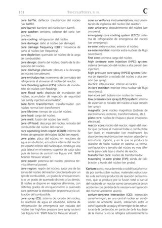 101                                                                                                        C
 core baffle: deflector (neutrónico) del núcleo          core surveillance instrumentation: instrumen-
 (ver baffle).                                           tación de vigilancia del núcleo (del reactor).
 core barrel: barrilete del núcleo (ver barrel).         core uncovery: descubrimiento del núcleo (ver
 core catcher: cenicero; colector del corio (ver         uncovery).
 catcher).                                               emergency core cooling system (ECCS): siste-
 core cooling: refrigeración del núcleo.                 ma de refrigeración de emergencia del núcleo
 core damage: daño al núcleo (ver damage).               (ver emergency).
 core damage frequency (CDF): frecuencia de              ex-core: extra-nuclear; exterior al núcleo.
 daño al núcleo (ver frequency).                         ex-core monitor: monitor extra-nuclear (de flujo
 core depletion: quemado del núcleo (de la carga         neutrónico).
 de combustible).                                        first core: primera carga del núcleo.
 core design: diseño del núcleo; diseño de la dis-       high pressure core injection (HPCI) system:
 posición del núcleo.                                    sistema de inyección del núcleo a alta presión (ver
 core discharge plenum: plenum a la descarga             injection).
 del núcleo (ver plenum).                                high pressure core spray (HPCS) system: siste-
 core enthalpy rise: incremento de la entalpía del       ma de aspersión o rociado del núcleo a alta pre-
 refrigerante al atravesar el núcleo del reactor.        sión (ver spray).
 core flooding system (CFS): sistema de inunda-          in-core: intra-nuclear; interior al núcleo.
 ción del núcleo (ver flooding).                         in-core monitor: monitor intra-nuclear (de flujo
 core flood tank: depósito de inundación del             neutrónico).
 núcleo; acumulador de inyección de seguridad            iron core coil: bobina con núcleo de hierro.
 (ver safety injection accumulator).                     low pressure core spray (LPCS) system: sistema
 core-form transformer: transformador con                de aspersión o rociado del núcleo a baja presión
 núcleo normal (ver transformer).                        (ver spray).
 core lifetime: tiempo de vida del núcleo.               magnetic core: núcleo magnético (bobinas de
                                                         electroimanes; motores; transformadores, etc.).
 core load: carga del núcleo.
                                                         plate core: núcleo de chapas o placas (máquinas
 core melt: fusión del núcleo (ver melt).
                                                         eléctricas).
 core off-load: descarga del núcleo; retirada del
                                                         reactor core: núcleo del reactor; región del reac-
 combustible del núcleo del reactor.
                                                         tor que contiene el material fisible o combustible
 core operating limits report (COLR): informe de
                                                         (ver fuel), el moderador (ver moderator), los
 límites de operación del núcleo (ILON) (ver report).
                                                         absorbentes neutrónicos (ver neutron absorber) y
 core plate: placa del núcleo; en reactores de
                                                         estructuras soporte, y en la que se produce la
 agua en ebullición, estructura interna del reactor
                                                         reacción de fisión nuclear en cadena. La forma,
 en la parte inferior del núcleo que constituye una
                                                         configuración y tamaño del núcleo es muy dife-
 guía lateral en el extremo superior de cada tubo
                                                         rente para cada tipo o diseño de reactor.
 guía de barras de control (ver Figura V-4: ‘BWR
                                                         transformer core: núcleo de transformador.
 Reactor Pressure Vessel’).
                                                         traversing in-core probe (TIP): sonda de cali-
 core power: potencia del núcleo; potencia tér-
                                                         bración a través del núcleo (ver probe).
 mica (thermal power).
 core region: región del núcleo; cada una de las        Corium: corio; masa derretida o solidificada forma-
 zonas del núcleo del reactor caracterizada por un      da por combustible nuclear, materiales estructura-
 tipo de combustible, un grado de enriquecimien-        les o de control y productos de reacción de los mis-
 to o un grado de quemado distinto a las demás.         mos, que se produce por la fusión total o parcial
 El núcleo se dispone en regiones diferentes, con       del núcleo de un reactor como consecuencia de un
 distintos grados de enriquecimiento o quemado          accidente con pérdida de la necesaria refrigeración
 para optimizar la distribución de potencia y la uti-   del mismo (accidente severo).
 lización del combustible.                                corium-concrete interaction (CCI): interacción
 core spray (CS): sistema de rociado del núcleo;          corio-hormigón; en una central nuclear en condi-
 en reactores de agua en ebullición, sistema de           ciones de accidente severo, interacción entre el
 refrigeración de emergencia por rociado del              corio fugado de la vasija y el hormigón de las estruc-
 núcleo (ver high/low pressure core spray system)         turas de la contención, en particular de la losa base
 (ver Figura V-4: ‘BWR Reactor Pressure Vessel’).         de la misma. Si no se refrigera suficientemente la
 
